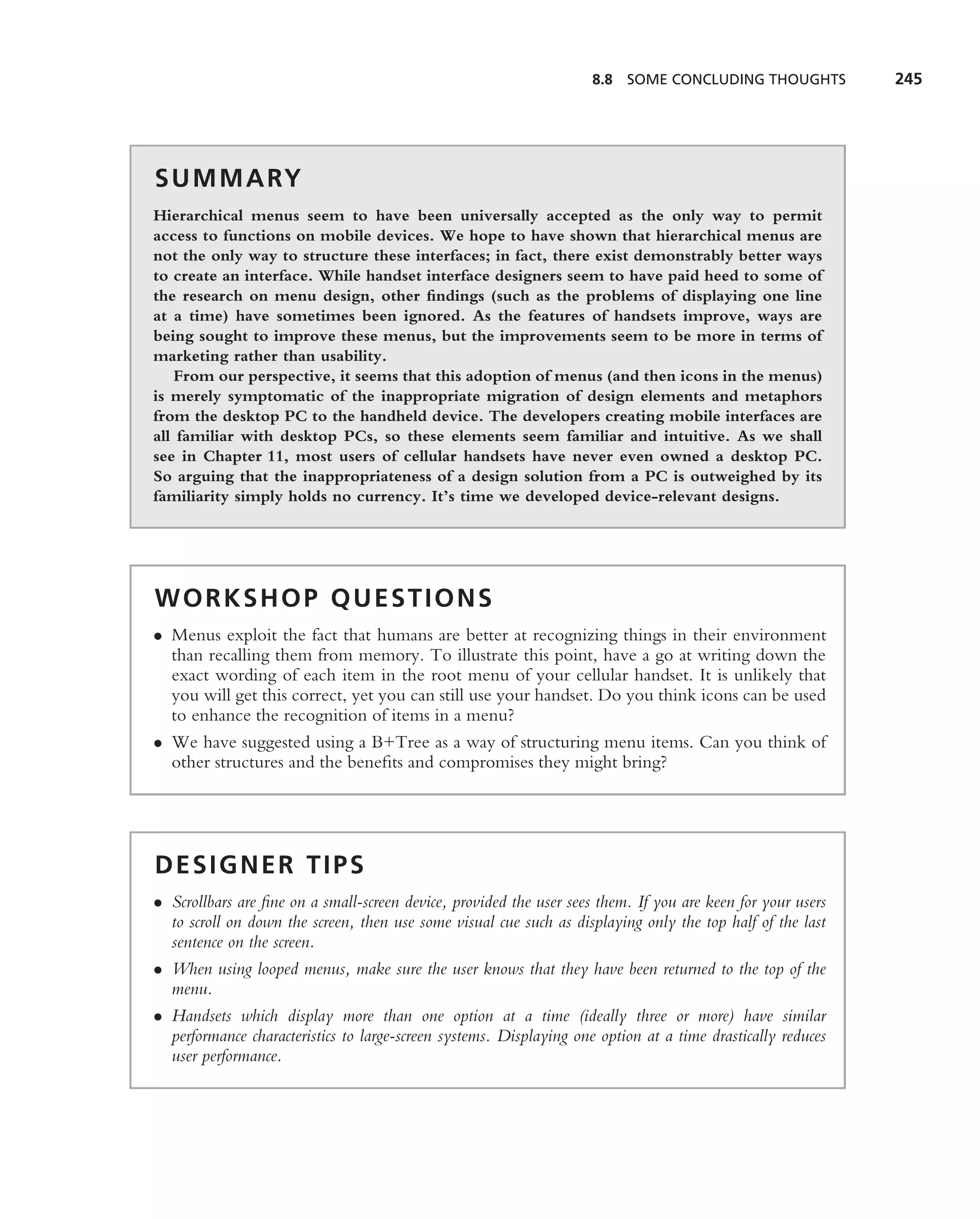 8.8 SOME CONCLUDING THOUGHTS            245




S U M M A RY
Hierarchical menus seem to have been universally accepted as the only way to permit
access to functions on mobile devices. We hope to have shown that hierarchical menus are
not the only way to structure these interfaces; in fact, there exist demonstrably better ways
to create an interface. While handset interface designers seem to have paid heed to some of
the research on menu design, other ﬁndings (such as the problems of displaying one line
at a time) have sometimes been ignored. As the features of handsets improve, ways are
being sought to improve these menus, but the improvements seem to be more in terms of
marketing rather than usability.
   From our perspective, it seems that this adoption of menus (and then icons in the menus)
is merely symptomatic of the inappropriate migration of design elements and metaphors
from the desktop PC to the handheld device. The developers creating mobile interfaces are
all familiar with desktop PCs, so these elements seem familiar and intuitive. As we shall
see in Chapter 11, most users of cellular handsets have never even owned a desktop PC.
So arguing that the inappropriateness of a design solution from a PC is outweighed by its
familiarity simply holds no currency. It’s time we developed device-relevant designs.




WORKSHOP QUESTIONS
• Menus exploit the fact that humans are better at recognizing things in their environment
  than recalling them from memory. To illustrate this point, have a go at writing down the
  exact wording of each item in the root menu of your cellular handset. It is unlikely that
  you will get this correct, yet you can still use your handset. Do you think icons can be used
  to enhance the recognition of items in a menu?
• We have suggested using a B+Tree as a way of structuring menu items. Can you think of
  other structures and the beneﬁts and compromises they might bring?




DESIGNER TIPS
• Scrollbars are ﬁne on a small-screen device, provided the user sees them. If you are keen for your users
  to scroll on down the screen, then use some visual cue such as displaying only the top half of the last
  sentence on the screen.
• When using looped menus, make sure the user knows that they have been returned to the top of the
  menu.
• Handsets which display more than one option at a time (ideally three or more) have similar
  performance characteristics to large-screen systems. Displaying one option at a time drastically reduces
  user performance.
 