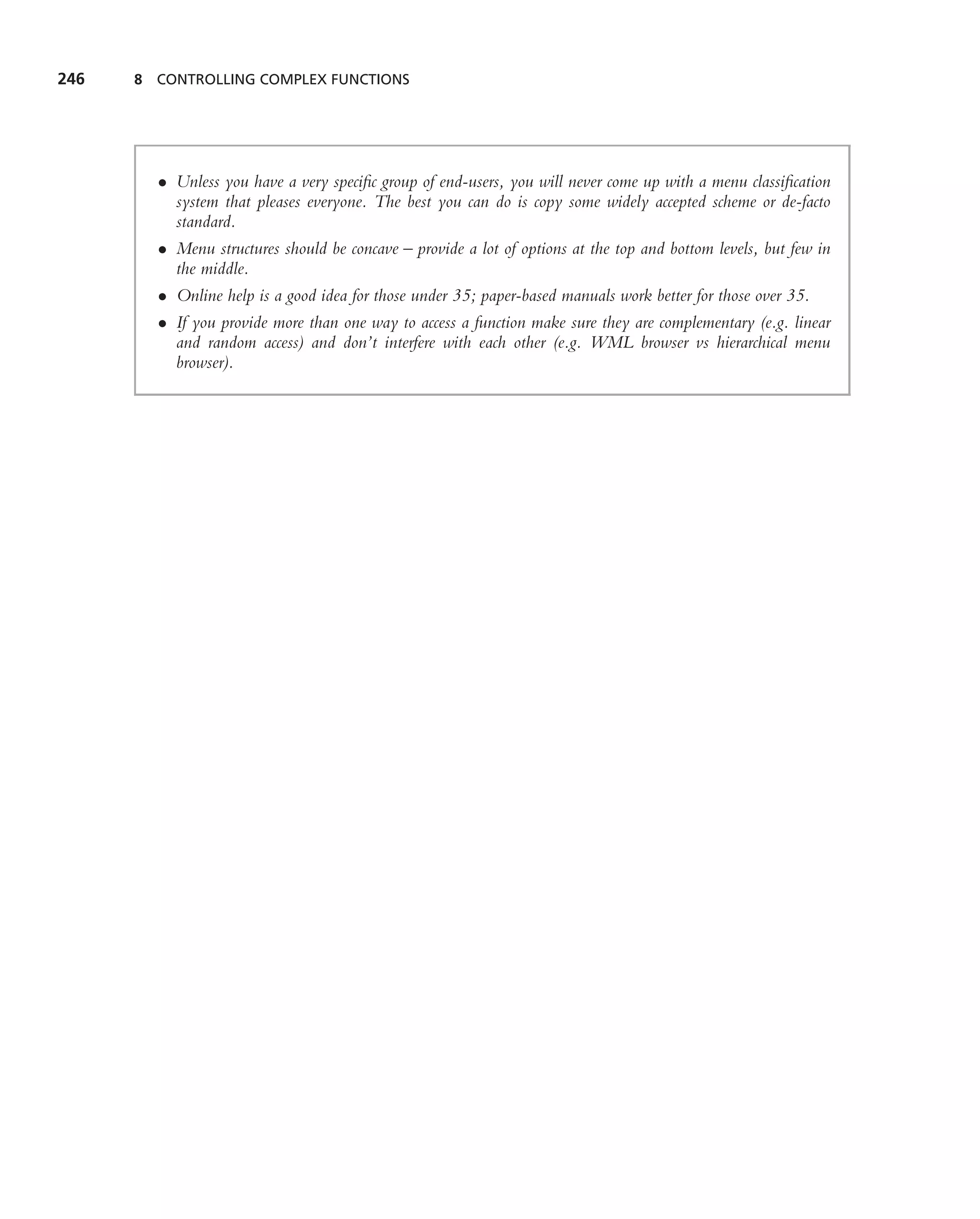 246   8 CONTROLLING COMPLEX FUNCTIONS




        • Unless you have a very speciﬁc group of end-users, you will never come up with a menu classiﬁcation
          system that pleases everyone. The best you can do is copy some widely accepted scheme or de-facto
          standard.
        • Menu structures should be concave – provide a lot of options at the top and bottom levels, but few in
          the middle.
        • Online help is a good idea for those under 35; paper-based manuals work better for those over 35.
        • If you provide more than one way to access a function make sure they are complementary (e.g. linear
          and random access) and don’t interfere with each other (e.g. WML browser vs hierarchical menu
          browser).
 