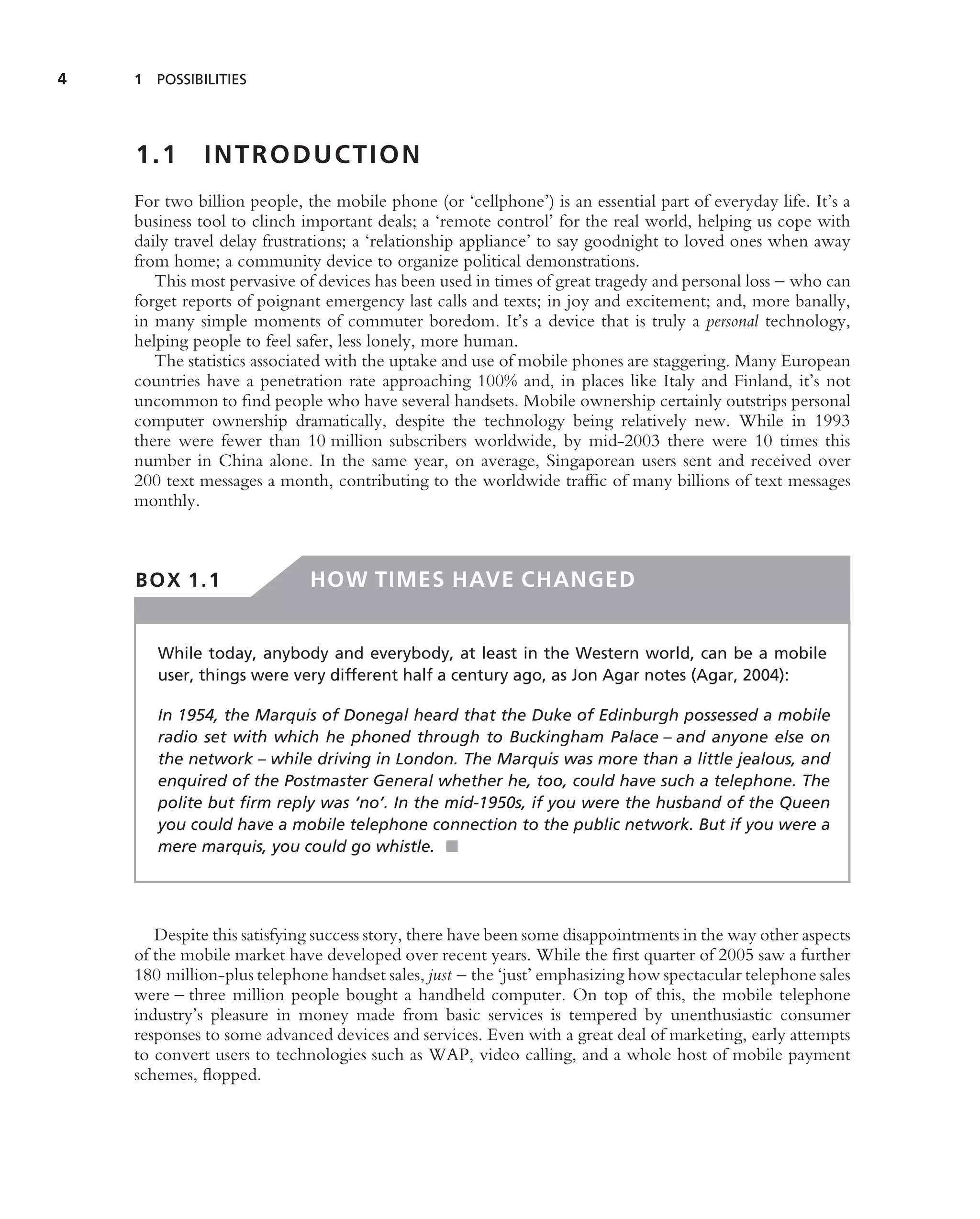 4   1 POSSIBILITIES




    1.1       INTRODUCTION
    For two billion people, the mobile phone (or ‘cellphone’) is an essential part of everyday life. It’s a
    business tool to clinch important deals; a ‘remote control’ for the real world, helping us cope with
    daily travel delay frustrations; a ‘relationship appliance’ to say goodnight to loved ones when away
    from home; a community device to organize political demonstrations.
       This most pervasive of devices has been used in times of great tragedy and personal loss – who can
    forget reports of poignant emergency last calls and texts; in joy and excitement; and, more banally,
    in many simple moments of commuter boredom. It’s a device that is truly a personal technology,
    helping people to feel safer, less lonely, more human.
       The statistics associated with the uptake and use of mobile phones are staggering. Many European
    countries have a penetration rate approaching 100% and, in places like Italy and Finland, it’s not
    uncommon to ﬁnd people who have several handsets. Mobile ownership certainly outstrips personal
    computer ownership dramatically, despite the technology being relatively new. While in 1993
    there were fewer than 10 million subscribers worldwide, by mid-2003 there were 10 times this
    number in China alone. In the same year, on average, Singaporean users sent and received over
    200 text messages a month, contributing to the worldwide trafﬁc of many billions of text messages
    monthly.



    BOX 1.1                  HOW TIMES HAVE CHANGED


       While today, anybody and everybody, at least in the Western world, can be a mobile
       user, things were very different half a century ago, as Jon Agar notes (Agar, 2004):

       In 1954, the Marquis of Donegal heard that the Duke of Edinburgh possessed a mobile
       radio set with which he phoned through to Buckingham Palace – and anyone else on
       the network – while driving in London. The Marquis was more than a little jealous, and
       enquired of the Postmaster General whether he, too, could have such a telephone. The
       polite but ﬁrm reply was ‘no’. In the mid-1950s, if you were the husband of the Queen
       you could have a mobile telephone connection to the public network. But if you were a
       mere marquis, you could go whistle. ■




       Despite this satisfying success story, there have been some disappointments in the way other aspects
    of the mobile market have developed over recent years. While the ﬁrst quarter of 2005 saw a further
    180 million-plus telephone handset sales, just – the ‘just’ emphasizing how spectacular telephone sales
    were – three million people bought a handheld computer. On top of this, the mobile telephone
    industry’s pleasure in money made from basic services is tempered by unenthusiastic consumer
    responses to some advanced devices and services. Even with a great deal of marketing, early attempts
    to convert users to technologies such as WAP, video calling, and a whole host of mobile payment
    schemes, ﬂopped.
 
