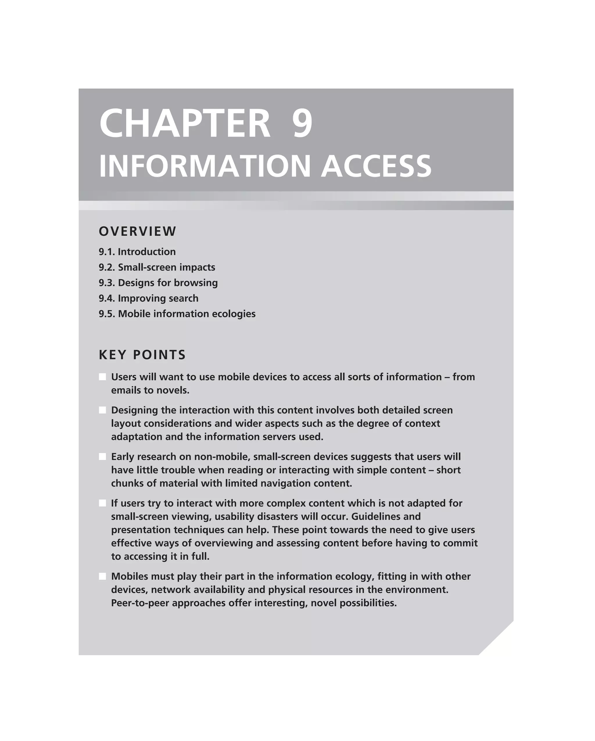 CHAPTER 9
INFORMATION ACCESS
OVERVIEW
9.1. Introduction
9.2. Small-screen impacts
9.3. Designs for browsing
9.4. Improving search
9.5. Mobile information ecologies



KEY POINTS
■ Users will want to use mobile devices to access all sorts of information – from
  emails to novels.

■ Designing the interaction with this content involves both detailed screen
  layout considerations and wider aspects such as the degree of context
  adaptation and the information servers used.

■ Early research on non-mobile, small-screen devices suggests that users will
  have little trouble when reading or interacting with simple content – short
  chunks of material with limited navigation content.

■ If users try to interact with more complex content which is not adapted for
  small-screen viewing, usability disasters will occur. Guidelines and
  presentation techniques can help. These point towards the need to give users
  effective ways of overviewing and assessing content before having to commit
  to accessing it in full.

■ Mobiles must play their part in the information ecology, ﬁtting in with other
  devices, network availability and physical resources in the environment.
  Peer-to-peer approaches offer interesting, novel possibilities.
 