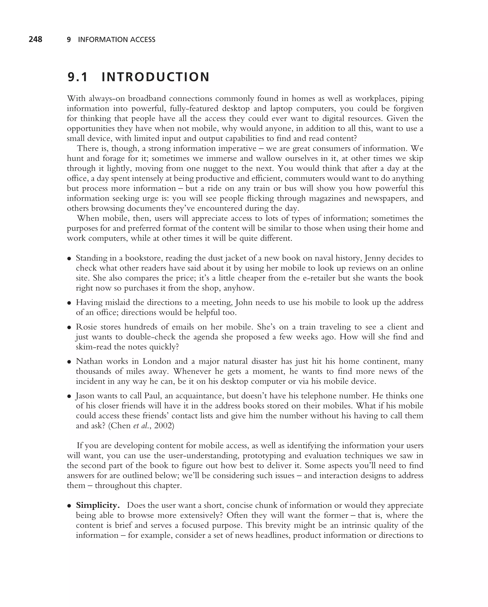 248   9 INFORMATION ACCESS




      9.1      INTRODUCTION
      With always-on broadband connections commonly found in homes as well as workplaces, piping
      information into powerful, fully-featured desktop and laptop computers, you could be forgiven
      for thinking that people have all the access they could ever want to digital resources. Given the
      opportunities they have when not mobile, why would anyone, in addition to all this, want to use a
      small device, with limited input and output capabilities to ﬁnd and read content?
         There is, though, a strong information imperative – we are great consumers of information. We
      hunt and forage for it; sometimes we immerse and wallow ourselves in it, at other times we skip
      through it lightly, moving from one nugget to the next. You would think that after a day at the
      ofﬁce, a day spent intensely at being productive and efﬁcient, commuters would want to do anything
      but process more information – but a ride on any train or bus will show you how powerful this
      information seeking urge is: you will see people ﬂicking through magazines and newspapers, and
      others browsing documents they’ve encountered during the day.
         When mobile, then, users will appreciate access to lots of types of information; sometimes the
      purposes for and preferred format of the content will be similar to those when using their home and
      work computers, while at other times it will be quite different.

      • Standing in a bookstore, reading the dust jacket of a new book on naval history, Jenny decides to
        check what other readers have said about it by using her mobile to look up reviews on an online
        site. She also compares the price; it’s a little cheaper from the e-retailer but she wants the book
        right now so purchases it from the shop, anyhow.
      • Having mislaid the directions to a meeting, John needs to use his mobile to look up the address
        of an ofﬁce; directions would be helpful too.
      • Rosie stores hundreds of emails on her mobile. She’s on a train traveling to see a client and
        just wants to double-check the agenda she proposed a few weeks ago. How will she ﬁnd and
        skim-read the notes quickly?
      • Nathan works in London and a major natural disaster has just hit his home continent, many
        thousands of miles away. Whenever he gets a moment, he wants to ﬁnd more news of the
        incident in any way he can, be it on his desktop computer or via his mobile device.
      • Jason wants to call Paul, an acquaintance, but doesn’t have his telephone number. He thinks one
        of his closer friends will have it in the address books stored on their mobiles. What if his mobile
        could access these friends’ contact lists and give him the number without his having to call them
        and ask? (Chen et al., 2002)

         If you are developing content for mobile access, as well as identifying the information your users
      will want, you can use the user-understanding, prototyping and evaluation techniques we saw in
      the second part of the book to ﬁgure out how best to deliver it. Some aspects you’ll need to ﬁnd
      answers for are outlined below; we’ll be considering such issues – and interaction designs to address
      them – throughout this chapter.

      • Simplicity. Does the user want a short, concise chunk of information or would they appreciate
        being able to browse more extensively? Often they will want the former – that is, where the
        content is brief and serves a focused purpose. This brevity might be an intrinsic quality of the
        information – for example, consider a set of news headlines, product information or directions to
 