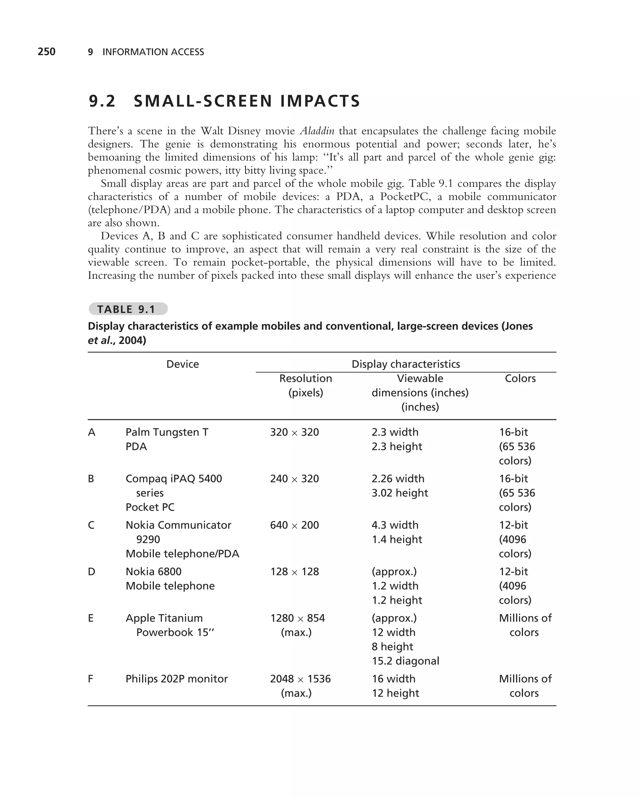 250   9 INFORMATION ACCESS




      9.2      S M A L L - S C R E E N I M PA C T S
      There’s a scene in the Walt Disney movie Aladdin that encapsulates the challenge facing mobile
      designers. The genie is demonstrating his enormous potential and power; seconds later, he’s
      bemoaning the limited dimensions of his lamp: ‘‘It’s all part and parcel of the whole genie gig:
      phenomenal cosmic powers, itty bitty living space.’’
         Small display areas are part and parcel of the whole mobile gig. Table 9.1 compares the display
      characteristics of a number of mobile devices: a PDA, a PocketPC, a mobile communicator
      (telephone/PDA) and a mobile phone. The characteristics of a laptop computer and desktop screen
      are also shown.
         Devices A, B and C are sophisticated consumer handheld devices. While resolution and color
      quality continue to improve, an aspect that will remain a very real constraint is the size of the
      viewable screen. To remain pocket-portable, the physical dimensions will have to be limited.
      Increasing the number of pixels packed into these small displays will enhance the user’s experience

          TABLE 9.1
      Display characteristics of example mobiles and conventional, large-screen devices (Jones
      et al., 2004)

                      Device                                 Display characteristics
                                              Resolution              Viewable                Colors
                                               (pixels)          dimensions (inches)
                                                                       (inches)

      A       Palm Tungsten T               320 × 320            2.3 width                  16-bit
              PDA                                                2.3 height                 (65 536
                                                                                            colors)
      B       Compaq iPAQ 5400              240 × 320            2.26 width                 16-bit
                series                                           3.02 height                (65 536
              Pocket PC                                                                     colors)
      C       Nokia Communicator            640 × 200            4.3 width                  12-bit
               9290                                              1.4 height                 (4096
              Mobile telephone/PDA                                                          colors)
      D       Nokia 6800                    128 × 128            (approx.)                  12-bit
              Mobile telephone                                   1.2 width                  (4096
                                                                 1.2 height                 colors)
      E       Apple Titanium                1280 × 854           (approx.)                  Millions of
               Powerbook 15’’                 (max.)             12 width                    colors
                                                                 8 height
                                                                 15.2 diagonal
      F       Philips 202P monitor          2048 × 1536          16 width                   Millions of
                                              (max.)             12 height                   colors
 