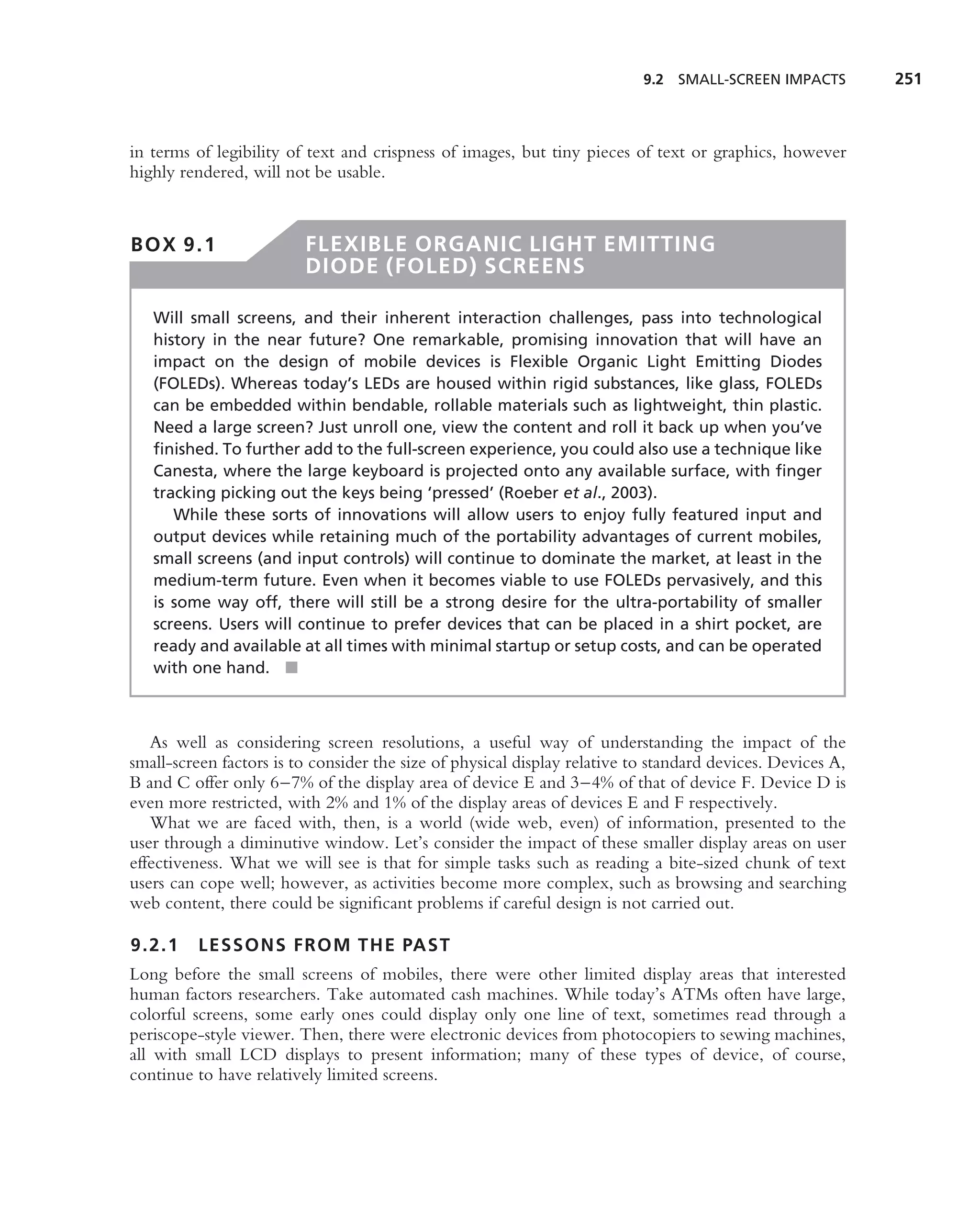 9.2 SMALL-SCREEN IMPACTS         251



in terms of legibility of text and crispness of images, but tiny pieces of text or graphics, however
highly rendered, will not be usable.



BOX 9.1                  FLEXIBLE ORGANIC LIGHT EMITTING
                         DIODE (FOLED) SCREENS

   Will small screens, and their inherent interaction challenges, pass into technological
   history in the near future? One remarkable, promising innovation that will have an
   impact on the design of mobile devices is Flexible Organic Light Emitting Diodes
   (FOLEDs). Whereas today’s LEDs are housed within rigid substances, like glass, FOLEDs
   can be embedded within bendable, rollable materials such as lightweight, thin plastic.
   Need a large screen? Just unroll one, view the content and roll it back up when you’ve
   ﬁnished. To further add to the full-screen experience, you could also use a technique like
   Canesta, where the large keyboard is projected onto any available surface, with ﬁnger
   tracking picking out the keys being ‘pressed’ (Roeber et al., 2003).
      While these sorts of innovations will allow users to enjoy fully featured input and
   output devices while retaining much of the portability advantages of current mobiles,
   small screens (and input controls) will continue to dominate the market, at least in the
   medium-term future. Even when it becomes viable to use FOLEDs pervasively, and this
   is some way off, there will still be a strong desire for the ultra-portability of smaller
   screens. Users will continue to prefer devices that can be placed in a shirt pocket, are
   ready and available at all times with minimal startup or setup costs, and can be operated
   with one hand. ■



   As well as considering screen resolutions, a useful way of understanding the impact of the
small-screen factors is to consider the size of physical display relative to standard devices. Devices A,
B and C offer only 6–7% of the display area of device E and 3–4% of that of device F. Device D is
even more restricted, with 2% and 1% of the display areas of devices E and F respectively.
   What we are faced with, then, is a world (wide web, even) of information, presented to the
user through a diminutive window. Let’s consider the impact of these smaller display areas on user
effectiveness. What we will see is that for simple tasks such as reading a bite-sized chunk of text
users can cope well; however, as activities become more complex, such as browsing and searching
web content, there could be signiﬁcant problems if careful design is not carried out.

9.2.1     LESSONS FROM THE PAST
Long before the small screens of mobiles, there were other limited display areas that interested
human factors researchers. Take automated cash machines. While today’s ATMs often have large,
colorful screens, some early ones could display only one line of text, sometimes read through a
periscope-style viewer. Then, there were electronic devices from photocopiers to sewing machines,
all with small LCD displays to present information; many of these types of device, of course,
continue to have relatively limited screens.
 
