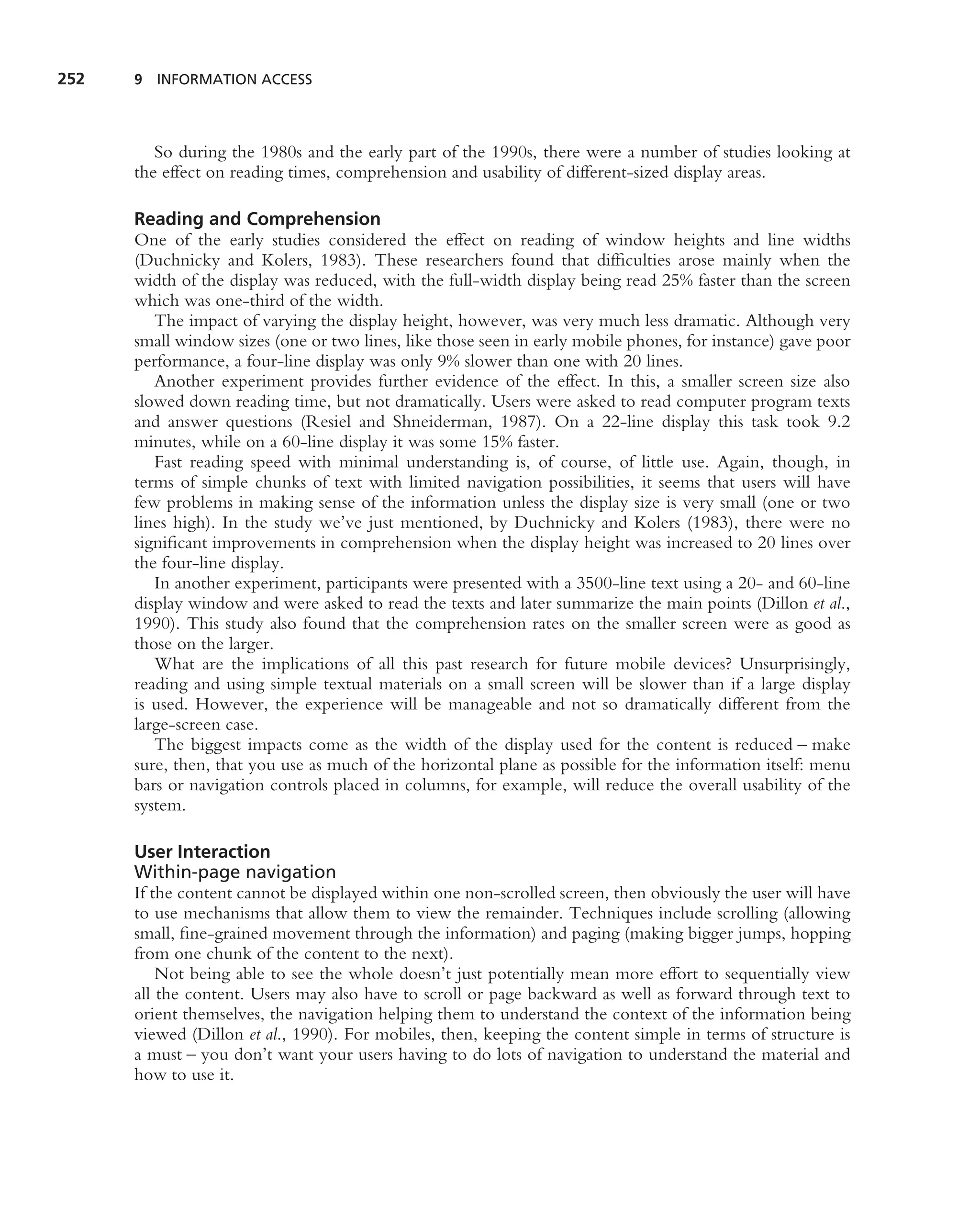 252   9 INFORMATION ACCESS




         So during the 1980s and the early part of the 1990s, there were a number of studies looking at
      the effect on reading times, comprehension and usability of different-sized display areas.

      Reading and Comprehension
      One of the early studies considered the effect on reading of window heights and line widths
      (Duchnicky and Kolers, 1983). These researchers found that difﬁculties arose mainly when the
      width of the display was reduced, with the full-width display being read 25% faster than the screen
      which was one-third of the width.
         The impact of varying the display height, however, was very much less dramatic. Although very
      small window sizes (one or two lines, like those seen in early mobile phones, for instance) gave poor
      performance, a four-line display was only 9% slower than one with 20 lines.
         Another experiment provides further evidence of the effect. In this, a smaller screen size also
      slowed down reading time, but not dramatically. Users were asked to read computer program texts
      and answer questions (Resiel and Shneiderman, 1987). On a 22-line display this task took 9.2
      minutes, while on a 60-line display it was some 15% faster.
         Fast reading speed with minimal understanding is, of course, of little use. Again, though, in
      terms of simple chunks of text with limited navigation possibilities, it seems that users will have
      few problems in making sense of the information unless the display size is very small (one or two
      lines high). In the study we’ve just mentioned, by Duchnicky and Kolers (1983), there were no
      signiﬁcant improvements in comprehension when the display height was increased to 20 lines over
      the four-line display.
         In another experiment, participants were presented with a 3500-line text using a 20- and 60-line
      display window and were asked to read the texts and later summarize the main points (Dillon et al.,
      1990). This study also found that the comprehension rates on the smaller screen were as good as
      those on the larger.
         What are the implications of all this past research for future mobile devices? Unsurprisingly,
      reading and using simple textual materials on a small screen will be slower than if a large display
      is used. However, the experience will be manageable and not so dramatically different from the
      large-screen case.
         The biggest impacts come as the width of the display used for the content is reduced – make
      sure, then, that you use as much of the horizontal plane as possible for the information itself: menu
      bars or navigation controls placed in columns, for example, will reduce the overall usability of the
      system.

      User Interaction
      Within-page navigation
      If the content cannot be displayed within one non-scrolled screen, then obviously the user will have
      to use mechanisms that allow them to view the remainder. Techniques include scrolling (allowing
      small, ﬁne-grained movement through the information) and paging (making bigger jumps, hopping
      from one chunk of the content to the next).
          Not being able to see the whole doesn’t just potentially mean more effort to sequentially view
      all the content. Users may also have to scroll or page backward as well as forward through text to
      orient themselves, the navigation helping them to understand the context of the information being
      viewed (Dillon et al., 1990). For mobiles, then, keeping the content simple in terms of structure is
      a must – you don’t want your users having to do lots of navigation to understand the material and
      how to use it.
 