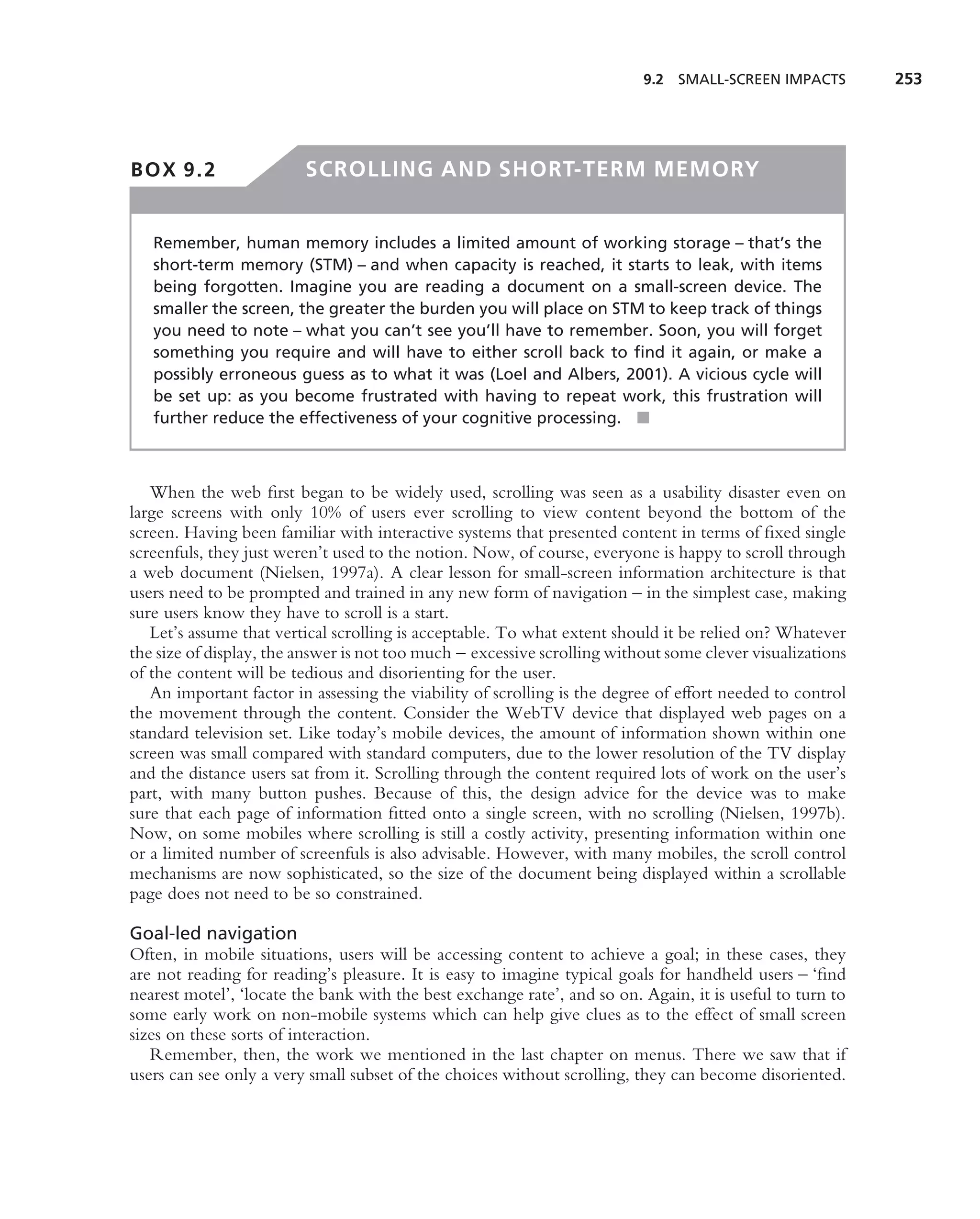 9.2 SMALL-SCREEN IMPACTS         253




BOX 9.2                  SCROLLING AND SHORT-TERM MEMORY


   Remember, human memory includes a limited amount of working storage – that’s the
   short-term memory (STM) – and when capacity is reached, it starts to leak, with items
   being forgotten. Imagine you are reading a document on a small-screen device. The
   smaller the screen, the greater the burden you will place on STM to keep track of things
   you need to note – what you can’t see you’ll have to remember. Soon, you will forget
   something you require and will have to either scroll back to ﬁnd it again, or make a
   possibly erroneous guess as to what it was (Loel and Albers, 2001). A vicious cycle will
   be set up: as you become frustrated with having to repeat work, this frustration will
   further reduce the effectiveness of your cognitive processing. ■



   When the web ﬁrst began to be widely used, scrolling was seen as a usability disaster even on
large screens with only 10% of users ever scrolling to view content beyond the bottom of the
screen. Having been familiar with interactive systems that presented content in terms of ﬁxed single
screenfuls, they just weren’t used to the notion. Now, of course, everyone is happy to scroll through
a web document (Nielsen, 1997a). A clear lesson for small-screen information architecture is that
users need to be prompted and trained in any new form of navigation – in the simplest case, making
sure users know they have to scroll is a start.
   Let’s assume that vertical scrolling is acceptable. To what extent should it be relied on? Whatever
the size of display, the answer is not too much – excessive scrolling without some clever visualizations
of the content will be tedious and disorienting for the user.
   An important factor in assessing the viability of scrolling is the degree of effort needed to control
the movement through the content. Consider the WebTV device that displayed web pages on a
standard television set. Like today’s mobile devices, the amount of information shown within one
screen was small compared with standard computers, due to the lower resolution of the TV display
and the distance users sat from it. Scrolling through the content required lots of work on the user’s
part, with many button pushes. Because of this, the design advice for the device was to make
sure that each page of information ﬁtted onto a single screen, with no scrolling (Nielsen, 1997b).
Now, on some mobiles where scrolling is still a costly activity, presenting information within one
or a limited number of screenfuls is also advisable. However, with many mobiles, the scroll control
mechanisms are now sophisticated, so the size of the document being displayed within a scrollable
page does not need to be so constrained.

Goal-led navigation
Often, in mobile situations, users will be accessing content to achieve a goal; in these cases, they
are not reading for reading’s pleasure. It is easy to imagine typical goals for handheld users – ‘ﬁnd
nearest motel’, ‘locate the bank with the best exchange rate’, and so on. Again, it is useful to turn to
some early work on non-mobile systems which can help give clues as to the effect of small screen
sizes on these sorts of interaction.
   Remember, then, the work we mentioned in the last chapter on menus. There we saw that if
users can see only a very small subset of the choices without scrolling, they can become disoriented.
 