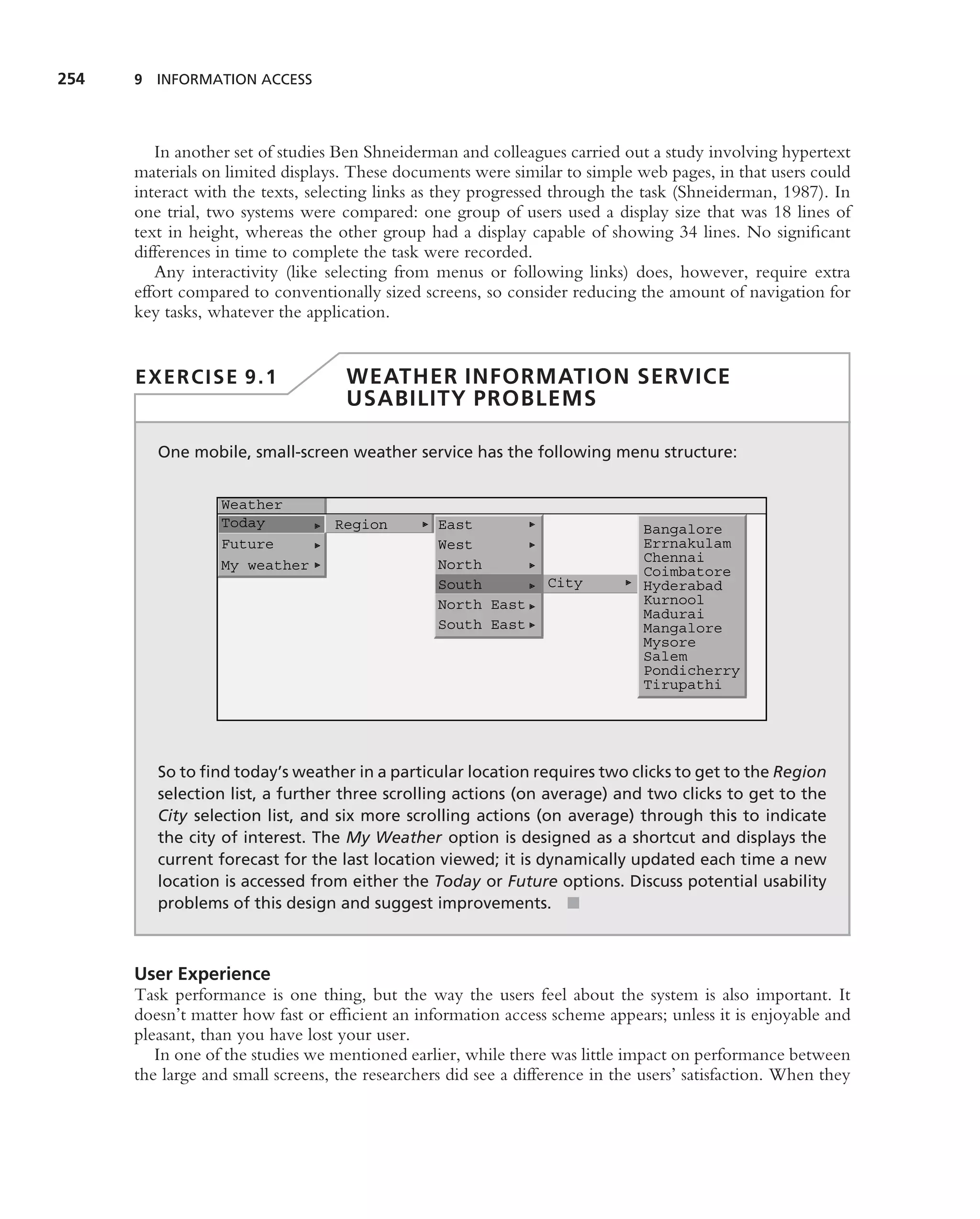 254   9 INFORMATION ACCESS




         In another set of studies Ben Shneiderman and colleagues carried out a study involving hypertext
      materials on limited displays. These documents were similar to simple web pages, in that users could
      interact with the texts, selecting links as they progressed through the task (Shneiderman, 1987). In
      one trial, two systems were compared: one group of users used a display size that was 18 lines of
      text in height, whereas the other group had a display capable of showing 34 lines. No signiﬁcant
      differences in time to complete the task were recorded.
         Any interactivity (like selecting from menus or following links) does, however, require extra
      effort compared to conventionally sized screens, so consider reducing the amount of navigation for
      key tasks, whatever the application.


      EXERCISE 9.1                  WEATHER INFORMATION SERVICE
                                    USABILITY PROBLEMS

         One mobile, small-screen weather service has the following menu structure:


                  Weather
                  Today           Region         East                          Bangalore
                  Future                         West                          Errnakulam
                                                 North                         Chennai
                  My weather                                                   Coimbatore
                                                 South           City          Hyderabad
                                                 North East                    Kurnool
                                                                               Madurai
                                                 South East                    Mangalore
                                                                               Mysore
                                                                               Salem
                                                                               Pondicherry
                                                                               Tirupathi




         So to ﬁnd today’s weather in a particular location requires two clicks to get to the Region
         selection list, a further three scrolling actions (on average) and two clicks to get to the
         City selection list, and six more scrolling actions (on average) through this to indicate
         the city of interest. The My Weather option is designed as a shortcut and displays the
         current forecast for the last location viewed; it is dynamically updated each time a new
         location is accessed from either the Today or Future options. Discuss potential usability
         problems of this design and suggest improvements. ■



      User Experience
      Task performance is one thing, but the way the users feel about the system is also important. It
      doesn’t matter how fast or efﬁcient an information access scheme appears; unless it is enjoyable and
      pleasant, than you have lost your user.
         In one of the studies we mentioned earlier, while there was little impact on performance between
      the large and small screens, the researchers did see a difference in the users’ satisfaction. When they
 