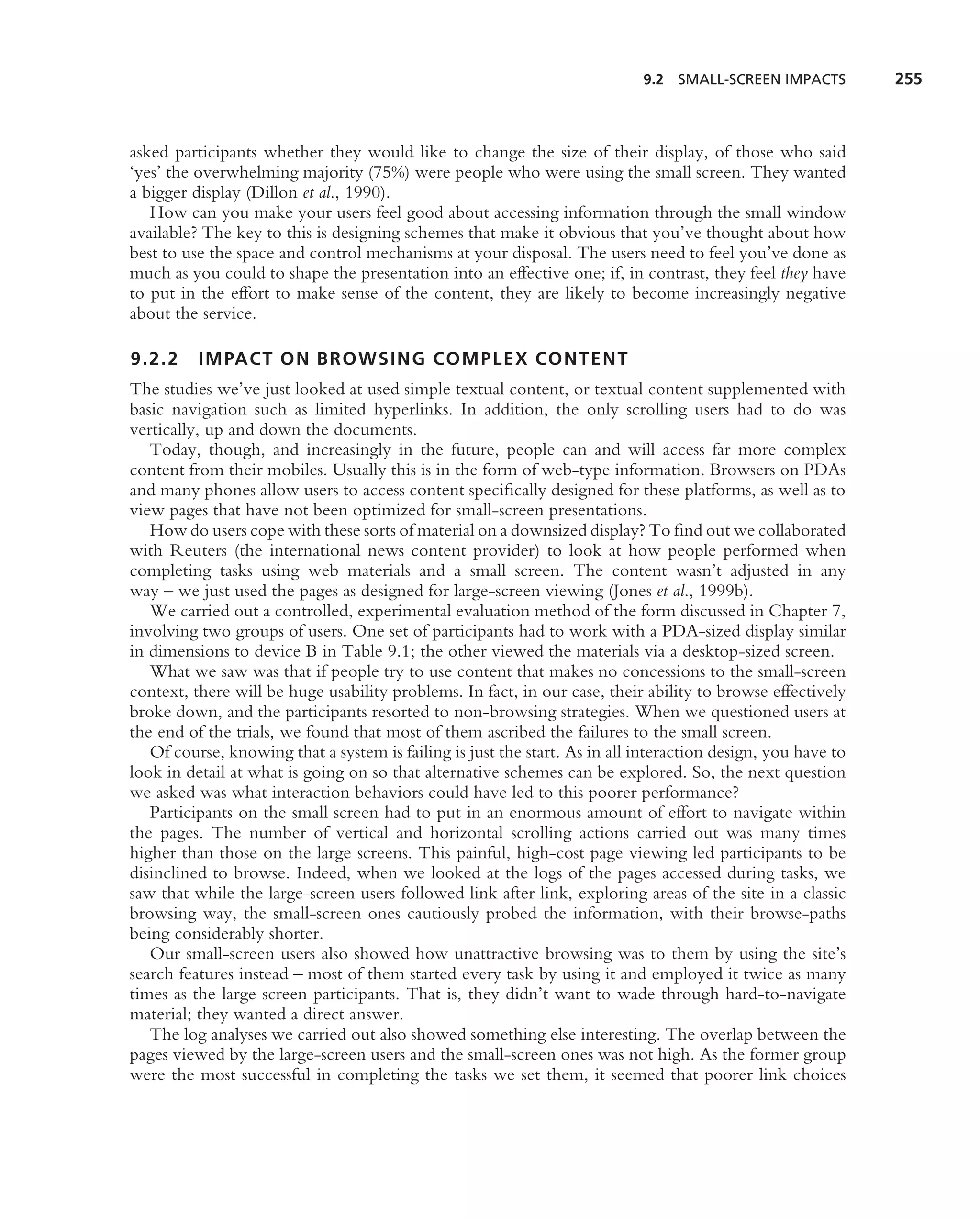9.2 SMALL-SCREEN IMPACTS          255



asked participants whether they would like to change the size of their display, of those who said
‘yes’ the overwhelming majority (75%) were people who were using the small screen. They wanted
a bigger display (Dillon et al., 1990).
   How can you make your users feel good about accessing information through the small window
available? The key to this is designing schemes that make it obvious that you’ve thought about how
best to use the space and control mechanisms at your disposal. The users need to feel you’ve done as
much as you could to shape the presentation into an effective one; if, in contrast, they feel they have
to put in the effort to make sense of the content, they are likely to become increasingly negative
about the service.

9.2.2     IMPACT ON BROWSING COMPLEX CONTENT
The studies we’ve just looked at used simple textual content, or textual content supplemented with
basic navigation such as limited hyperlinks. In addition, the only scrolling users had to do was
vertically, up and down the documents.
   Today, though, and increasingly in the future, people can and will access far more complex
content from their mobiles. Usually this is in the form of web-type information. Browsers on PDAs
and many phones allow users to access content speciﬁcally designed for these platforms, as well as to
view pages that have not been optimized for small-screen presentations.
   How do users cope with these sorts of material on a downsized display? To ﬁnd out we collaborated
with Reuters (the international news content provider) to look at how people performed when
completing tasks using web materials and a small screen. The content wasn’t adjusted in any
way – we just used the pages as designed for large-screen viewing (Jones et al., 1999b).
   We carried out a controlled, experimental evaluation method of the form discussed in Chapter 7,
involving two groups of users. One set of participants had to work with a PDA-sized display similar
in dimensions to device B in Table 9.1; the other viewed the materials via a desktop-sized screen.
   What we saw was that if people try to use content that makes no concessions to the small-screen
context, there will be huge usability problems. In fact, in our case, their ability to browse effectively
broke down, and the participants resorted to non-browsing strategies. When we questioned users at
the end of the trials, we found that most of them ascribed the failures to the small screen.
   Of course, knowing that a system is failing is just the start. As in all interaction design, you have to
look in detail at what is going on so that alternative schemes can be explored. So, the next question
we asked was what interaction behaviors could have led to this poorer performance?
   Participants on the small screen had to put in an enormous amount of effort to navigate within
the pages. The number of vertical and horizontal scrolling actions carried out was many times
higher than those on the large screens. This painful, high-cost page viewing led participants to be
disinclined to browse. Indeed, when we looked at the logs of the pages accessed during tasks, we
saw that while the large-screen users followed link after link, exploring areas of the site in a classic
browsing way, the small-screen ones cautiously probed the information, with their browse-paths
being considerably shorter.
   Our small-screen users also showed how unattractive browsing was to them by using the site’s
search features instead – most of them started every task by using it and employed it twice as many
times as the large screen participants. That is, they didn’t want to wade through hard-to-navigate
material; they wanted a direct answer.
   The log analyses we carried out also showed something else interesting. The overlap between the
pages viewed by the large-screen users and the small-screen ones was not high. As the former group
were the most successful in completing the tasks we set them, it seemed that poorer link choices
 
