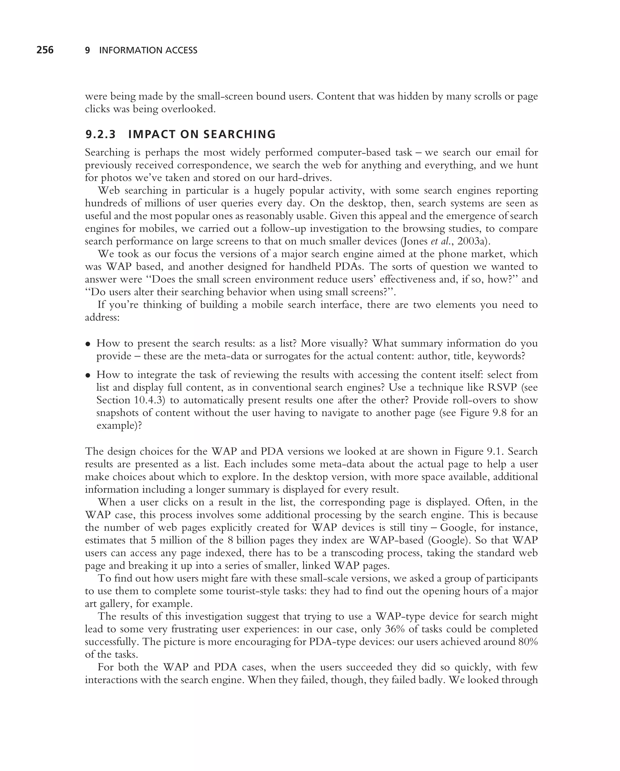 256   9 INFORMATION ACCESS




      were being made by the small-screen bound users. Content that was hidden by many scrolls or page
      clicks was being overlooked.

      9.2.3    IMPACT ON SEARCHING
      Searching is perhaps the most widely performed computer-based task – we search our email for
      previously received correspondence, we search the web for anything and everything, and we hunt
      for photos we’ve taken and stored on our hard-drives.
         Web searching in particular is a hugely popular activity, with some search engines reporting
      hundreds of millions of user queries every day. On the desktop, then, search systems are seen as
      useful and the most popular ones as reasonably usable. Given this appeal and the emergence of search
      engines for mobiles, we carried out a follow-up investigation to the browsing studies, to compare
      search performance on large screens to that on much smaller devices (Jones et al., 2003a).
         We took as our focus the versions of a major search engine aimed at the phone market, which
      was WAP based, and another designed for handheld PDAs. The sorts of question we wanted to
      answer were ‘‘Does the small screen environment reduce users’ effectiveness and, if so, how?’’ and
      ‘‘Do users alter their searching behavior when using small screens?’’.
         If you’re thinking of building a mobile search interface, there are two elements you need to
      address:

      • How to present the search results: as a list? More visually? What summary information do you
        provide – these are the meta-data or surrogates for the actual content: author, title, keywords?
      • How to integrate the task of reviewing the results with accessing the content itself: select from
        list and display full content, as in conventional search engines? Use a technique like RSVP (see
        Section 10.4.3) to automatically present results one after the other? Provide roll-overs to show
        snapshots of content without the user having to navigate to another page (see Figure 9.8 for an
        example)?

      The design choices for the WAP and PDA versions we looked at are shown in Figure 9.1. Search
      results are presented as a list. Each includes some meta-data about the actual page to help a user
      make choices about which to explore. In the desktop version, with more space available, additional
      information including a longer summary is displayed for every result.
         When a user clicks on a result in the list, the corresponding page is displayed. Often, in the
      WAP case, this process involves some additional processing by the search engine. This is because
      the number of web pages explicitly created for WAP devices is still tiny – Google, for instance,
      estimates that 5 million of the 8 billion pages they index are WAP-based (Google). So that WAP
      users can access any page indexed, there has to be a transcoding process, taking the standard web
      page and breaking it up into a series of smaller, linked WAP pages.
         To ﬁnd out how users might fare with these small-scale versions, we asked a group of participants
      to use them to complete some tourist-style tasks: they had to ﬁnd out the opening hours of a major
      art gallery, for example.
         The results of this investigation suggest that trying to use a WAP-type device for search might
      lead to some very frustrating user experiences: in our case, only 36% of tasks could be completed
      successfully. The picture is more encouraging for PDA-type devices: our users achieved around 80%
      of the tasks.
         For both the WAP and PDA cases, when the users succeeded they did so quickly, with few
      interactions with the search engine. When they failed, though, they failed badly. We looked through
 