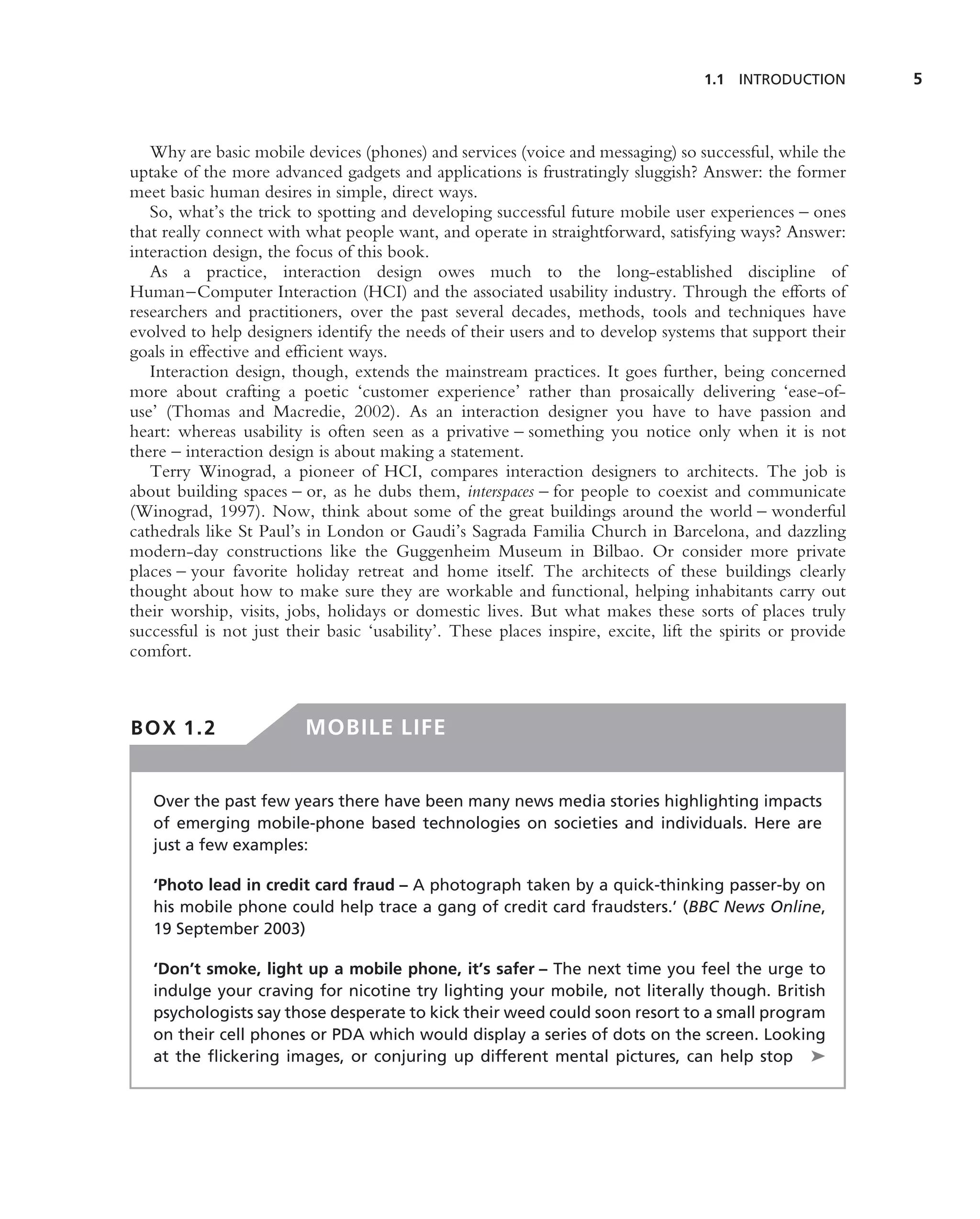 1.1 INTRODUCTION        5



   Why are basic mobile devices (phones) and services (voice and messaging) so successful, while the
uptake of the more advanced gadgets and applications is frustratingly sluggish? Answer: the former
meet basic human desires in simple, direct ways.
   So, what’s the trick to spotting and developing successful future mobile user experiences – ones
that really connect with what people want, and operate in straightforward, satisfying ways? Answer:
interaction design, the focus of this book.
   As a practice, interaction design owes much to the long-established discipline of
Human–Computer Interaction (HCI) and the associated usability industry. Through the efforts of
researchers and practitioners, over the past several decades, methods, tools and techniques have
evolved to help designers identify the needs of their users and to develop systems that support their
goals in effective and efﬁcient ways.
   Interaction design, though, extends the mainstream practices. It goes further, being concerned
more about crafting a poetic ‘customer experience’ rather than prosaically delivering ‘ease-of-
use’ (Thomas and Macredie, 2002). As an interaction designer you have to have passion and
heart: whereas usability is often seen as a privative – something you notice only when it is not
there – interaction design is about making a statement.
   Terry Winograd, a pioneer of HCI, compares interaction designers to architects. The job is
about building spaces – or, as he dubs them, interspaces – for people to coexist and communicate
(Winograd, 1997). Now, think about some of the great buildings around the world – wonderful
cathedrals like St Paul’s in London or Gaudi’s Sagrada Familia Church in Barcelona, and dazzling
modern-day constructions like the Guggenheim Museum in Bilbao. Or consider more private
places – your favorite holiday retreat and home itself. The architects of these buildings clearly
thought about how to make sure they are workable and functional, helping inhabitants carry out
their worship, visits, jobs, holidays or domestic lives. But what makes these sorts of places truly
successful is not just their basic ‘usability’. These places inspire, excite, lift the spirits or provide
comfort.



BOX 1.2                  MOBILE LIFE


   Over the past few years there have been many news media stories highlighting impacts
   of emerging mobile-phone based technologies on societies and individuals. Here are
   just a few examples:

   ‘Photo lead in credit card fraud – A photograph taken by a quick-thinking passer-by on
   his mobile phone could help trace a gang of credit card fraudsters.’ (BBC News Online,
   19 September 2003)

   ‘Don’t smoke, light up a mobile phone, it’s safer – The next time you feel the urge to
   indulge your craving for nicotine try lighting your mobile, not literally though. British
   psychologists say those desperate to kick their weed could soon resort to a small program
   on their cell phones or PDA which would display a series of dots on the screen. Looking
   at the ﬂickering images, or conjuring up different mental pictures, can help stop ➤
 