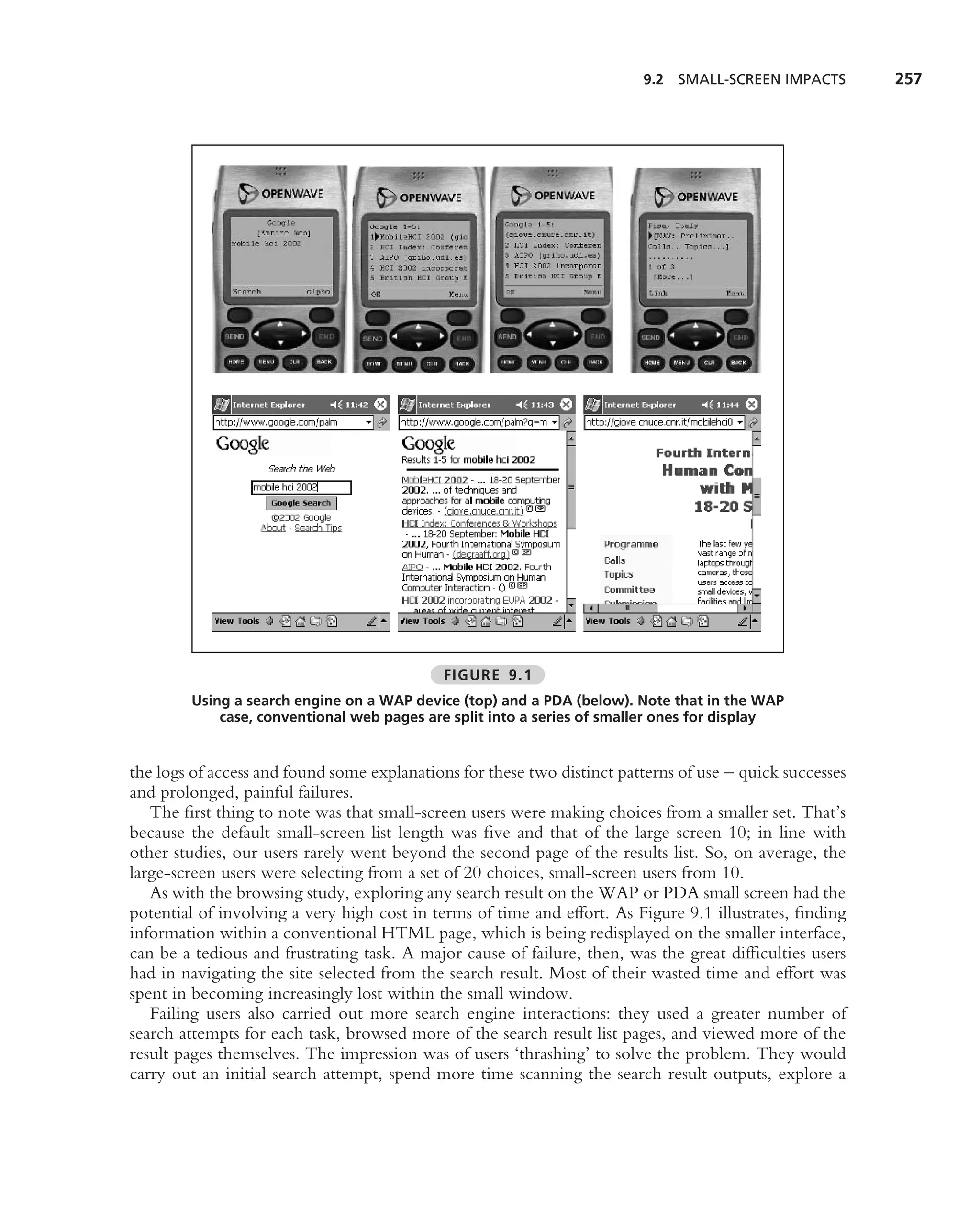 9.2 SMALL-SCREEN IMPACTS         257




                                             FIGURE 9.1
        Using a search engine on a WAP device (top) and a PDA (below). Note that in the WAP
            case, conventional web pages are split into a series of smaller ones for display


the logs of access and found some explanations for these two distinct patterns of use – quick successes
and prolonged, painful failures.
   The ﬁrst thing to note was that small-screen users were making choices from a smaller set. That’s
because the default small-screen list length was ﬁve and that of the large screen 10; in line with
other studies, our users rarely went beyond the second page of the results list. So, on average, the
large-screen users were selecting from a set of 20 choices, small-screen users from 10.
   As with the browsing study, exploring any search result on the WAP or PDA small screen had the
potential of involving a very high cost in terms of time and effort. As Figure 9.1 illustrates, ﬁnding
information within a conventional HTML page, which is being redisplayed on the smaller interface,
can be a tedious and frustrating task. A major cause of failure, then, was the great difﬁculties users
had in navigating the site selected from the search result. Most of their wasted time and effort was
spent in becoming increasingly lost within the small window.
   Failing users also carried out more search engine interactions: they used a greater number of
search attempts for each task, browsed more of the search result list pages, and viewed more of the
result pages themselves. The impression was of users ‘thrashing’ to solve the problem. They would
carry out an initial search attempt, spend more time scanning the search result outputs, explore a
 