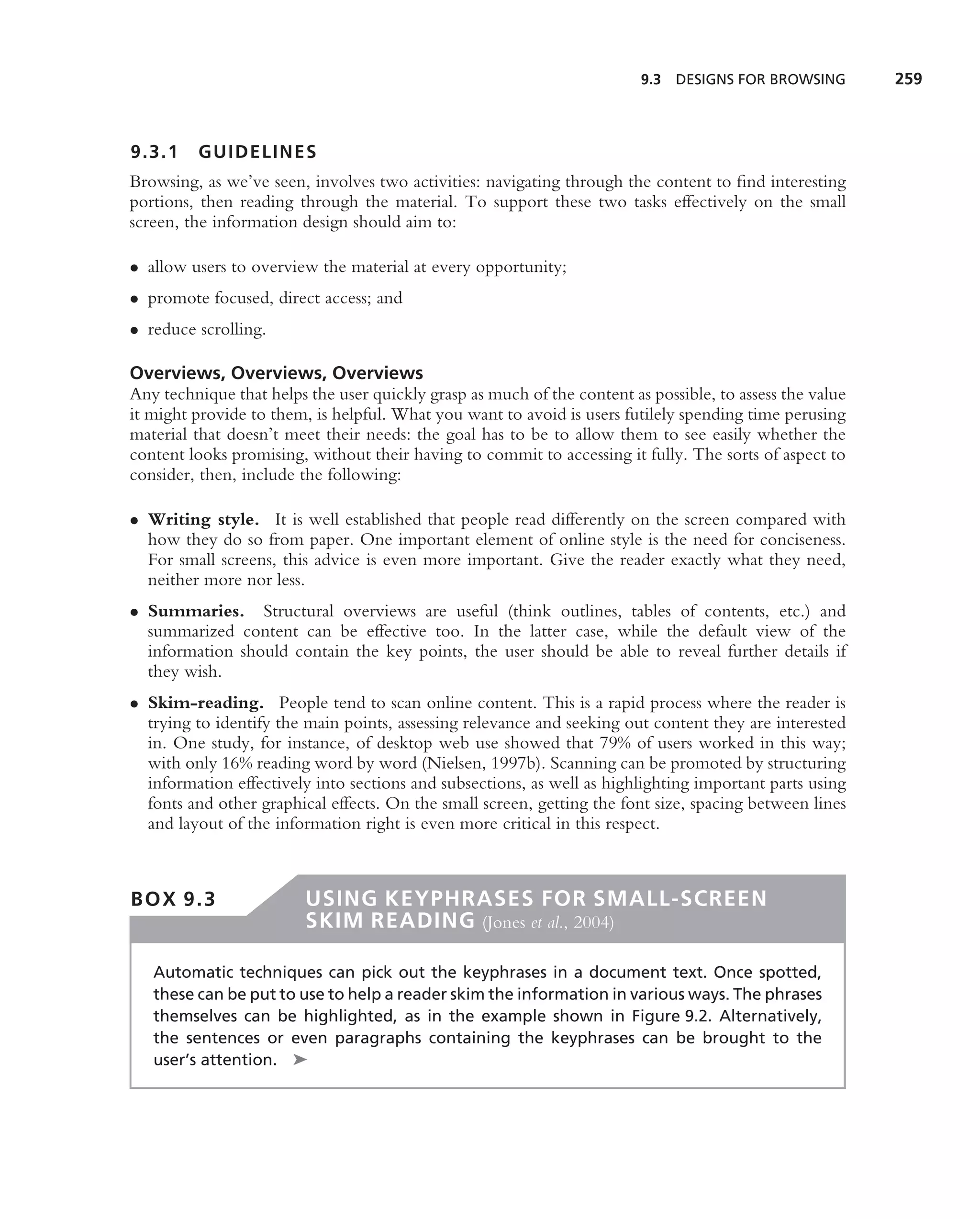 9.3   DESIGNS FOR BROWSING       259



9.3.1    GUIDELINES
Browsing, as we’ve seen, involves two activities: navigating through the content to ﬁnd interesting
portions, then reading through the material. To support these two tasks effectively on the small
screen, the information design should aim to:

• allow users to overview the material at every opportunity;
• promote focused, direct access; and
• reduce scrolling.

Overviews, Overviews, Overviews
Any technique that helps the user quickly grasp as much of the content as possible, to assess the value
it might provide to them, is helpful. What you want to avoid is users futilely spending time perusing
material that doesn’t meet their needs: the goal has to be to allow them to see easily whether the
content looks promising, without their having to commit to accessing it fully. The sorts of aspect to
consider, then, include the following:

• Writing style. It is well established that people read differently on the screen compared with
  how they do so from paper. One important element of online style is the need for conciseness.
  For small screens, this advice is even more important. Give the reader exactly what they need,
  neither more nor less.
• Summaries. Structural overviews are useful (think outlines, tables of contents, etc.) and
  summarized content can be effective too. In the latter case, while the default view of the
  information should contain the key points, the user should be able to reveal further details if
  they wish.
• Skim-reading. People tend to scan online content. This is a rapid process where the reader is
  trying to identify the main points, assessing relevance and seeking out content they are interested
  in. One study, for instance, of desktop web use showed that 79% of users worked in this way;
  with only 16% reading word by word (Nielsen, 1997b). Scanning can be promoted by structuring
  information effectively into sections and subsections, as well as highlighting important parts using
  fonts and other graphical effects. On the small screen, getting the font size, spacing between lines
  and layout of the information right is even more critical in this respect.



BOX 9.3                  USING KEYPHRASES FOR SMALL-SCREEN
                         SKIM READING (Jones et al., 2004)

   Automatic techniques can pick out the keyphrases in a document text. Once spotted,
   these can be put to use to help a reader skim the information in various ways. The phrases
   themselves can be highlighted, as in the example shown in Figure 9.2. Alternatively,
   the sentences or even paragraphs containing the keyphrases can be brought to the
   user’s attention. ➤
 
