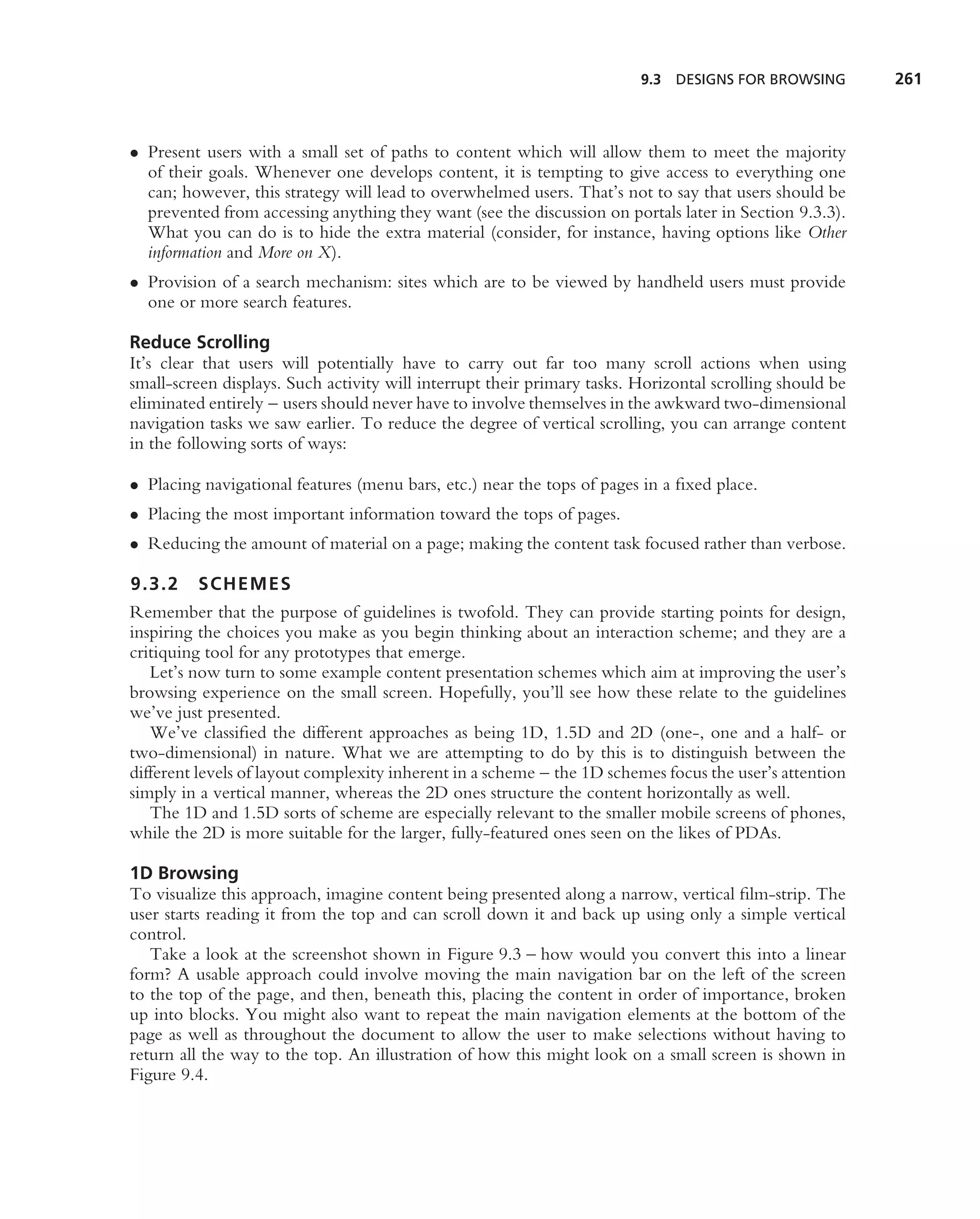 9.3   DESIGNS FOR BROWSING       261



• Present users with a small set of paths to content which will allow them to meet the majority
  of their goals. Whenever one develops content, it is tempting to give access to everything one
  can; however, this strategy will lead to overwhelmed users. That’s not to say that users should be
  prevented from accessing anything they want (see the discussion on portals later in Section 9.3.3).
  What you can do is to hide the extra material (consider, for instance, having options like Other
  information and More on X).
• Provision of a search mechanism: sites which are to be viewed by handheld users must provide
  one or more search features.

Reduce Scrolling
It’s clear that users will potentially have to carry out far too many scroll actions when using
small-screen displays. Such activity will interrupt their primary tasks. Horizontal scrolling should be
eliminated entirely – users should never have to involve themselves in the awkward two-dimensional
navigation tasks we saw earlier. To reduce the degree of vertical scrolling, you can arrange content
in the following sorts of ways:

• Placing navigational features (menu bars, etc.) near the tops of pages in a ﬁxed place.
• Placing the most important information toward the tops of pages.
• Reducing the amount of material on a page; making the content task focused rather than verbose.

9.3.2    SCHEMES
Remember that the purpose of guidelines is twofold. They can provide starting points for design,
inspiring the choices you make as you begin thinking about an interaction scheme; and they are a
critiquing tool for any prototypes that emerge.
   Let’s now turn to some example content presentation schemes which aim at improving the user’s
browsing experience on the small screen. Hopefully, you’ll see how these relate to the guidelines
we’ve just presented.
   We’ve classiﬁed the different approaches as being 1D, 1.5D and 2D (one-, one and a half- or
two-dimensional) in nature. What we are attempting to do by this is to distinguish between the
different levels of layout complexity inherent in a scheme – the 1D schemes focus the user’s attention
simply in a vertical manner, whereas the 2D ones structure the content horizontally as well.
   The 1D and 1.5D sorts of scheme are especially relevant to the smaller mobile screens of phones,
while the 2D is more suitable for the larger, fully-featured ones seen on the likes of PDAs.

1D Browsing
To visualize this approach, imagine content being presented along a narrow, vertical ﬁlm-strip. The
user starts reading it from the top and can scroll down it and back up using only a simple vertical
control.
   Take a look at the screenshot shown in Figure 9.3 – how would you convert this into a linear
form? A usable approach could involve moving the main navigation bar on the left of the screen
to the top of the page, and then, beneath this, placing the content in order of importance, broken
up into blocks. You might also want to repeat the main navigation elements at the bottom of the
page as well as throughout the document to allow the user to make selections without having to
return all the way to the top. An illustration of how this might look on a small screen is shown in
Figure 9.4.
 