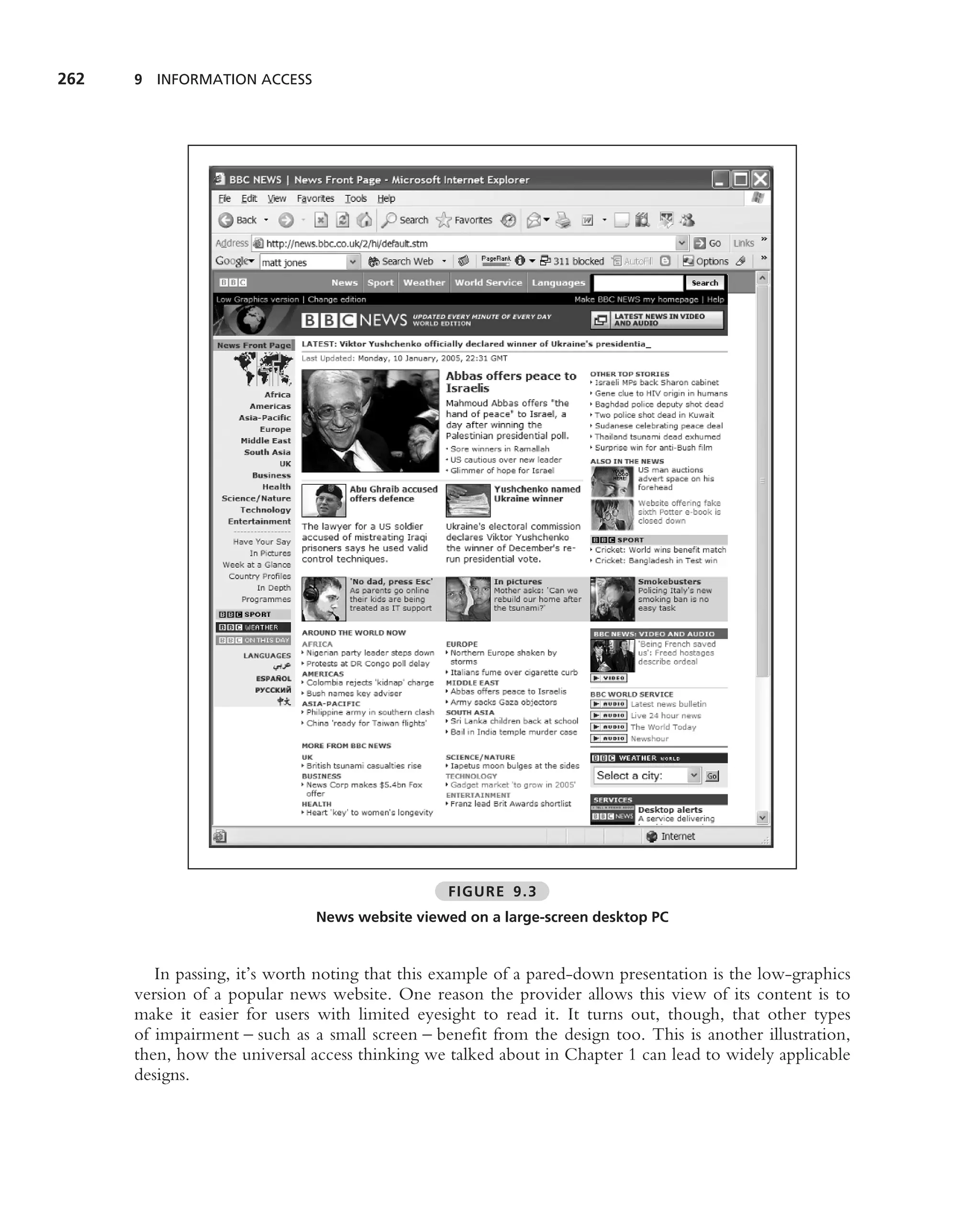 262   9 INFORMATION ACCESS




                                                 FIGURE 9.3
                               News website viewed on a large-screen desktop PC


         In passing, it’s worth noting that this example of a pared-down presentation is the low-graphics
      version of a popular news website. One reason the provider allows this view of its content is to
      make it easier for users with limited eyesight to read it. It turns out, though, that other types
      of impairment – such as a small screen – beneﬁt from the design too. This is another illustration,
      then, how the universal access thinking we talked about in Chapter 1 can lead to widely applicable
      designs.
 