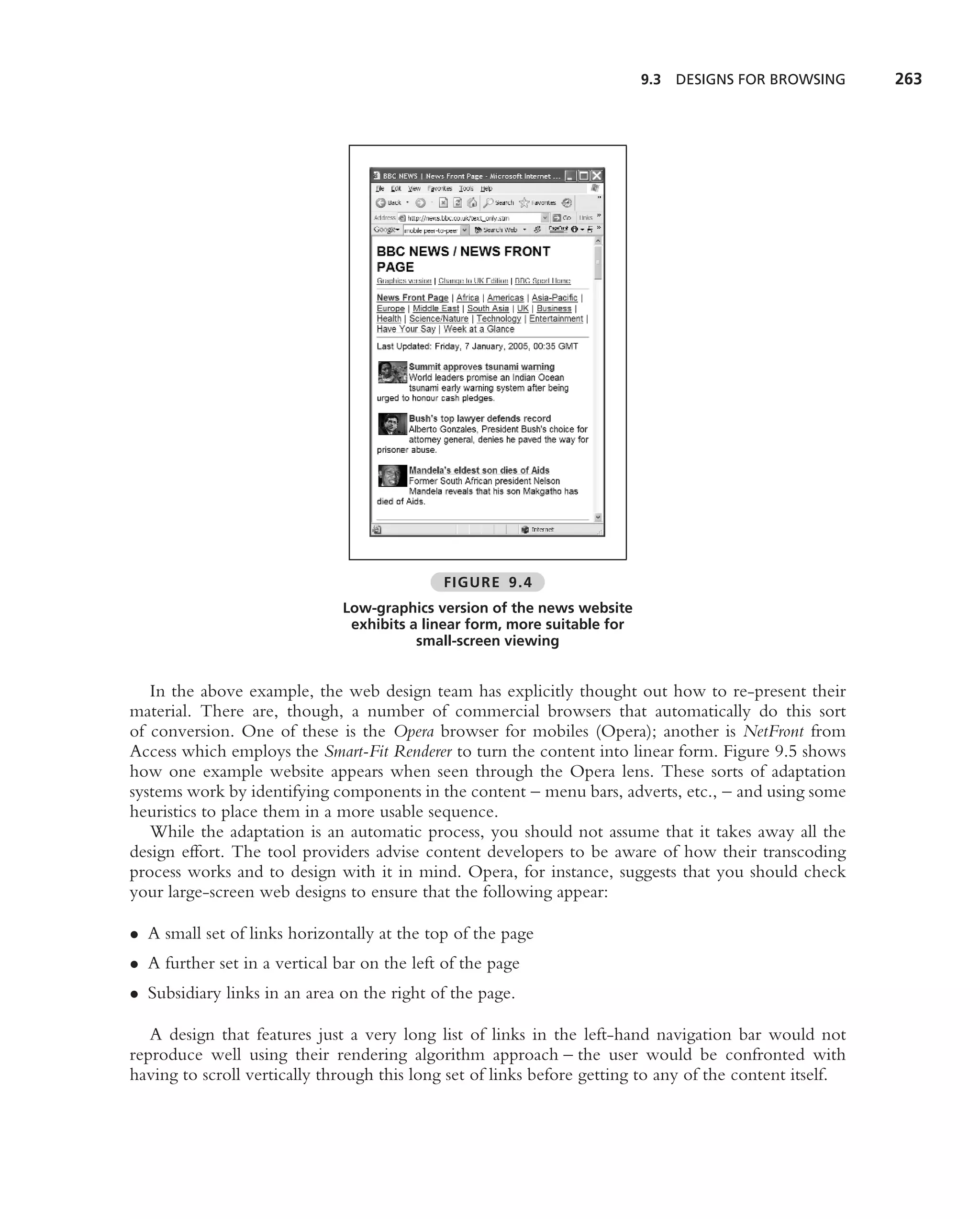 9.3   DESIGNS FOR BROWSING    263




                                             FIGURE 9.4
                               Low-graphics version of the news website
                                exhibits a linear form, more suitable for
                                          small-screen viewing


   In the above example, the web design team has explicitly thought out how to re-present their
material. There are, though, a number of commercial browsers that automatically do this sort
of conversion. One of these is the Opera browser for mobiles (Opera); another is NetFront from
Access which employs the Smart-Fit Renderer to turn the content into linear form. Figure 9.5 shows
how one example website appears when seen through the Opera lens. These sorts of adaptation
systems work by identifying components in the content – menu bars, adverts, etc., – and using some
heuristics to place them in a more usable sequence.
   While the adaptation is an automatic process, you should not assume that it takes away all the
design effort. The tool providers advise content developers to be aware of how their transcoding
process works and to design with it in mind. Opera, for instance, suggests that you should check
your large-screen web designs to ensure that the following appear:

• A small set of links horizontally at the top of the page
• A further set in a vertical bar on the left of the page
• Subsidiary links in an area on the right of the page.

   A design that features just a very long list of links in the left-hand navigation bar would not
reproduce well using their rendering algorithm approach – the user would be confronted with
having to scroll vertically through this long set of links before getting to any of the content itself.
 