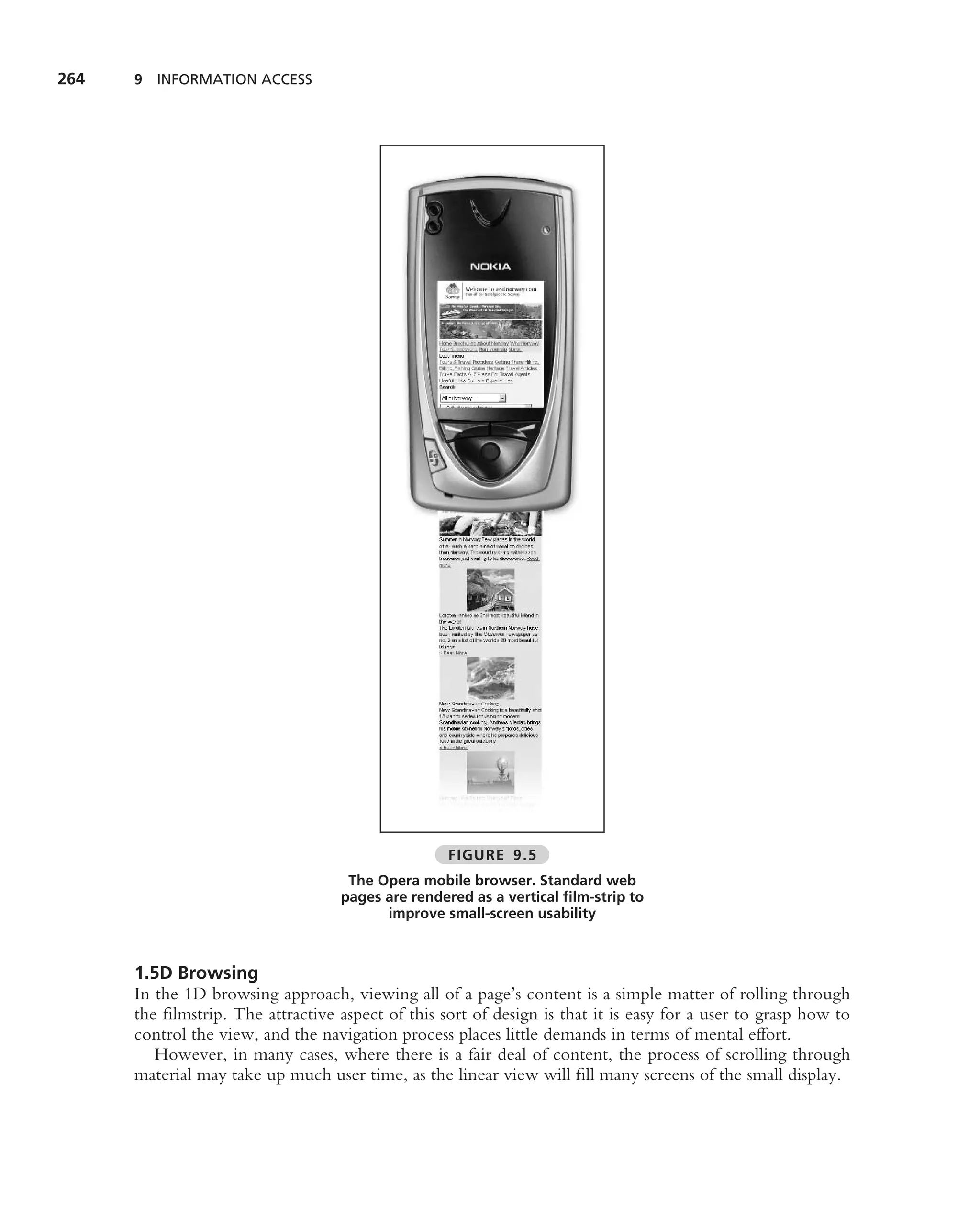 264   9 INFORMATION ACCESS




                                                   FIGURE 9.5
                                    The Opera mobile browser. Standard web
                                   pages are rendered as a vertical ﬁlm-strip to
                                         improve small-screen usability



      1.5D Browsing
      In the 1D browsing approach, viewing all of a page’s content is a simple matter of rolling through
      the ﬁlmstrip. The attractive aspect of this sort of design is that it is easy for a user to grasp how to
      control the view, and the navigation process places little demands in terms of mental effort.
         However, in many cases, where there is a fair deal of content, the process of scrolling through
      material may take up much user time, as the linear view will ﬁll many screens of the small display.
 