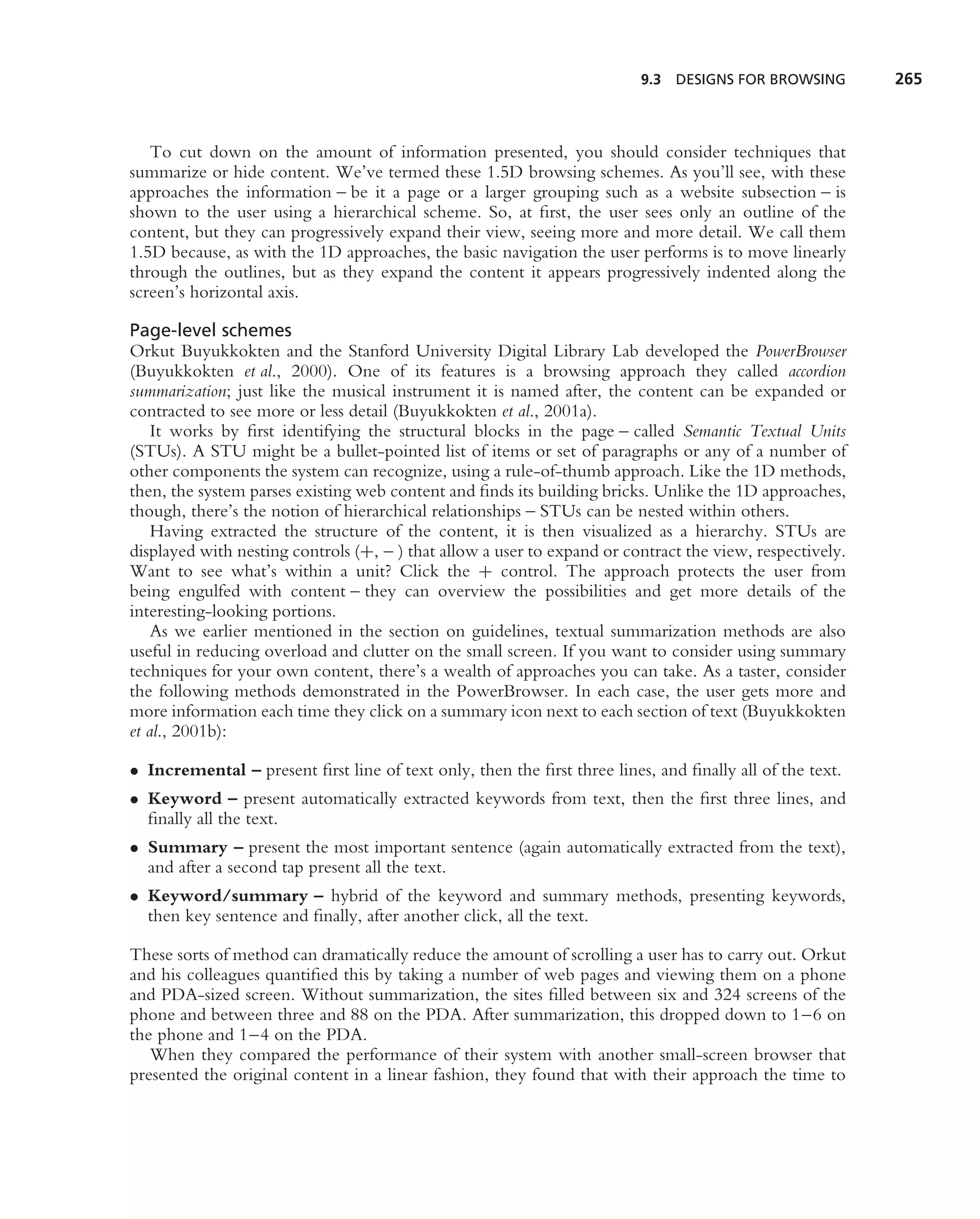 9.3   DESIGNS FOR BROWSING       265



   To cut down on the amount of information presented, you should consider techniques that
summarize or hide content. We’ve termed these 1.5D browsing schemes. As you’ll see, with these
approaches the information – be it a page or a larger grouping such as a website subsection – is
shown to the user using a hierarchical scheme. So, at ﬁrst, the user sees only an outline of the
content, but they can progressively expand their view, seeing more and more detail. We call them
1.5D because, as with the 1D approaches, the basic navigation the user performs is to move linearly
through the outlines, but as they expand the content it appears progressively indented along the
screen’s horizontal axis.

Page-level schemes
Orkut Buyukkokten and the Stanford University Digital Library Lab developed the PowerBrowser
(Buyukkokten et al., 2000). One of its features is a browsing approach they called accordion
summarization; just like the musical instrument it is named after, the content can be expanded or
contracted to see more or less detail (Buyukkokten et al., 2001a).
    It works by ﬁrst identifying the structural blocks in the page – called Semantic Textual Units
(STUs). A STU might be a bullet-pointed list of items or set of paragraphs or any of a number of
other components the system can recognize, using a rule-of-thumb approach. Like the 1D methods,
then, the system parses existing web content and ﬁnds its building bricks. Unlike the 1D approaches,
though, there’s the notion of hierarchical relationships – STUs can be nested within others.
    Having extracted the structure of the content, it is then visualized as a hierarchy. STUs are
displayed with nesting controls (+, – ) that allow a user to expand or contract the view, respectively.
Want to see what’s within a unit? Click the + control. The approach protects the user from
being engulfed with content – they can overview the possibilities and get more details of the
interesting-looking portions.
    As we earlier mentioned in the section on guidelines, textual summarization methods are also
useful in reducing overload and clutter on the small screen. If you want to consider using summary
techniques for your own content, there’s a wealth of approaches you can take. As a taster, consider
the following methods demonstrated in the PowerBrowser. In each case, the user gets more and
more information each time they click on a summary icon next to each section of text (Buyukkokten
et al., 2001b):

• Incremental – present ﬁrst line of text only, then the ﬁrst three lines, and ﬁnally all of the text.
• Keyword – present automatically extracted keywords from text, then the ﬁrst three lines, and
  ﬁnally all the text.
• Summary – present the most important sentence (again automatically extracted from the text),
  and after a second tap present all the text.
• Keyword/summary – hybrid of the keyword and summary methods, presenting keywords,
  then key sentence and ﬁnally, after another click, all the text.

These sorts of method can dramatically reduce the amount of scrolling a user has to carry out. Orkut
and his colleagues quantiﬁed this by taking a number of web pages and viewing them on a phone
and PDA-sized screen. Without summarization, the sites ﬁlled between six and 324 screens of the
phone and between three and 88 on the PDA. After summarization, this dropped down to 1–6 on
the phone and 1–4 on the PDA.
   When they compared the performance of their system with another small-screen browser that
presented the original content in a linear fashion, they found that with their approach the time to
 