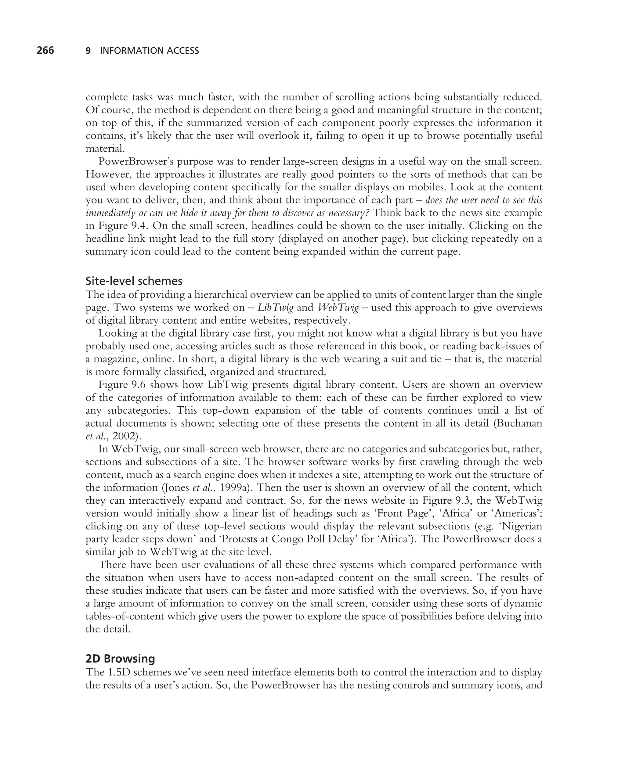 266   9 INFORMATION ACCESS




      complete tasks was much faster, with the number of scrolling actions being substantially reduced.
      Of course, the method is dependent on there being a good and meaningful structure in the content;
      on top of this, if the summarized version of each component poorly expresses the information it
      contains, it’s likely that the user will overlook it, failing to open it up to browse potentially useful
      material.
         PowerBrowser’s purpose was to render large-screen designs in a useful way on the small screen.
      However, the approaches it illustrates are really good pointers to the sorts of methods that can be
      used when developing content speciﬁcally for the smaller displays on mobiles. Look at the content
      you want to deliver, then, and think about the importance of each part – does the user need to see this
      immediately or can we hide it away for them to discover as necessary? Think back to the news site example
      in Figure 9.4. On the small screen, headlines could be shown to the user initially. Clicking on the
      headline link might lead to the full story (displayed on another page), but clicking repeatedly on a
      summary icon could lead to the content being expanded within the current page.

      Site-level schemes
      The idea of providing a hierarchical overview can be applied to units of content larger than the single
      page. Two systems we worked on – LibTwig and WebTwig – used this approach to give overviews
      of digital library content and entire websites, respectively.
          Looking at the digital library case ﬁrst, you might not know what a digital library is but you have
      probably used one, accessing articles such as those referenced in this book, or reading back-issues of
      a magazine, online. In short, a digital library is the web wearing a suit and tie – that is, the material
      is more formally classiﬁed, organized and structured.
          Figure 9.6 shows how LibTwig presents digital library content. Users are shown an overview
      of the categories of information available to them; each of these can be further explored to view
      any subcategories. This top-down expansion of the table of contents continues until a list of
      actual documents is shown; selecting one of these presents the content in all its detail (Buchanan
      et al., 2002).
          In WebTwig, our small-screen web browser, there are no categories and subcategories but, rather,
      sections and subsections of a site. The browser software works by ﬁrst crawling through the web
      content, much as a search engine does when it indexes a site, attempting to work out the structure of
      the information (Jones et al., 1999a). Then the user is shown an overview of all the content, which
      they can interactively expand and contract. So, for the news website in Figure 9.3, the WebTwig
      version would initially show a linear list of headings such as ‘Front Page’, ‘Africa’ or ‘Americas’;
      clicking on any of these top-level sections would display the relevant subsections (e.g. ‘Nigerian
      party leader steps down’ and ‘Protests at Congo Poll Delay’ for ‘Africa’). The PowerBrowser does a
      similar job to WebTwig at the site level.
          There have been user evaluations of all these three systems which compared performance with
      the situation when users have to access non-adapted content on the small screen. The results of
      these studies indicate that users can be faster and more satisﬁed with the overviews. So, if you have
      a large amount of information to convey on the small screen, consider using these sorts of dynamic
      tables-of-content which give users the power to explore the space of possibilities before delving into
      the detail.

      2D Browsing
      The 1.5D schemes we’ve seen need interface elements both to control the interaction and to display
      the results of a user’s action. So, the PowerBrowser has the nesting controls and summary icons, and
 