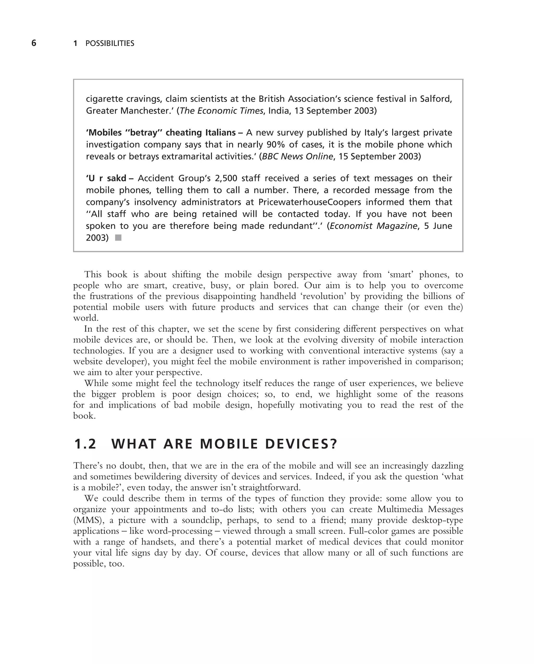 6   1 POSSIBILITIES




       cigarette cravings, claim scientists at the British Association’s science festival in Salford,
       Greater Manchester.’ (The Economic Times, India, 13 September 2003)

       ‘Mobiles ‘‘betray’’ cheating Italians – A new survey published by Italy’s largest private
       investigation company says that in nearly 90% of cases, it is the mobile phone which
       reveals or betrays extramarital activities.’ (BBC News Online, 15 September 2003)

       ‘U r sakd – Accident Group’s 2,500 staff received a series of text messages on their
       mobile phones, telling them to call a number. There, a recorded message from the
       company’s insolvency administrators at PricewaterhouseCoopers informed them that
       ‘‘All staff who are being retained will be contacted today. If you have not been
       spoken to you are therefore being made redundant’’.’ (Economist Magazine, 5 June
       2003) ■



       This book is about shifting the mobile design perspective away from ‘smart’ phones, to
    people who are smart, creative, busy, or plain bored. Our aim is to help you to overcome
    the frustrations of the previous disappointing handheld ‘revolution’ by providing the billions of
    potential mobile users with future products and services that can change their (or even the)
    world.
       In the rest of this chapter, we set the scene by ﬁrst considering different perspectives on what
    mobile devices are, or should be. Then, we look at the evolving diversity of mobile interaction
    technologies. If you are a designer used to working with conventional interactive systems (say a
    website developer), you might feel the mobile environment is rather impoverished in comparison;
    we aim to alter your perspective.
       While some might feel the technology itself reduces the range of user experiences, we believe
    the bigger problem is poor design choices; so, to end, we highlight some of the reasons
    for and implications of bad mobile design, hopefully motivating you to read the rest of the
    book.


    1.2      W H AT A R E M O B I L E D E V I C E S ?
    There’s no doubt, then, that we are in the era of the mobile and will see an increasingly dazzling
    and sometimes bewildering diversity of devices and services. Indeed, if you ask the question ‘what
    is a mobile?’, even today, the answer isn’t straightforward.
        We could describe them in terms of the types of function they provide: some allow you to
    organize your appointments and to-do lists; with others you can create Multimedia Messages
    (MMS), a picture with a soundclip, perhaps, to send to a friend; many provide desktop-type
    applications – like word-processing – viewed through a small screen. Full-color games are possible
    with a range of handsets, and there’s a potential market of medical devices that could monitor
    your vital life signs day by day. Of course, devices that allow many or all of such functions are
    possible, too.
 