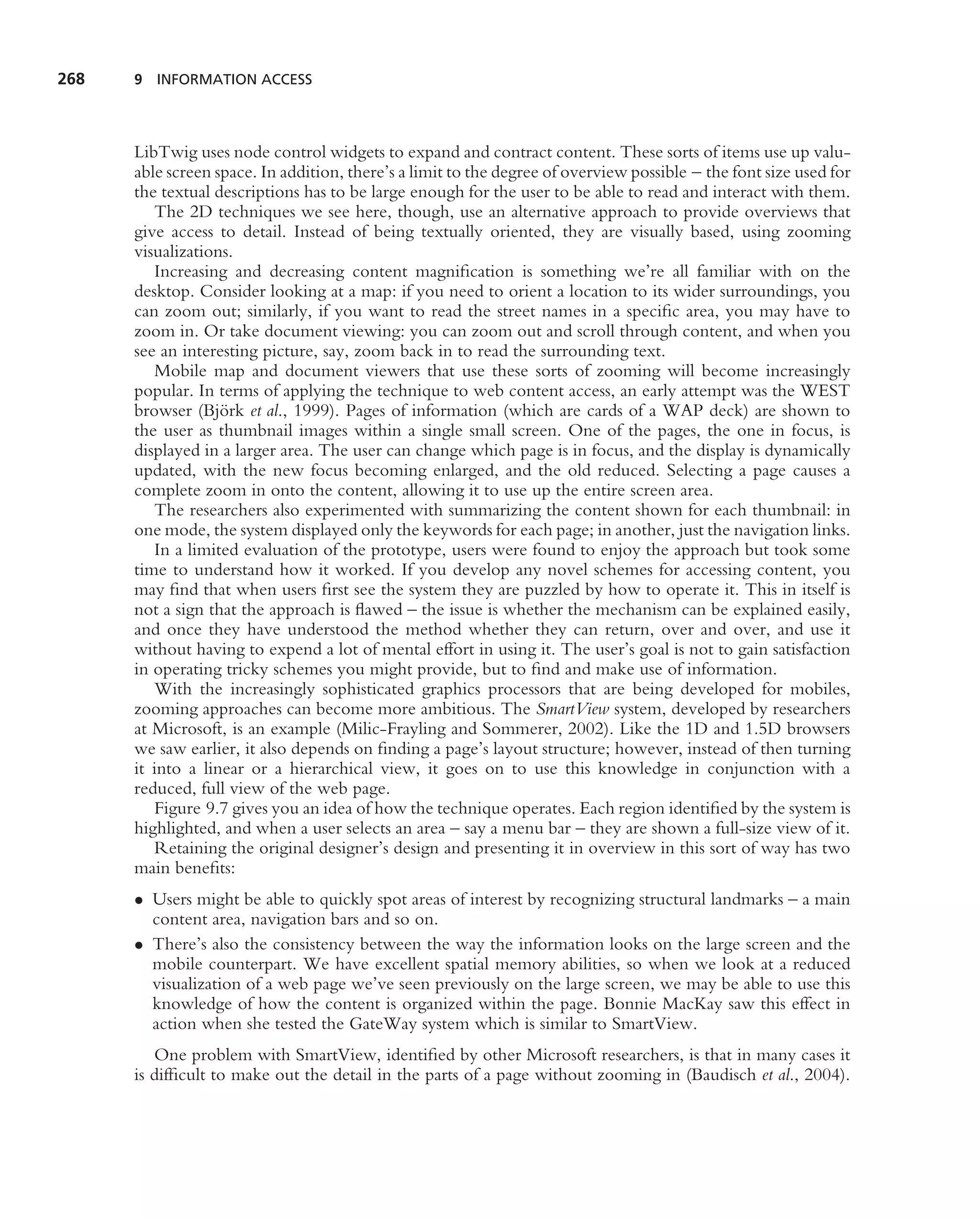 268   9 INFORMATION ACCESS




      LibTwig uses node control widgets to expand and contract content. These sorts of items use up valu-
      able screen space. In addition, there’s a limit to the degree of overview possible – the font size used for
      the textual descriptions has to be large enough for the user to be able to read and interact with them.
         The 2D techniques we see here, though, use an alternative approach to provide overviews that
      give access to detail. Instead of being textually oriented, they are visually based, using zooming
      visualizations.
         Increasing and decreasing content magniﬁcation is something we’re all familiar with on the
      desktop. Consider looking at a map: if you need to orient a location to its wider surroundings, you
      can zoom out; similarly, if you want to read the street names in a speciﬁc area, you may have to
      zoom in. Or take document viewing: you can zoom out and scroll through content, and when you
      see an interesting picture, say, zoom back in to read the surrounding text.
         Mobile map and document viewers that use these sorts of zooming will become increasingly
      popular. In terms of applying the technique to web content access, an early attempt was the WEST
                   ¨
      browser (Bjork et al., 1999). Pages of information (which are cards of a WAP deck) are shown to
      the user as thumbnail images within a single small screen. One of the pages, the one in focus, is
      displayed in a larger area. The user can change which page is in focus, and the display is dynamically
      updated, with the new focus becoming enlarged, and the old reduced. Selecting a page causes a
      complete zoom in onto the content, allowing it to use up the entire screen area.
         The researchers also experimented with summarizing the content shown for each thumbnail: in
      one mode, the system displayed only the keywords for each page; in another, just the navigation links.
         In a limited evaluation of the prototype, users were found to enjoy the approach but took some
      time to understand how it worked. If you develop any novel schemes for accessing content, you
      may ﬁnd that when users ﬁrst see the system they are puzzled by how to operate it. This in itself is
      not a sign that the approach is ﬂawed – the issue is whether the mechanism can be explained easily,
      and once they have understood the method whether they can return, over and over, and use it
      without having to expend a lot of mental effort in using it. The user’s goal is not to gain satisfaction
      in operating tricky schemes you might provide, but to ﬁnd and make use of information.
         With the increasingly sophisticated graphics processors that are being developed for mobiles,
      zooming approaches can become more ambitious. The SmartView system, developed by researchers
      at Microsoft, is an example (Milic-Frayling and Sommerer, 2002). Like the 1D and 1.5D browsers
      we saw earlier, it also depends on ﬁnding a page’s layout structure; however, instead of then turning
      it into a linear or a hierarchical view, it goes on to use this knowledge in conjunction with a
      reduced, full view of the web page.
         Figure 9.7 gives you an idea of how the technique operates. Each region identiﬁed by the system is
      highlighted, and when a user selects an area – say a menu bar – they are shown a full-size view of it.
         Retaining the original designer’s design and presenting it in overview in this sort of way has two
      main beneﬁts:
      • Users might be able to quickly spot areas of interest by recognizing structural landmarks – a main
        content area, navigation bars and so on.
      • There’s also the consistency between the way the information looks on the large screen and the
        mobile counterpart. We have excellent spatial memory abilities, so when we look at a reduced
        visualization of a web page we’ve seen previously on the large screen, we may be able to use this
        knowledge of how the content is organized within the page. Bonnie MacKay saw this effect in
        action when she tested the GateWay system which is similar to SmartView.
         One problem with SmartView, identiﬁed by other Microsoft researchers, is that in many cases it
      is difﬁcult to make out the detail in the parts of a page without zooming in (Baudisch et al., 2004).
 