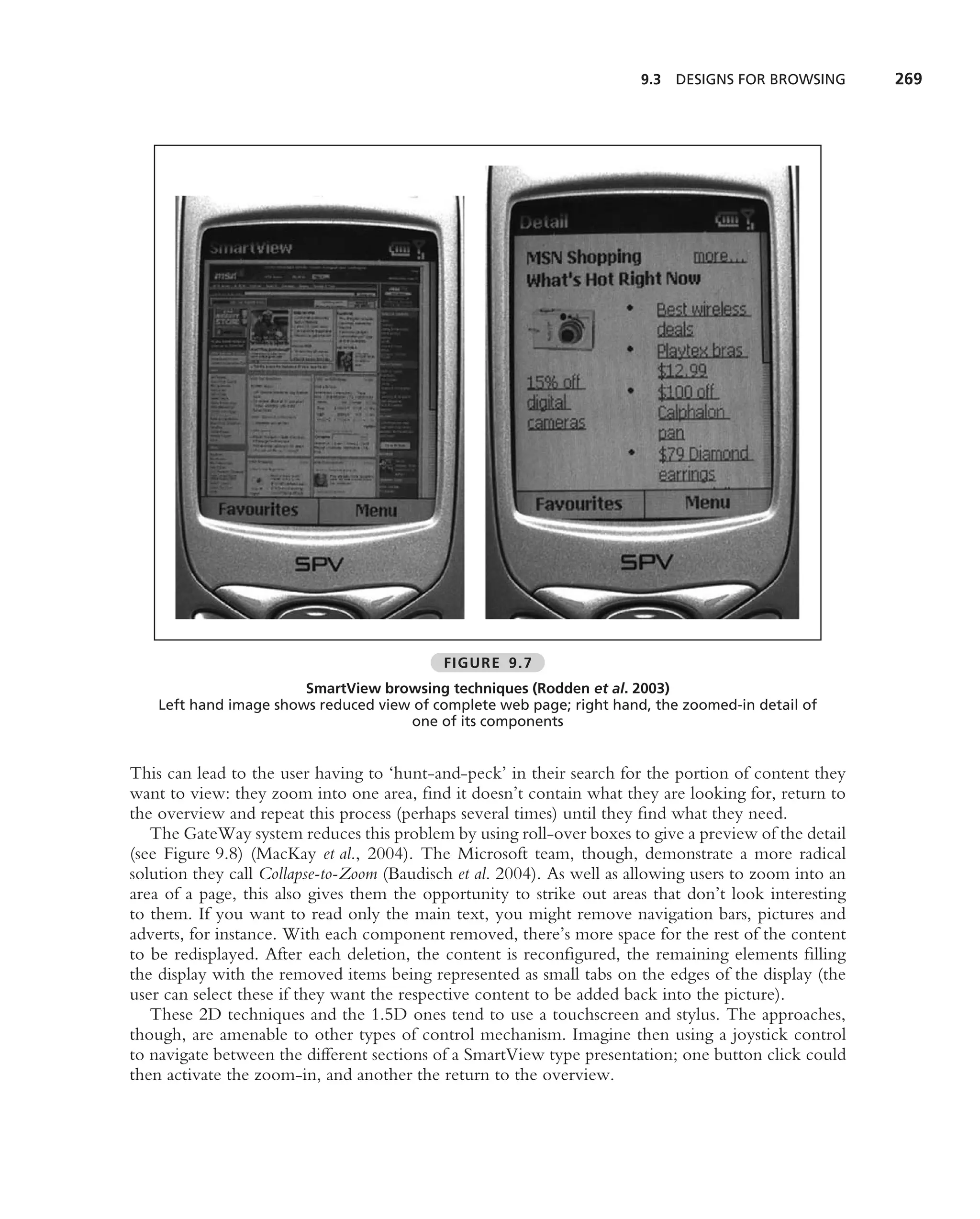 9.3   DESIGNS FOR BROWSING      269




                                            FIGURE 9.7
                        SmartView browsing techniques (Rodden et al. 2003)
    Left hand image shows reduced view of complete web page; right hand, the zoomed-in detail of
                                      one of its components


This can lead to the user having to ‘hunt-and-peck’ in their search for the portion of content they
want to view: they zoom into one area, ﬁnd it doesn’t contain what they are looking for, return to
the overview and repeat this process (perhaps several times) until they ﬁnd what they need.
   The GateWay system reduces this problem by using roll-over boxes to give a preview of the detail
(see Figure 9.8) (MacKay et al., 2004). The Microsoft team, though, demonstrate a more radical
solution they call Collapse-to-Zoom (Baudisch et al. 2004). As well as allowing users to zoom into an
area of a page, this also gives them the opportunity to strike out areas that don’t look interesting
to them. If you want to read only the main text, you might remove navigation bars, pictures and
adverts, for instance. With each component removed, there’s more space for the rest of the content
to be redisplayed. After each deletion, the content is reconﬁgured, the remaining elements ﬁlling
the display with the removed items being represented as small tabs on the edges of the display (the
user can select these if they want the respective content to be added back into the picture).
   These 2D techniques and the 1.5D ones tend to use a touchscreen and stylus. The approaches,
though, are amenable to other types of control mechanism. Imagine then using a joystick control
to navigate between the different sections of a SmartView type presentation; one button click could
then activate the zoom-in, and another the return to the overview.
 