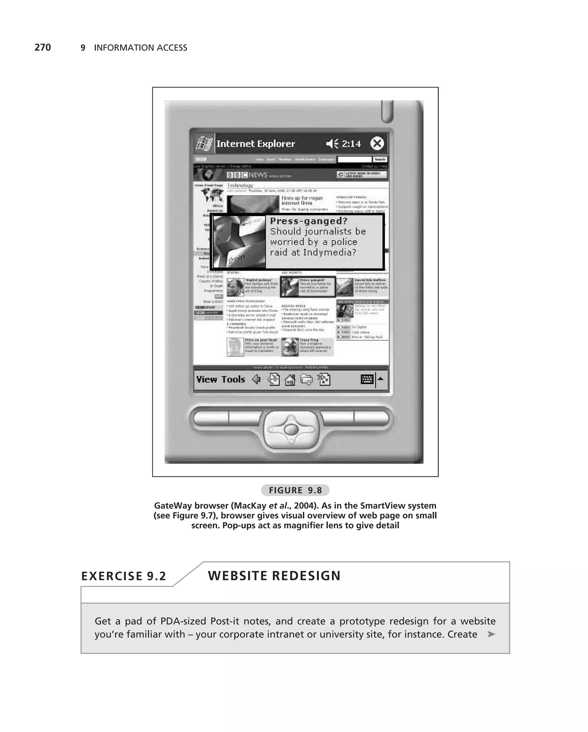 270   9 INFORMATION ACCESS




                                                FIGURE 9.8
                     GateWay browser (MacKay et al., 2004). As in the SmartView system
                     (see Figure 9.7), browser gives visual overview of web page on small
                              screen. Pop-ups act as magniﬁer lens to give detail




      EXERCISE 9.2                WEBSITE REDESIGN


        Get a pad of PDA-sized Post-it notes, and create a prototype redesign for a website
        you’re familiar with – your corporate intranet or university site, for instance. Create ➤
 
