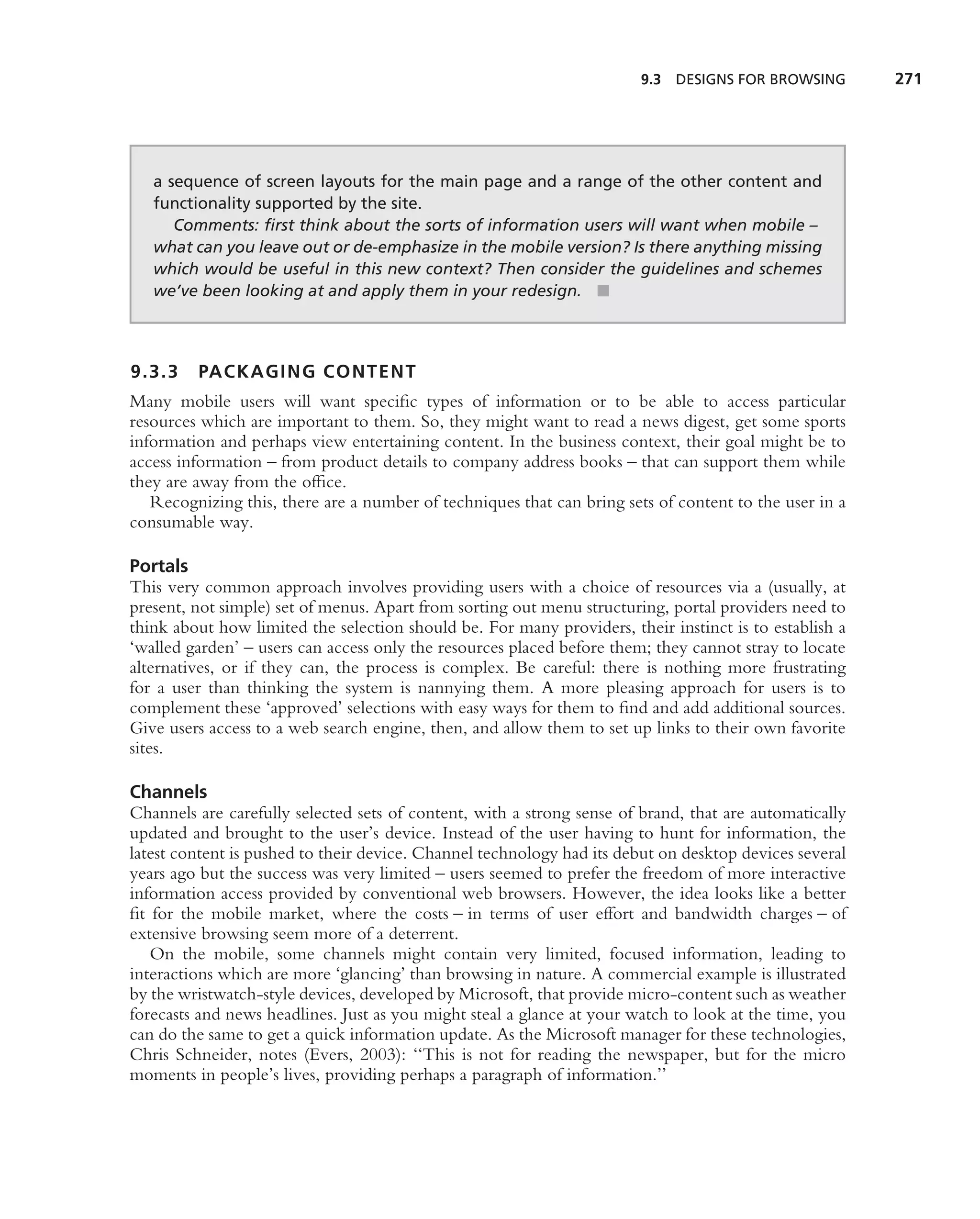 9.3   DESIGNS FOR BROWSING      271




   a sequence of screen layouts for the main page and a range of the other content and
   functionality supported by the site.
      Comments: ﬁrst think about the sorts of information users will want when mobile –
   what can you leave out or de-emphasize in the mobile version? Is there anything missing
   which would be useful in this new context? Then consider the guidelines and schemes
   we’ve been looking at and apply them in your redesign. ■



9.3.3    PACKAGING CONTENT
Many mobile users will want speciﬁc types of information or to be able to access particular
resources which are important to them. So, they might want to read a news digest, get some sports
information and perhaps view entertaining content. In the business context, their goal might be to
access information – from product details to company address books – that can support them while
they are away from the ofﬁce.
   Recognizing this, there are a number of techniques that can bring sets of content to the user in a
consumable way.

Portals
This very common approach involves providing users with a choice of resources via a (usually, at
present, not simple) set of menus. Apart from sorting out menu structuring, portal providers need to
think about how limited the selection should be. For many providers, their instinct is to establish a
‘walled garden’ – users can access only the resources placed before them; they cannot stray to locate
alternatives, or if they can, the process is complex. Be careful: there is nothing more frustrating
for a user than thinking the system is nannying them. A more pleasing approach for users is to
complement these ‘approved’ selections with easy ways for them to ﬁnd and add additional sources.
Give users access to a web search engine, then, and allow them to set up links to their own favorite
sites.

Channels
Channels are carefully selected sets of content, with a strong sense of brand, that are automatically
updated and brought to the user’s device. Instead of the user having to hunt for information, the
latest content is pushed to their device. Channel technology had its debut on desktop devices several
years ago but the success was very limited – users seemed to prefer the freedom of more interactive
information access provided by conventional web browsers. However, the idea looks like a better
ﬁt for the mobile market, where the costs – in terms of user effort and bandwidth charges – of
extensive browsing seem more of a deterrent.
   On the mobile, some channels might contain very limited, focused information, leading to
interactions which are more ‘glancing’ than browsing in nature. A commercial example is illustrated
by the wristwatch-style devices, developed by Microsoft, that provide micro-content such as weather
forecasts and news headlines. Just as you might steal a glance at your watch to look at the time, you
can do the same to get a quick information update. As the Microsoft manager for these technologies,
Chris Schneider, notes (Evers, 2003): ‘‘This is not for reading the newspaper, but for the micro
moments in people’s lives, providing perhaps a paragraph of information.’’
 