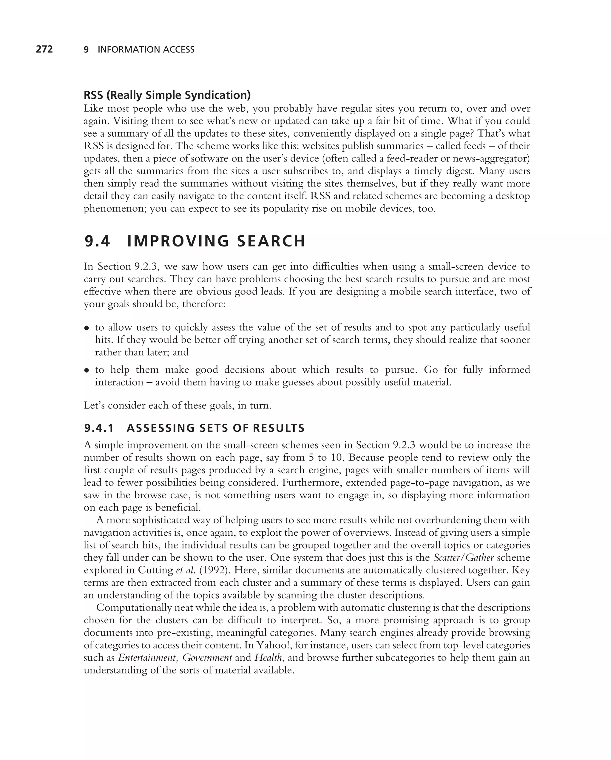 272   9 INFORMATION ACCESS




      RSS (Really Simple Syndication)
      Like most people who use the web, you probably have regular sites you return to, over and over
      again. Visiting them to see what’s new or updated can take up a fair bit of time. What if you could
      see a summary of all the updates to these sites, conveniently displayed on a single page? That’s what
      RSS is designed for. The scheme works like this: websites publish summaries – called feeds – of their
      updates, then a piece of software on the user’s device (often called a feed-reader or news-aggregator)
      gets all the summaries from the sites a user subscribes to, and displays a timely digest. Many users
      then simply read the summaries without visiting the sites themselves, but if they really want more
      detail they can easily navigate to the content itself. RSS and related schemes are becoming a desktop
      phenomenon; you can expect to see its popularity rise on mobile devices, too.


      9.4       IMPROVING SEARCH
      In Section 9.2.3, we saw how users can get into difﬁculties when using a small-screen device to
      carry out searches. They can have problems choosing the best search results to pursue and are most
      effective when there are obvious good leads. If you are designing a mobile search interface, two of
      your goals should be, therefore:

      • to allow users to quickly assess the value of the set of results and to spot any particularly useful
        hits. If they would be better off trying another set of search terms, they should realize that sooner
        rather than later; and
      • to help them make good decisions about which results to pursue. Go for fully informed
        interaction – avoid them having to make guesses about possibly useful material.

      Let’s consider each of these goals, in turn.

      9.4.1 ASSESSING SETS OF RESULTS
      A simple improvement on the small-screen schemes seen in Section 9.2.3 would be to increase the
      number of results shown on each page, say from 5 to 10. Because people tend to review only the
      ﬁrst couple of results pages produced by a search engine, pages with smaller numbers of items will
      lead to fewer possibilities being considered. Furthermore, extended page-to-page navigation, as we
      saw in the browse case, is not something users want to engage in, so displaying more information
      on each page is beneﬁcial.
          A more sophisticated way of helping users to see more results while not overburdening them with
      navigation activities is, once again, to exploit the power of overviews. Instead of giving users a simple
      list of search hits, the individual results can be grouped together and the overall topics or categories
      they fall under can be shown to the user. One system that does just this is the Scatter/Gather scheme
      explored in Cutting et al. (1992). Here, similar documents are automatically clustered together. Key
      terms are then extracted from each cluster and a summary of these terms is displayed. Users can gain
      an understanding of the topics available by scanning the cluster descriptions.
          Computationally neat while the idea is, a problem with automatic clustering is that the descriptions
      chosen for the clusters can be difﬁcult to interpret. So, a more promising approach is to group
      documents into pre-existing, meaningful categories. Many search engines already provide browsing
      of categories to access their content. In Yahoo!, for instance, users can select from top-level categories
      such as Entertainment, Government and Health, and browse further subcategories to help them gain an
      understanding of the sorts of material available.
 