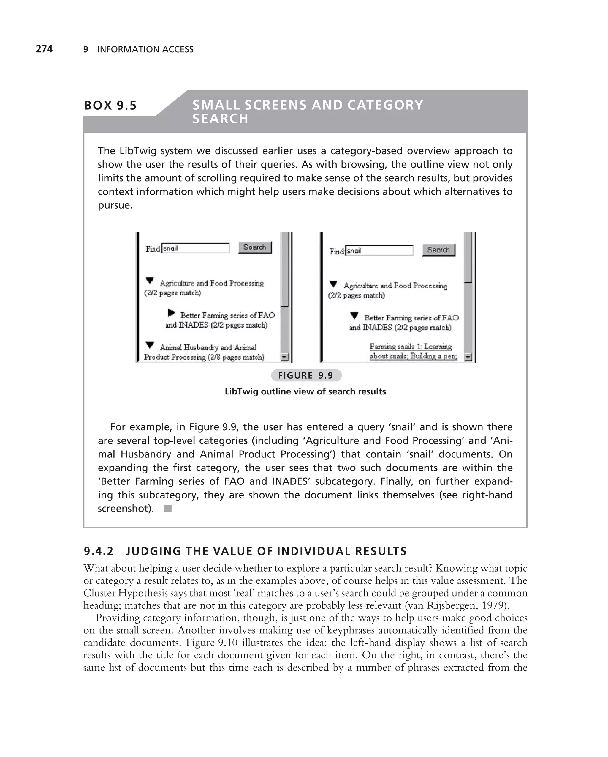 274   9 INFORMATION ACCESS




      BOX 9.5                  SMALL SCREENS AND CATEGORY
                               SEARCH

         The LibTwig system we discussed earlier uses a category-based overview approach to
         show the user the results of their queries. As with browsing, the outline view not only
         limits the amount of scrolling required to make sense of the search results, but provides
         context information which might help users make decisions about which alternatives to
         pursue.




                                                   FIGURE 9.9
                                       LibTwig outline view of search results


            For example, in Figure 9.9, the user has entered a query ‘snail’ and is shown there
         are several top-level categories (including ‘Agriculture and Food Processing’ and ‘Ani-
         mal Husbandry and Animal Product Processing’) that contain ‘snail’ documents. On
         expanding the ﬁrst category, the user sees that two such documents are within the
         ‘Better Farming series of FAO and INADES’ subcategory. Finally, on further expand-
         ing this subcategory, they are shown the document links themselves (see right-hand
         screenshot). ■



      9.4.2 JUDGING THE VALUE OF INDIVIDUAL RESULTS
      What about helping a user decide whether to explore a particular search result? Knowing what topic
      or category a result relates to, as in the examples above, of course helps in this value assessment. The
      Cluster Hypothesis says that most ‘real’ matches to a user’s search could be grouped under a common
      heading; matches that are not in this category are probably less relevant (van Rijsbergen, 1979).
         Providing category information, though, is just one of the ways to help users make good choices
      on the small screen. Another involves making use of keyphrases automatically identiﬁed from the
      candidate documents. Figure 9.10 illustrates the idea: the left-hand display shows a list of search
      results with the title for each document given for each item. On the right, in contrast, there’s the
      same list of documents but this time each is described by a number of phrases extracted from the
 