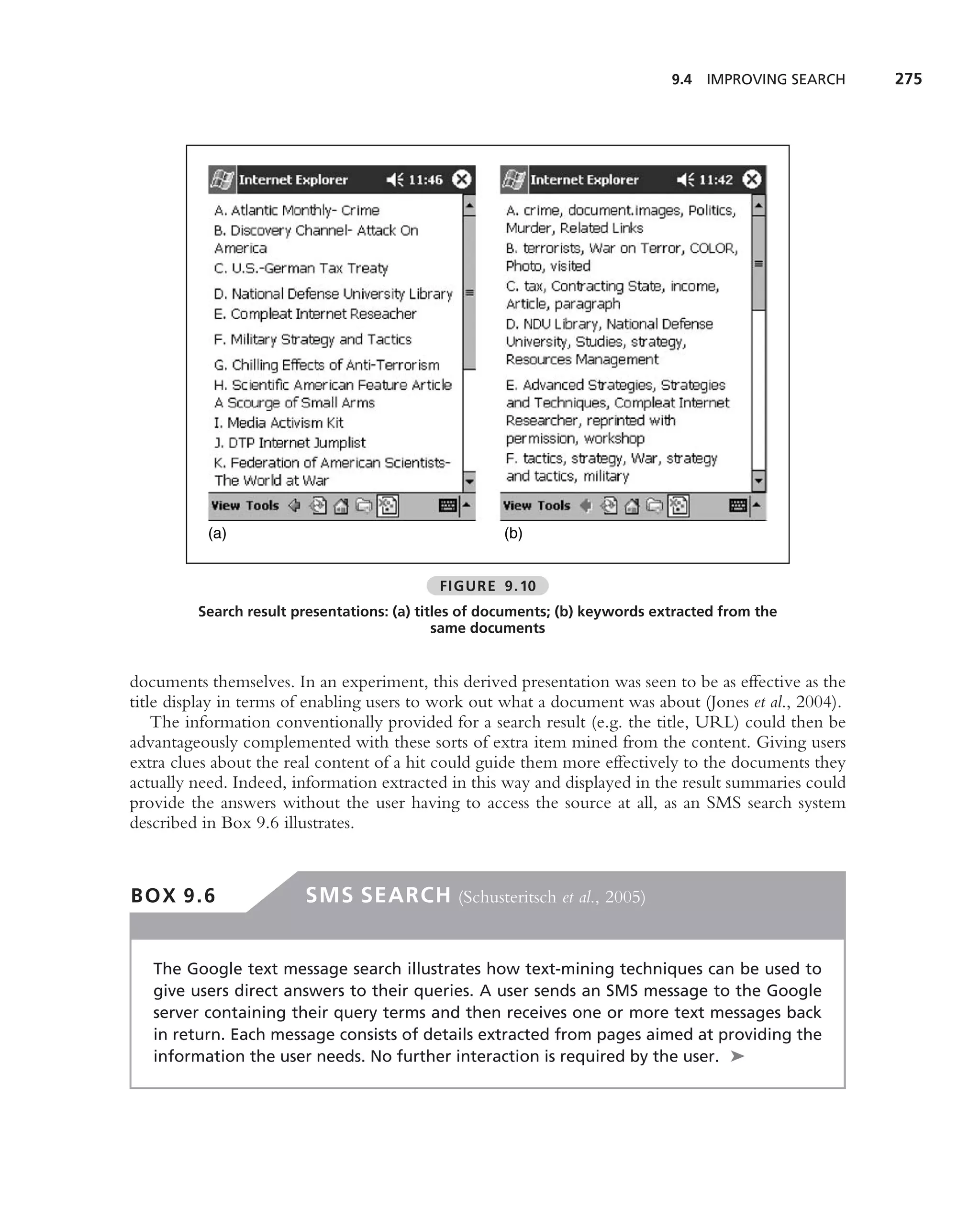 9.4 IMPROVING SEARCH     275




          (a)                                        (b)


                                            FIGURE 9.10
         Search result presentations: (a) titles of documents; (b) keywords extracted from the
                                             same documents


documents themselves. In an experiment, this derived presentation was seen to be as effective as the
title display in terms of enabling users to work out what a document was about (Jones et al., 2004).
    The information conventionally provided for a search result (e.g. the title, URL) could then be
advantageously complemented with these sorts of extra item mined from the content. Giving users
extra clues about the real content of a hit could guide them more effectively to the documents they
actually need. Indeed, information extracted in this way and displayed in the result summaries could
provide the answers without the user having to access the source at all, as an SMS search system
described in Box 9.6 illustrates.



BOX 9.6                 SMS SEARCH (Schusteritsch et al., 2005)


   The Google text message search illustrates how text-mining techniques can be used to
   give users direct answers to their queries. A user sends an SMS message to the Google
   server containing their query terms and then receives one or more text messages back
   in return. Each message consists of details extracted from pages aimed at providing the
   information the user needs. No further interaction is required by the user. ➤
 