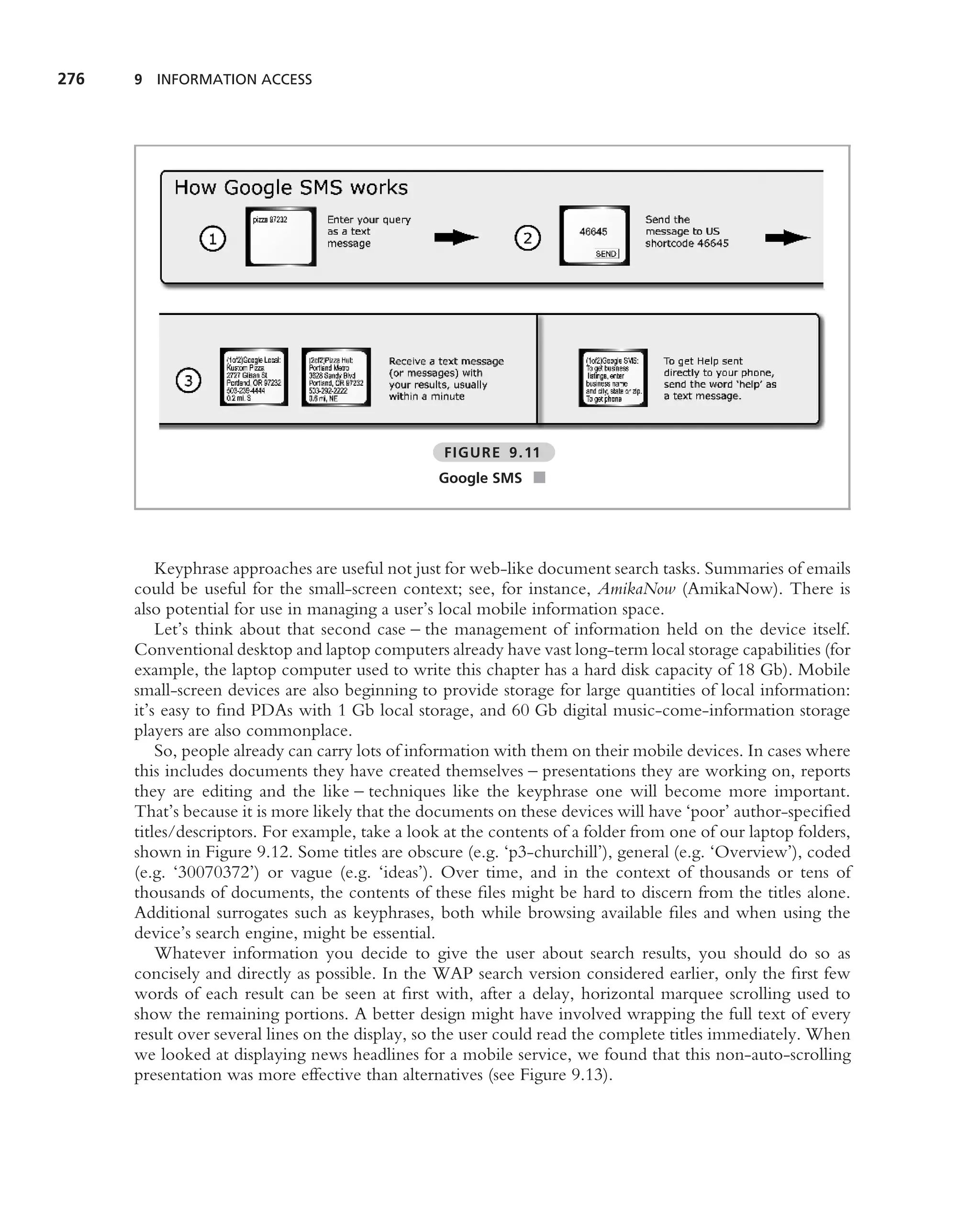 276   9 INFORMATION ACCESS




                                                  FIGURE 9.11
                                                  Google SMS ■




          Keyphrase approaches are useful not just for web-like document search tasks. Summaries of emails
      could be useful for the small-screen context; see, for instance, AmikaNow (AmikaNow). There is
      also potential for use in managing a user’s local mobile information space.
          Let’s think about that second case – the management of information held on the device itself.
      Conventional desktop and laptop computers already have vast long-term local storage capabilities (for
      example, the laptop computer used to write this chapter has a hard disk capacity of 18 Gb). Mobile
      small-screen devices are also beginning to provide storage for large quantities of local information:
      it’s easy to ﬁnd PDAs with 1 Gb local storage, and 60 Gb digital music-come-information storage
      players are also commonplace.
          So, people already can carry lots of information with them on their mobile devices. In cases where
      this includes documents they have created themselves – presentations they are working on, reports
      they are editing and the like – techniques like the keyphrase one will become more important.
      That’s because it is more likely that the documents on these devices will have ‘poor’ author-speciﬁed
      titles/descriptors. For example, take a look at the contents of a folder from one of our laptop folders,
      shown in Figure 9.12. Some titles are obscure (e.g. ‘p3-churchill’), general (e.g. ‘Overview’), coded
      (e.g. ‘30070372’) or vague (e.g. ‘ideas’). Over time, and in the context of thousands or tens of
      thousands of documents, the contents of these ﬁles might be hard to discern from the titles alone.
      Additional surrogates such as keyphrases, both while browsing available ﬁles and when using the
      device’s search engine, might be essential.
          Whatever information you decide to give the user about search results, you should do so as
      concisely and directly as possible. In the WAP search version considered earlier, only the ﬁrst few
      words of each result can be seen at ﬁrst with, after a delay, horizontal marquee scrolling used to
      show the remaining portions. A better design might have involved wrapping the full text of every
      result over several lines on the display, so the user could read the complete titles immediately. When
      we looked at displaying news headlines for a mobile service, we found that this non-auto-scrolling
      presentation was more effective than alternatives (see Figure 9.13).
 