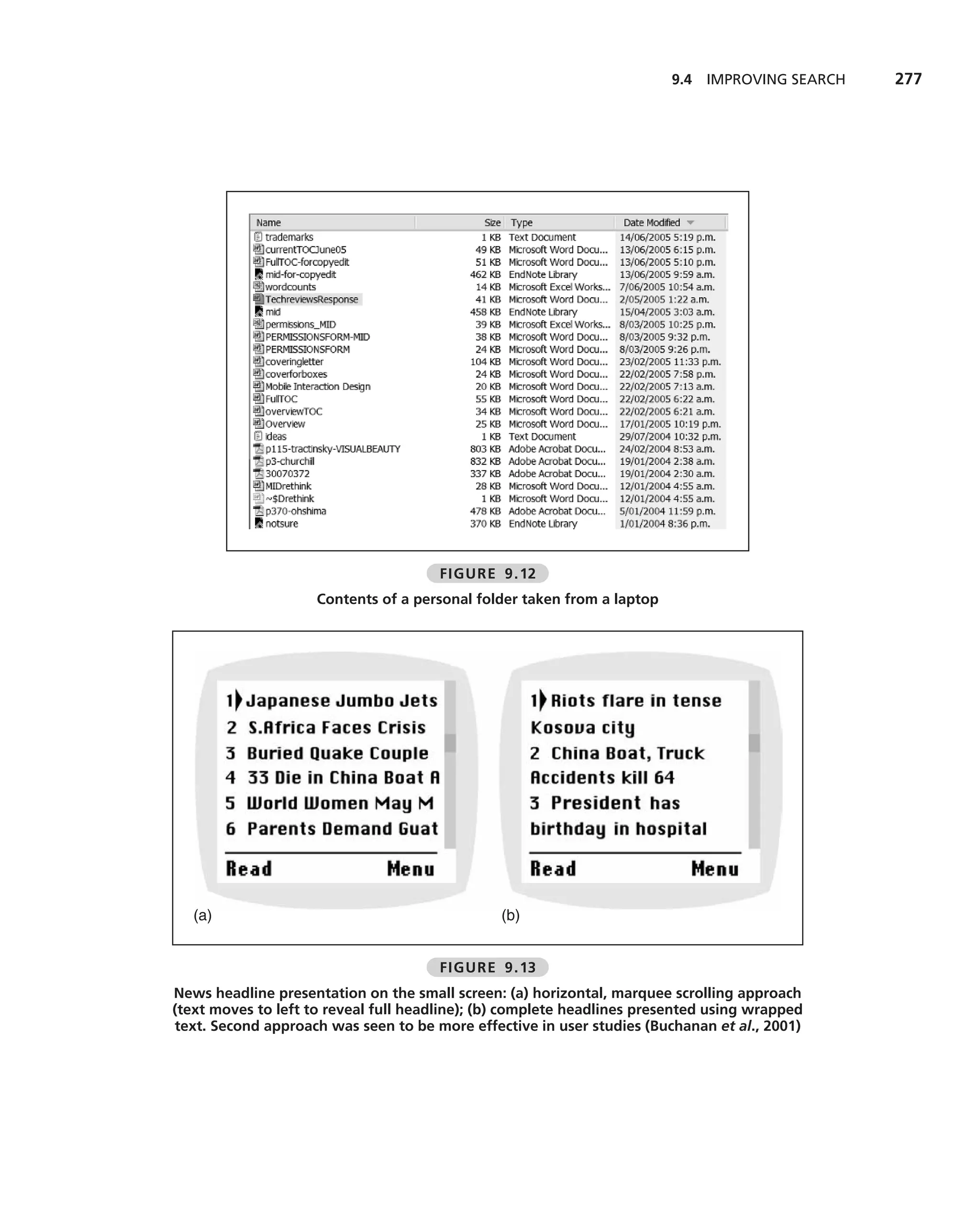 9.4 IMPROVING SEARCH   277




                                      FIGURE 9.12
                     Contents of a personal folder taken from a laptop




   (a)                                         (b)


                                      FIGURE 9.13
News headline presentation on the small screen: (a) horizontal, marquee scrolling approach
(text moves to left to reveal full headline); (b) complete headlines presented using wrapped
text. Second approach was seen to be more effective in user studies (Buchanan et al., 2001)
 
