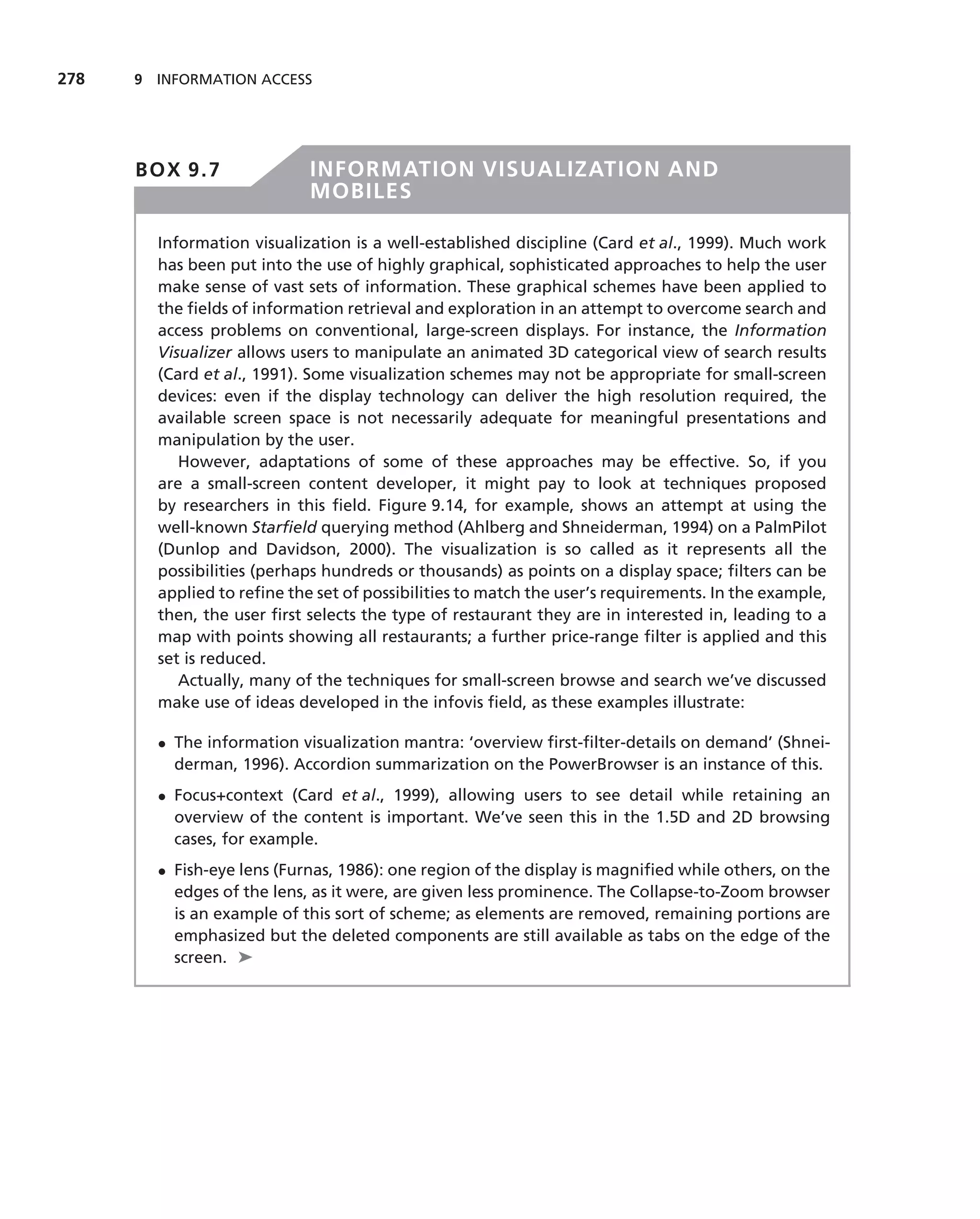 278   9 INFORMATION ACCESS




      BOX 9.7               INFORMATION VISUALIZATION AND
                            MOBILES

        Information visualization is a well-established discipline (Card et al., 1999). Much work
        has been put into the use of highly graphical, sophisticated approaches to help the user
        make sense of vast sets of information. These graphical schemes have been applied to
        the ﬁelds of information retrieval and exploration in an attempt to overcome search and
        access problems on conventional, large-screen displays. For instance, the Information
        Visualizer allows users to manipulate an animated 3D categorical view of search results
        (Card et al., 1991). Some visualization schemes may not be appropriate for small-screen
        devices: even if the display technology can deliver the high resolution required, the
        available screen space is not necessarily adequate for meaningful presentations and
        manipulation by the user.
           However, adaptations of some of these approaches may be effective. So, if you
        are a small-screen content developer, it might pay to look at techniques proposed
        by researchers in this ﬁeld. Figure 9.14, for example, shows an attempt at using the
        well-known Starﬁeld querying method (Ahlberg and Shneiderman, 1994) on a PalmPilot
        (Dunlop and Davidson, 2000). The visualization is so called as it represents all the
        possibilities (perhaps hundreds or thousands) as points on a display space; ﬁlters can be
        applied to reﬁne the set of possibilities to match the user’s requirements. In the example,
        then, the user ﬁrst selects the type of restaurant they are in interested in, leading to a
        map with points showing all restaurants; a further price-range ﬁlter is applied and this
        set is reduced.
           Actually, many of the techniques for small-screen browse and search we’ve discussed
        make use of ideas developed in the infovis ﬁeld, as these examples illustrate:

        • The information visualization mantra: ‘overview ﬁrst-ﬁlter-details on demand’ (Shnei-
          derman, 1996). Accordion summarization on the PowerBrowser is an instance of this.
        • Focus+context (Card et al., 1999), allowing users to see detail while retaining an
          overview of the content is important. We’ve seen this in the 1.5D and 2D browsing
          cases, for example.
        • Fish-eye lens (Furnas, 1986): one region of the display is magniﬁed while others, on the
          edges of the lens, as it were, are given less prominence. The Collapse-to-Zoom browser
          is an example of this sort of scheme; as elements are removed, remaining portions are
          emphasized but the deleted components are still available as tabs on the edge of the
          screen. ➤
 