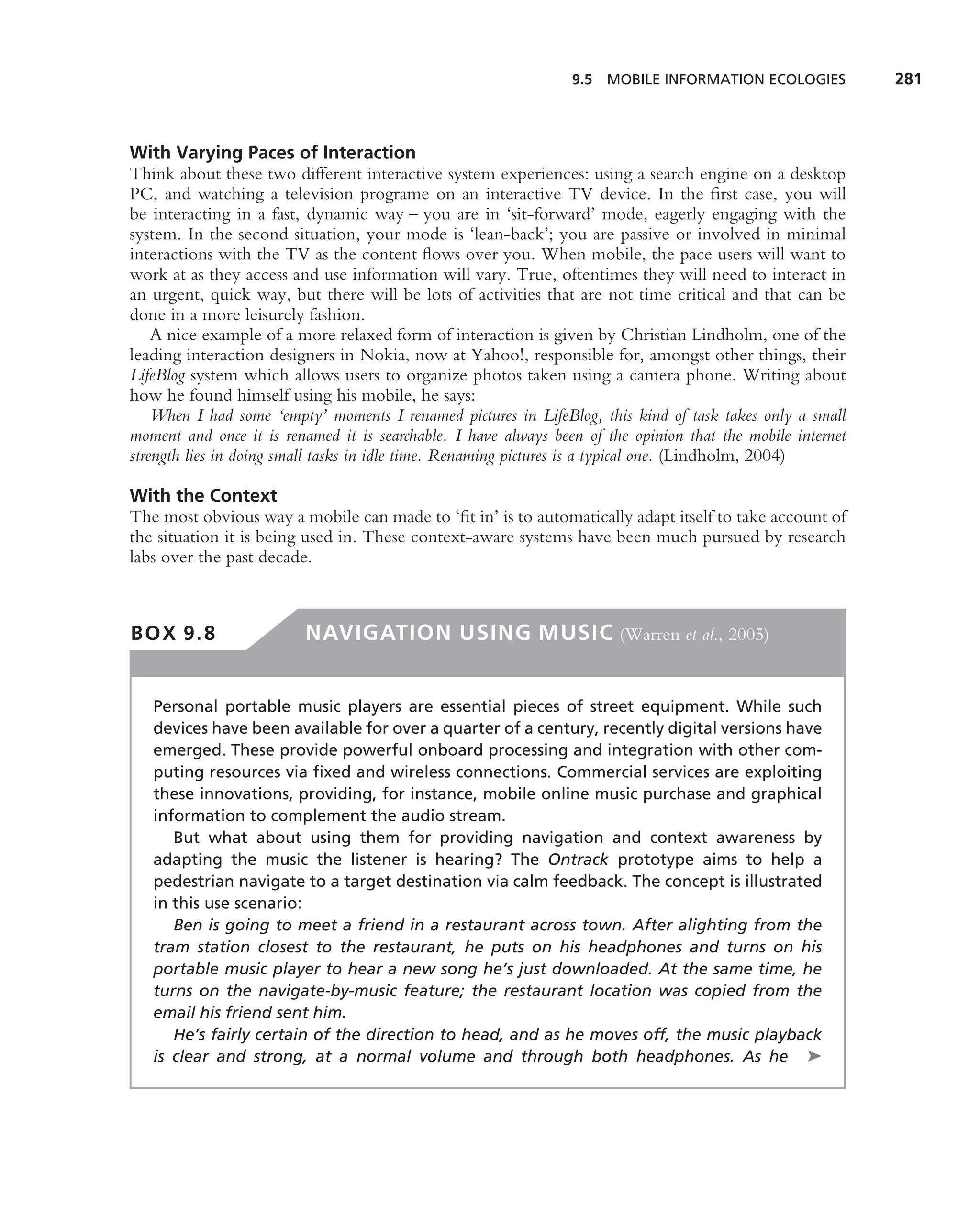 9.5 MOBILE INFORMATION ECOLOGIES            281



With Varying Paces of Interaction
Think about these two different interactive system experiences: using a search engine on a desktop
PC, and watching a television programe on an interactive TV device. In the ﬁrst case, you will
be interacting in a fast, dynamic way – you are in ‘sit-forward’ mode, eagerly engaging with the
system. In the second situation, your mode is ‘lean-back’; you are passive or involved in minimal
interactions with the TV as the content ﬂows over you. When mobile, the pace users will want to
work at as they access and use information will vary. True, oftentimes they will need to interact in
an urgent, quick way, but there will be lots of activities that are not time critical and that can be
done in a more leisurely fashion.
    A nice example of a more relaxed form of interaction is given by Christian Lindholm, one of the
leading interaction designers in Nokia, now at Yahoo!, responsible for, amongst other things, their
LifeBlog system which allows users to organize photos taken using a camera phone. Writing about
how he found himself using his mobile, he says:
    When I had some ‘empty’ moments I renamed pictures in LifeBlog, this kind of task takes only a small
moment and once it is renamed it is searchable. I have always been of the opinion that the mobile internet
strength lies in doing small tasks in idle time. Renaming pictures is a typical one. (Lindholm, 2004)

With the Context
The most obvious way a mobile can made to ‘ﬁt in’ is to automatically adapt itself to take account of
the situation it is being used in. These context-aware systems have been much pursued by research
labs over the past decade.



BOX 9.8                  NAVIGATION USING MUSIC (Warren et al., 2005)


   Personal portable music players are essential pieces of street equipment. While such
   devices have been available for over a quarter of a century, recently digital versions have
   emerged. These provide powerful onboard processing and integration with other com-
   puting resources via ﬁxed and wireless connections. Commercial services are exploiting
   these innovations, providing, for instance, mobile online music purchase and graphical
   information to complement the audio stream.
      But what about using them for providing navigation and context awareness by
   adapting the music the listener is hearing? The Ontrack prototype aims to help a
   pedestrian navigate to a target destination via calm feedback. The concept is illustrated
   in this use scenario:
      Ben is going to meet a friend in a restaurant across town. After alighting from the
   tram station closest to the restaurant, he puts on his headphones and turns on his
   portable music player to hear a new song he’s just downloaded. At the same time, he
   turns on the navigate-by-music feature; the restaurant location was copied from the
   email his friend sent him.
      He’s fairly certain of the direction to head, and as he moves off, the music playback
   is clear and strong, at a normal volume and through both headphones. As he ➤
 