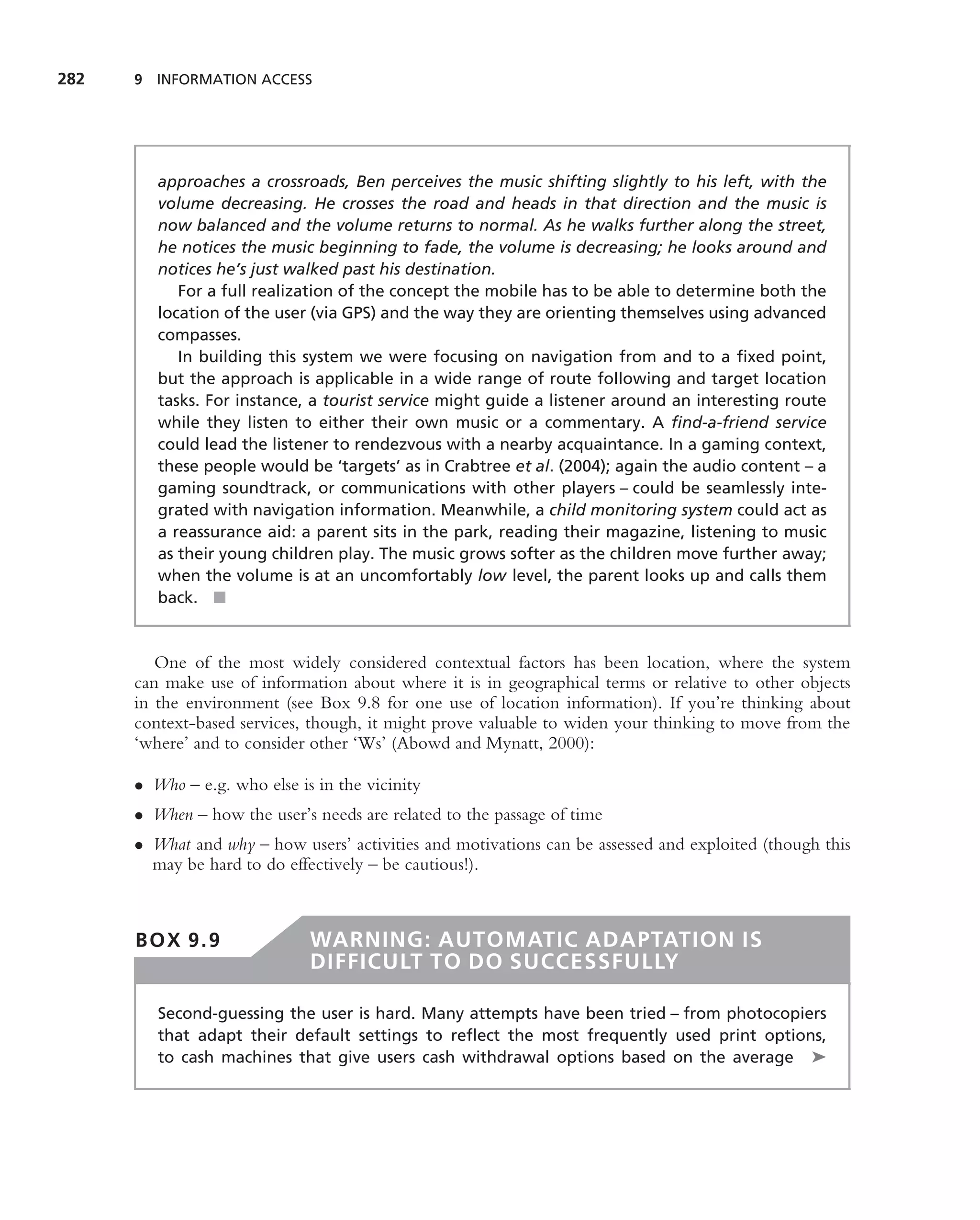 282   9 INFORMATION ACCESS




         approaches a crossroads, Ben perceives the music shifting slightly to his left, with the
         volume decreasing. He crosses the road and heads in that direction and the music is
         now balanced and the volume returns to normal. As he walks further along the street,
         he notices the music beginning to fade, the volume is decreasing; he looks around and
         notices he’s just walked past his destination.
            For a full realization of the concept the mobile has to be able to determine both the
         location of the user (via GPS) and the way they are orienting themselves using advanced
         compasses.
            In building this system we were focusing on navigation from and to a ﬁxed point,
         but the approach is applicable in a wide range of route following and target location
         tasks. For instance, a tourist service might guide a listener around an interesting route
         while they listen to either their own music or a commentary. A ﬁnd-a-friend service
         could lead the listener to rendezvous with a nearby acquaintance. In a gaming context,
         these people would be ‘targets’ as in Crabtree et al. (2004); again the audio content – a
         gaming soundtrack, or communications with other players – could be seamlessly inte-
         grated with navigation information. Meanwhile, a child monitoring system could act as
         a reassurance aid: a parent sits in the park, reading their magazine, listening to music
         as their young children play. The music grows softer as the children move further away;
         when the volume is at an uncomfortably low level, the parent looks up and calls them
         back. ■


         One of the most widely considered contextual factors has been location, where the system
      can make use of information about where it is in geographical terms or relative to other objects
      in the environment (see Box 9.8 for one use of location information). If you’re thinking about
      context-based services, though, it might prove valuable to widen your thinking to move from the
      ‘where’ and to consider other ‘Ws’ (Abowd and Mynatt, 2000):

      • Who – e.g. who else is in the vicinity
      • When – how the user’s needs are related to the passage of time
      • What and why – how users’ activities and motivations can be assessed and exploited (though this
        may be hard to do effectively – be cautious!).



      BOX 9.9                 WARNING: AUTOMATIC ADAPTATION IS
                              DIFFICULT TO DO SUCCESSFULLY

         Second-guessing the user is hard. Many attempts have been tried – from photocopiers
         that adapt their default settings to reﬂect the most frequently used print options,
         to cash machines that give users cash withdrawal options based on the average ➤
 
