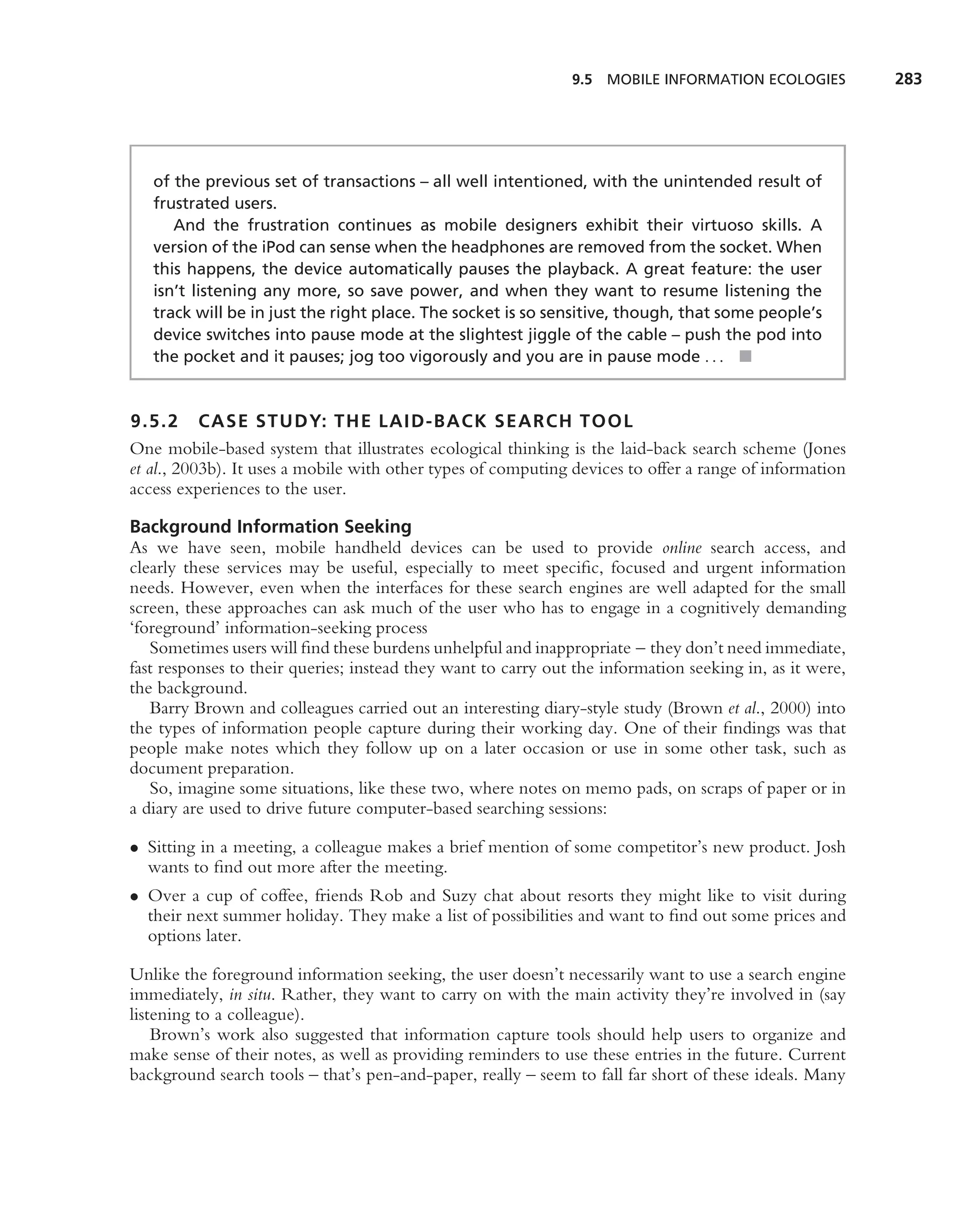 9.5 MOBILE INFORMATION ECOLOGIES           283




   of the previous set of transactions – all well intentioned, with the unintended result of
   frustrated users.
      And the frustration continues as mobile designers exhibit their virtuoso skills. A
   version of the iPod can sense when the headphones are removed from the socket. When
   this happens, the device automatically pauses the playback. A great feature: the user
   isn’t listening any more, so save power, and when they want to resume listening the
   track will be in just the right place. The socket is so sensitive, though, that some people’s
   device switches into pause mode at the slightest jiggle of the cable – push the pod into
   the pocket and it pauses; jog too vigorously and you are in pause mode . . . ■


9.5.2 CASE STUDY: THE LAID-BACK SEARCH TOOL
One mobile-based system that illustrates ecological thinking is the laid-back search scheme (Jones
et al., 2003b). It uses a mobile with other types of computing devices to offer a range of information
access experiences to the user.

Background Information Seeking
As we have seen, mobile handheld devices can be used to provide online search access, and
clearly these services may be useful, especially to meet speciﬁc, focused and urgent information
needs. However, even when the interfaces for these search engines are well adapted for the small
screen, these approaches can ask much of the user who has to engage in a cognitively demanding
‘foreground’ information-seeking process
   Sometimes users will ﬁnd these burdens unhelpful and inappropriate – they don’t need immediate,
fast responses to their queries; instead they want to carry out the information seeking in, as it were,
the background.
   Barry Brown and colleagues carried out an interesting diary-style study (Brown et al., 2000) into
the types of information people capture during their working day. One of their ﬁndings was that
people make notes which they follow up on a later occasion or use in some other task, such as
document preparation.
   So, imagine some situations, like these two, where notes on memo pads, on scraps of paper or in
a diary are used to drive future computer-based searching sessions:

• Sitting in a meeting, a colleague makes a brief mention of some competitor’s new product. Josh
  wants to ﬁnd out more after the meeting.
• Over a cup of coffee, friends Rob and Suzy chat about resorts they might like to visit during
  their next summer holiday. They make a list of possibilities and want to ﬁnd out some prices and
  options later.

Unlike the foreground information seeking, the user doesn’t necessarily want to use a search engine
immediately, in situ. Rather, they want to carry on with the main activity they’re involved in (say
listening to a colleague).
    Brown’s work also suggested that information capture tools should help users to organize and
make sense of their notes, as well as providing reminders to use these entries in the future. Current
background search tools – that’s pen-and-paper, really – seem to fall far short of these ideals. Many
 