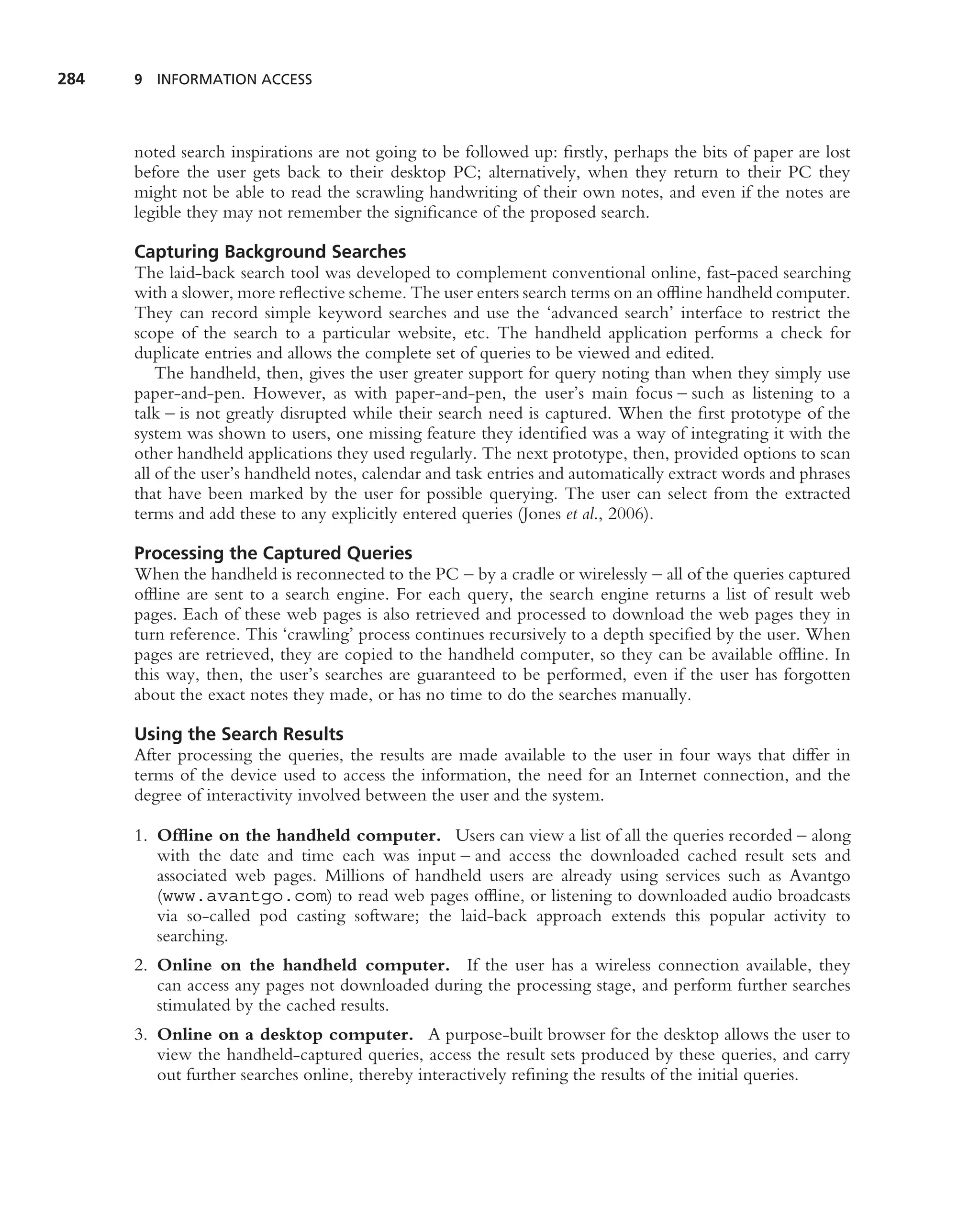 284   9 INFORMATION ACCESS




      noted search inspirations are not going to be followed up: ﬁrstly, perhaps the bits of paper are lost
      before the user gets back to their desktop PC; alternatively, when they return to their PC they
      might not be able to read the scrawling handwriting of their own notes, and even if the notes are
      legible they may not remember the signiﬁcance of the proposed search.

      Capturing Background Searches
      The laid-back search tool was developed to complement conventional online, fast-paced searching
      with a slower, more reﬂective scheme. The user enters search terms on an ofﬂine handheld computer.
      They can record simple keyword searches and use the ‘advanced search’ interface to restrict the
      scope of the search to a particular website, etc. The handheld application performs a check for
      duplicate entries and allows the complete set of queries to be viewed and edited.
          The handheld, then, gives the user greater support for query noting than when they simply use
      paper-and-pen. However, as with paper-and-pen, the user’s main focus – such as listening to a
      talk – is not greatly disrupted while their search need is captured. When the ﬁrst prototype of the
      system was shown to users, one missing feature they identiﬁed was a way of integrating it with the
      other handheld applications they used regularly. The next prototype, then, provided options to scan
      all of the user’s handheld notes, calendar and task entries and automatically extract words and phrases
      that have been marked by the user for possible querying. The user can select from the extracted
      terms and add these to any explicitly entered queries (Jones et al., 2006).

      Processing the Captured Queries
      When the handheld is reconnected to the PC – by a cradle or wirelessly – all of the queries captured
      ofﬂine are sent to a search engine. For each query, the search engine returns a list of result web
      pages. Each of these web pages is also retrieved and processed to download the web pages they in
      turn reference. This ‘crawling’ process continues recursively to a depth speciﬁed by the user. When
      pages are retrieved, they are copied to the handheld computer, so they can be available ofﬂine. In
      this way, then, the user’s searches are guaranteed to be performed, even if the user has forgotten
      about the exact notes they made, or has no time to do the searches manually.

      Using the Search Results
      After processing the queries, the results are made available to the user in four ways that differ in
      terms of the device used to access the information, the need for an Internet connection, and the
      degree of interactivity involved between the user and the system.

      1. Ofﬂine on the handheld computer. Users can view a list of all the queries recorded – along
         with the date and time each was input – and access the downloaded cached result sets and
         associated web pages. Millions of handheld users are already using services such as Avantgo
         (www.avantgo.com) to read web pages ofﬂine, or listening to downloaded audio broadcasts
         via so-called pod casting software; the laid-back approach extends this popular activity to
         searching.
      2. Online on the handheld computer. If the user has a wireless connection available, they
         can access any pages not downloaded during the processing stage, and perform further searches
         stimulated by the cached results.
      3. Online on a desktop computer. A purpose-built browser for the desktop allows the user to
         view the handheld-captured queries, access the result sets produced by these queries, and carry
         out further searches online, thereby interactively reﬁning the results of the initial queries.
 