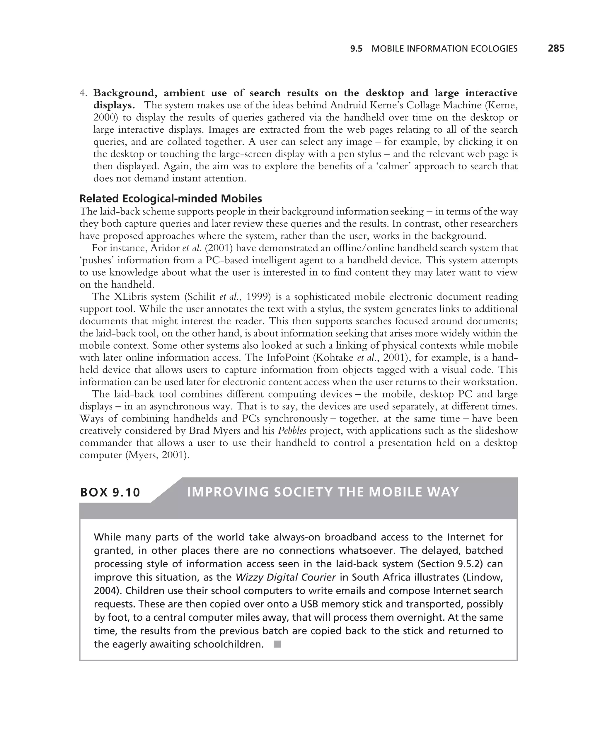 9.5 MOBILE INFORMATION ECOLOGIES           285



4. Background, ambient use of search results on the desktop and large interactive
   displays. The system makes use of the ideas behind Andruid Kerne’s Collage Machine (Kerne,
   2000) to display the results of queries gathered via the handheld over time on the desktop or
   large interactive displays. Images are extracted from the web pages relating to all of the search
   queries, and are collated together. A user can select any image – for example, by clicking it on
   the desktop or touching the large-screen display with a pen stylus – and the relevant web page is
   then displayed. Again, the aim was to explore the beneﬁts of a ‘calmer’ approach to search that
   does not demand instant attention.
Related Ecological-minded Mobiles
The laid-back scheme supports people in their background information seeking – in terms of the way
they both capture queries and later review these queries and the results. In contrast, other researchers
have proposed approaches where the system, rather than the user, works in the background.
   For instance, Aridor et al. (2001) have demonstrated an ofﬂine/online handheld search system that
‘pushes’ information from a PC-based intelligent agent to a handheld device. This system attempts
to use knowledge about what the user is interested in to ﬁnd content they may later want to view
on the handheld.
   The XLibris system (Schilit et al., 1999) is a sophisticated mobile electronic document reading
support tool. While the user annotates the text with a stylus, the system generates links to additional
documents that might interest the reader. This then supports searches focused around documents;
the laid-back tool, on the other hand, is about information seeking that arises more widely within the
mobile context. Some other systems also looked at such a linking of physical contexts while mobile
with later online information access. The InfoPoint (Kohtake et al., 2001), for example, is a hand-
held device that allows users to capture information from objects tagged with a visual code. This
information can be used later for electronic content access when the user returns to their workstation.
   The laid-back tool combines different computing devices – the mobile, desktop PC and large
displays – in an asynchronous way. That is to say, the devices are used separately, at different times.
Ways of combining handhelds and PCs synchronously – together, at the same time – have been
creatively considered by Brad Myers and his Pebbles project, with applications such as the slideshow
commander that allows a user to use their handheld to control a presentation held on a desktop
computer (Myers, 2001).


BOX 9.10                 IMPROVING SOCIETY THE MOBILE WAY


   While many parts of the world take always-on broadband access to the Internet for
   granted, in other places there are no connections whatsoever. The delayed, batched
   processing style of information access seen in the laid-back system (Section 9.5.2) can
   improve this situation, as the Wizzy Digital Courier in South Africa illustrates (Lindow,
   2004). Children use their school computers to write emails and compose Internet search
   requests. These are then copied over onto a USB memory stick and transported, possibly
   by foot, to a central computer miles away, that will process them overnight. At the same
   time, the results from the previous batch are copied back to the stick and returned to
   the eagerly awaiting schoolchildren. ■
 