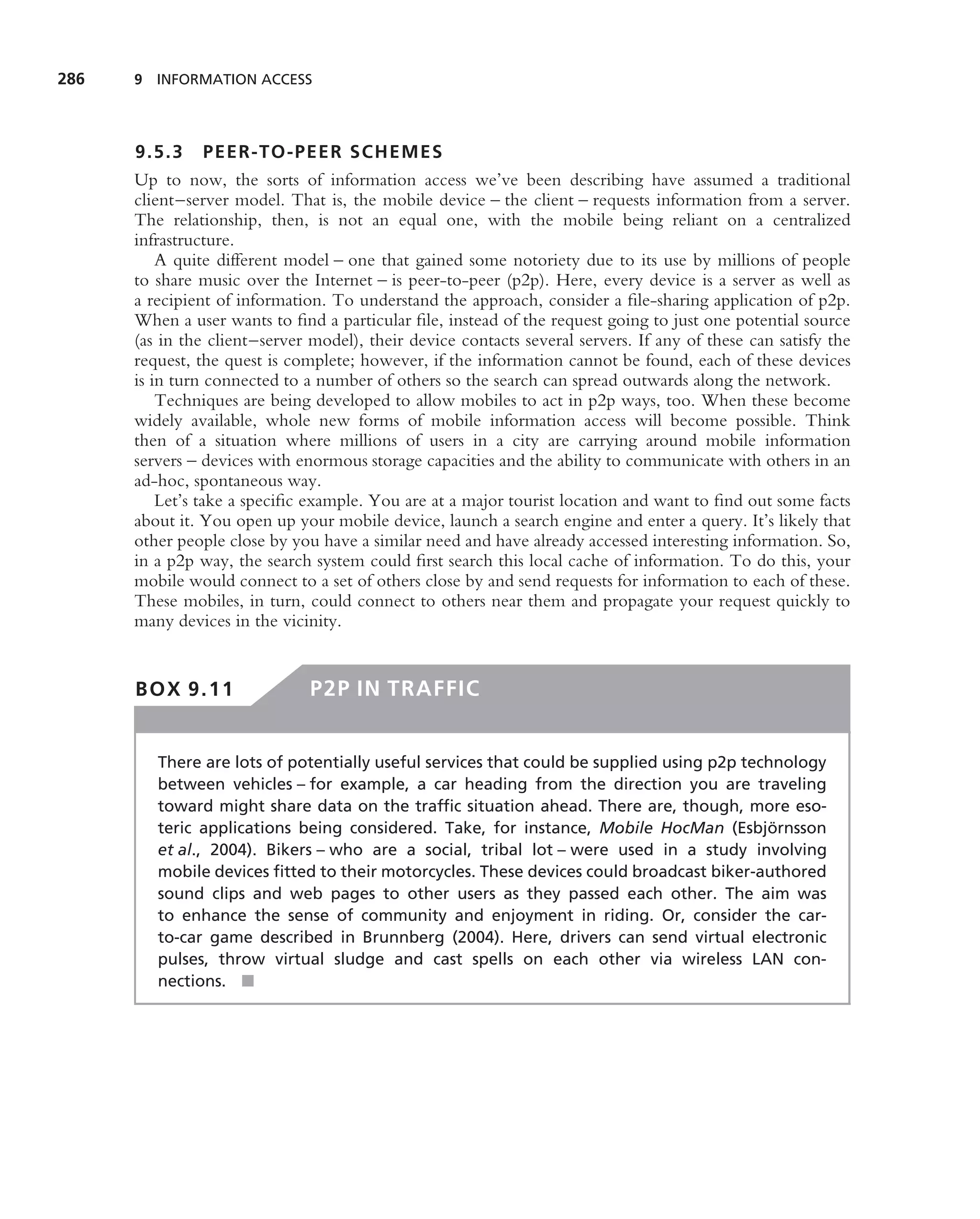 286   9 INFORMATION ACCESS




      9.5.3 PEER-TO-PEE R SCHEMES
      Up to now, the sorts of information access we’ve been describing have assumed a traditional
      client–server model. That is, the mobile device – the client – requests information from a server.
      The relationship, then, is not an equal one, with the mobile being reliant on a centralized
      infrastructure.
          A quite different model – one that gained some notoriety due to its use by millions of people
      to share music over the Internet – is peer-to-peer (p2p). Here, every device is a server as well as
      a recipient of information. To understand the approach, consider a ﬁle-sharing application of p2p.
      When a user wants to ﬁnd a particular ﬁle, instead of the request going to just one potential source
      (as in the client–server model), their device contacts several servers. If any of these can satisfy the
      request, the quest is complete; however, if the information cannot be found, each of these devices
      is in turn connected to a number of others so the search can spread outwards along the network.
          Techniques are being developed to allow mobiles to act in p2p ways, too. When these become
      widely available, whole new forms of mobile information access will become possible. Think
      then of a situation where millions of users in a city are carrying around mobile information
      servers – devices with enormous storage capacities and the ability to communicate with others in an
      ad-hoc, spontaneous way.
          Let’s take a speciﬁc example. You are at a major tourist location and want to ﬁnd out some facts
      about it. You open up your mobile device, launch a search engine and enter a query. It’s likely that
      other people close by you have a similar need and have already accessed interesting information. So,
      in a p2p way, the search system could ﬁrst search this local cache of information. To do this, your
      mobile would connect to a set of others close by and send requests for information to each of these.
      These mobiles, in turn, could connect to others near them and propagate your request quickly to
      many devices in the vicinity.


      BOX 9.11                 P2P IN TRAFFIC


         There are lots of potentially useful services that could be supplied using p2p technology
         between vehicles – for example, a car heading from the direction you are traveling
         toward might share data on the trafﬁc situation ahead. There are, though, more eso-
         teric applications being considered. Take, for instance, Mobile HocMan (Esbjornsson¨
         et al., 2004). Bikers – who are a social, tribal lot – were used in a study involving
         mobile devices ﬁtted to their motorcycles. These devices could broadcast biker-authored
         sound clips and web pages to other users as they passed each other. The aim was
         to enhance the sense of community and enjoyment in riding. Or, consider the car-
         to-car game described in Brunnberg (2004). Here, drivers can send virtual electronic
         pulses, throw virtual sludge and cast spells on each other via wireless LAN con-
         nections. ■
 