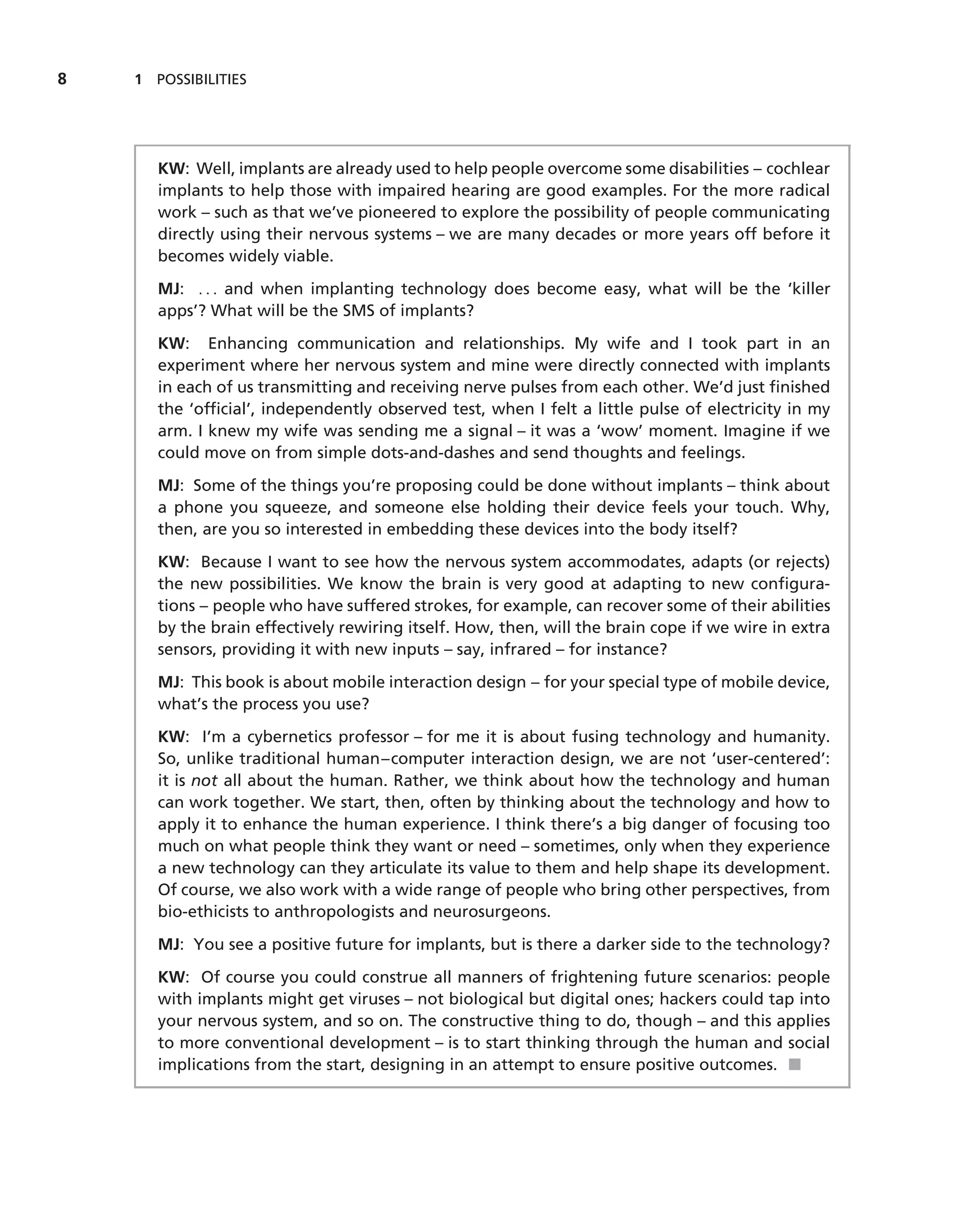 8   1 POSSIBILITIES




       KW: Well, implants are already used to help people overcome some disabilities – cochlear
       implants to help those with impaired hearing are good examples. For the more radical
       work – such as that we’ve pioneered to explore the possibility of people communicating
       directly using their nervous systems – we are many decades or more years off before it
       becomes widely viable.

       MJ: . . . and when implanting technology does become easy, what will be the ‘killer
       apps’? What will be the SMS of implants?

       KW: Enhancing communication and relationships. My wife and I took part in an
       experiment where her nervous system and mine were directly connected with implants
       in each of us transmitting and receiving nerve pulses from each other. We’d just ﬁnished
       the ‘ofﬁcial’, independently observed test, when I felt a little pulse of electricity in my
       arm. I knew my wife was sending me a signal – it was a ‘wow’ moment. Imagine if we
       could move on from simple dots-and-dashes and send thoughts and feelings.

       MJ: Some of the things you’re proposing could be done without implants – think about
       a phone you squeeze, and someone else holding their device feels your touch. Why,
       then, are you so interested in embedding these devices into the body itself?

       KW: Because I want to see how the nervous system accommodates, adapts (or rejects)
       the new possibilities. We know the brain is very good at adapting to new conﬁgura-
       tions – people who have suffered strokes, for example, can recover some of their abilities
       by the brain effectively rewiring itself. How, then, will the brain cope if we wire in extra
       sensors, providing it with new inputs – say, infrared – for instance?

       MJ: This book is about mobile interaction design – for your special type of mobile device,
       what’s the process you use?

       KW: I’m a cybernetics professor – for me it is about fusing technology and humanity.
       So, unlike traditional human–computer interaction design, we are not ‘user-centered’:
       it is not all about the human. Rather, we think about how the technology and human
       can work together. We start, then, often by thinking about the technology and how to
       apply it to enhance the human experience. I think there’s a big danger of focusing too
       much on what people think they want or need – sometimes, only when they experience
       a new technology can they articulate its value to them and help shape its development.
       Of course, we also work with a wide range of people who bring other perspectives, from
       bio-ethicists to anthropologists and neurosurgeons.

       MJ: You see a positive future for implants, but is there a darker side to the technology?

       KW: Of course you could construe all manners of frightening future scenarios: people
       with implants might get viruses – not biological but digital ones; hackers could tap into
       your nervous system, and so on. The constructive thing to do, though – and this applies
       to more conventional development – is to start thinking through the human and social
       implications from the start, designing in an attempt to ensure positive outcomes. ■
 