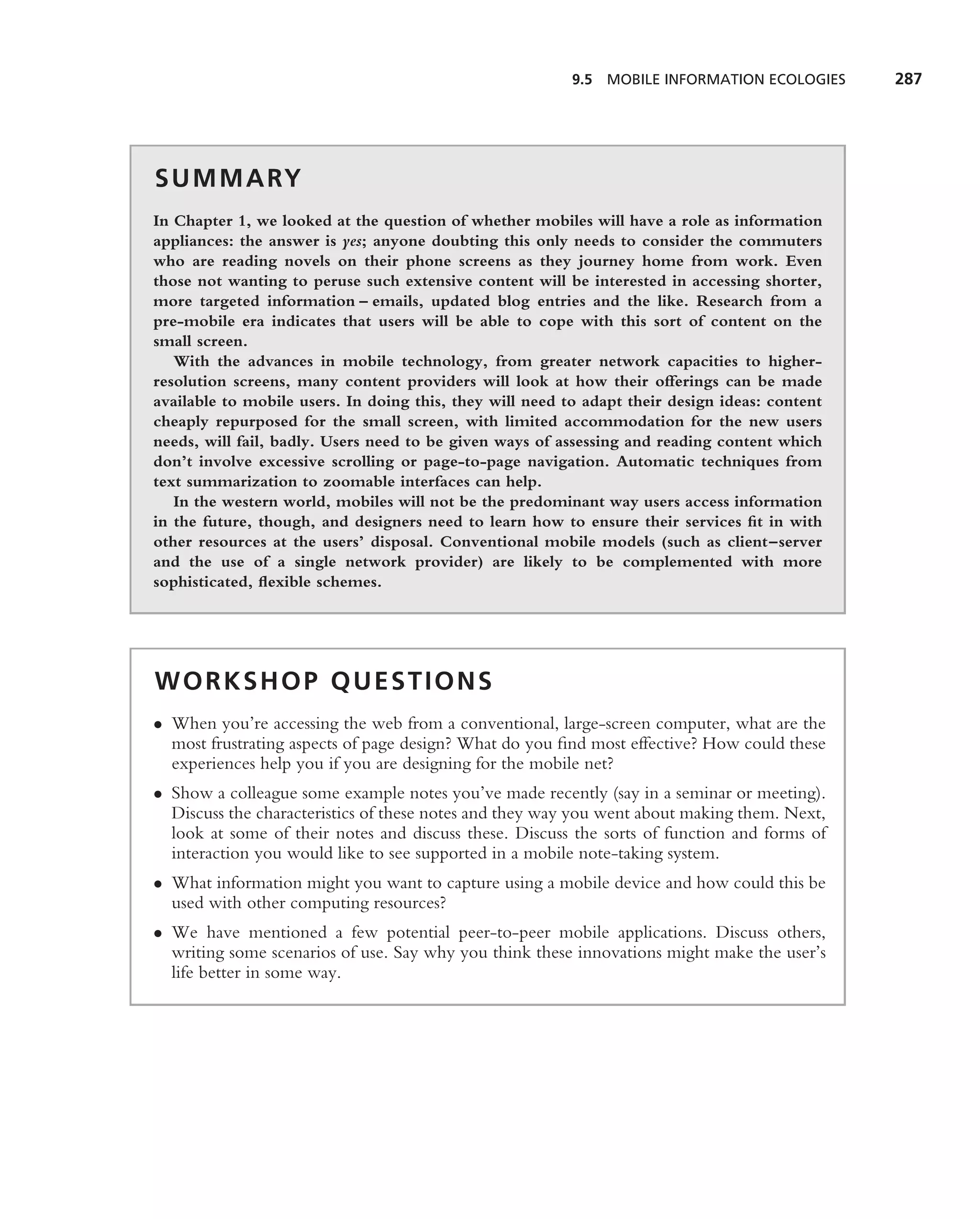 9.5 MOBILE INFORMATION ECOLOGIES      287




S U M M A RY
In Chapter 1, we looked at the question of whether mobiles will have a role as information
appliances: the answer is yes; anyone doubting this only needs to consider the commuters
who are reading novels on their phone screens as they journey home from work. Even
those not wanting to peruse such extensive content will be interested in accessing shorter,
more targeted information – emails, updated blog entries and the like. Research from a
pre-mobile era indicates that users will be able to cope with this sort of content on the
small screen.
   With the advances in mobile technology, from greater network capacities to higher-
resolution screens, many content providers will look at how their offerings can be made
available to mobile users. In doing this, they will need to adapt their design ideas: content
cheaply repurposed for the small screen, with limited accommodation for the new users
needs, will fail, badly. Users need to be given ways of assessing and reading content which
don’t involve excessive scrolling or page-to-page navigation. Automatic techniques from
text summarization to zoomable interfaces can help.
   In the western world, mobiles will not be the predominant way users access information
in the future, though, and designers need to learn how to ensure their services ﬁt in with
other resources at the users’ disposal. Conventional mobile models (such as client–server
and the use of a single network provider) are likely to be complemented with more
sophisticated, ﬂexible schemes.




WORKSHOP QUESTIONS
• When you’re accessing the web from a conventional, large-screen computer, what are the
  most frustrating aspects of page design? What do you ﬁnd most effective? How could these
  experiences help you if you are designing for the mobile net?
• Show a colleague some example notes you’ve made recently (say in a seminar or meeting).
  Discuss the characteristics of these notes and they way you went about making them. Next,
  look at some of their notes and discuss these. Discuss the sorts of function and forms of
  interaction you would like to see supported in a mobile note-taking system.
• What information might you want to capture using a mobile device and how could this be
  used with other computing resources?
• We have mentioned a few potential peer-to-peer mobile applications. Discuss others,
  writing some scenarios of use. Say why you think these innovations might make the user’s
  life better in some way.
 