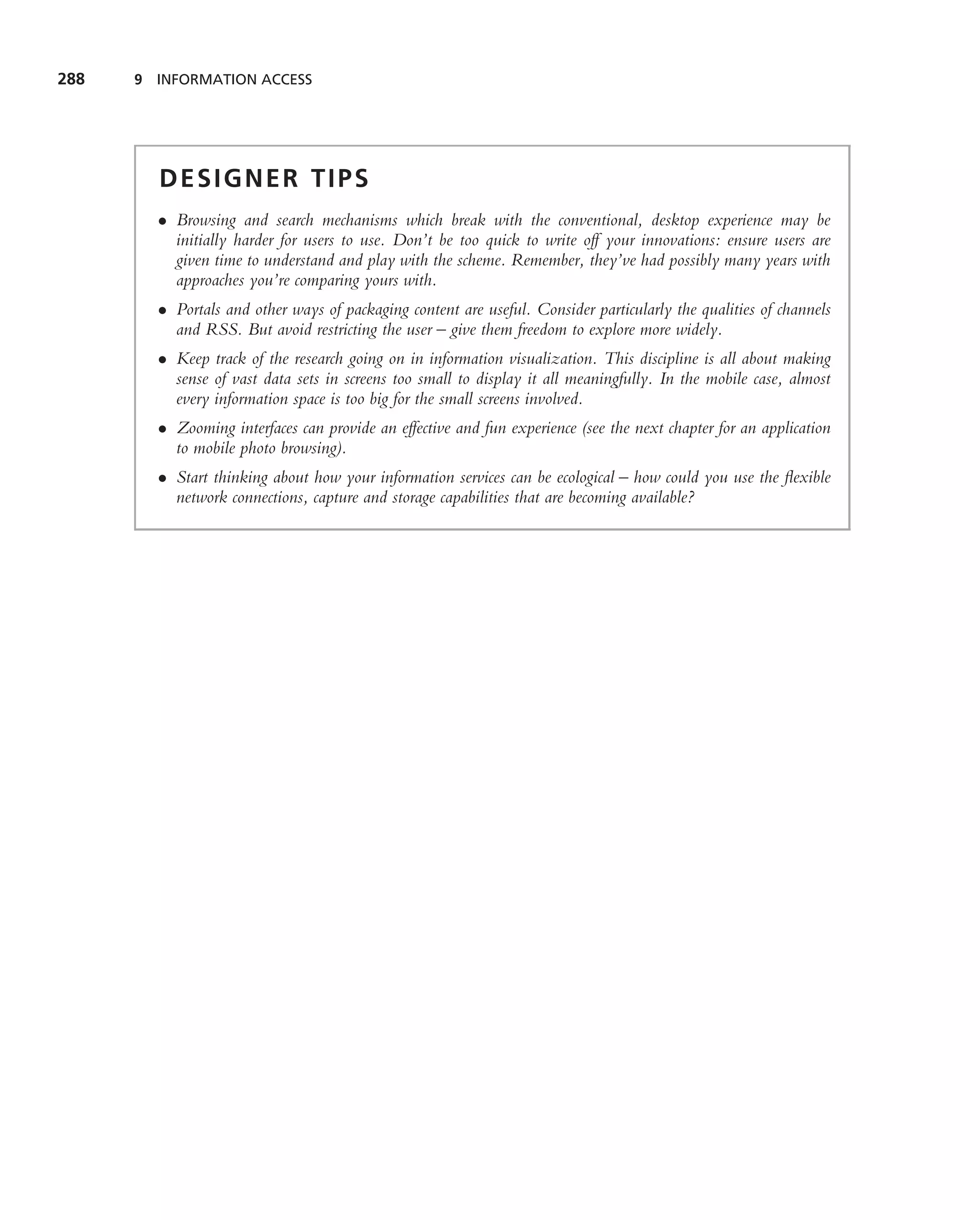 288   9 INFORMATION ACCESS




        DESIGNER TIPS
        • Browsing and search mechanisms which break with the conventional, desktop experience may be
          initially harder for users to use. Don’t be too quick to write off your innovations: ensure users are
          given time to understand and play with the scheme. Remember, they’ve had possibly many years with
          approaches you’re comparing yours with.
        • Portals and other ways of packaging content are useful. Consider particularly the qualities of channels
          and RSS. But avoid restricting the user – give them freedom to explore more widely.
        • Keep track of the research going on in information visualization. This discipline is all about making
          sense of vast data sets in screens too small to display it all meaningfully. In the mobile case, almost
          every information space is too big for the small screens involved.
        • Zooming interfaces can provide an effective and fun experience (see the next chapter for an application
          to mobile photo browsing).
        • Start thinking about how your information services can be ecological – how could you use the ﬂexible
          network connections, capture and storage capabilities that are becoming available?
 