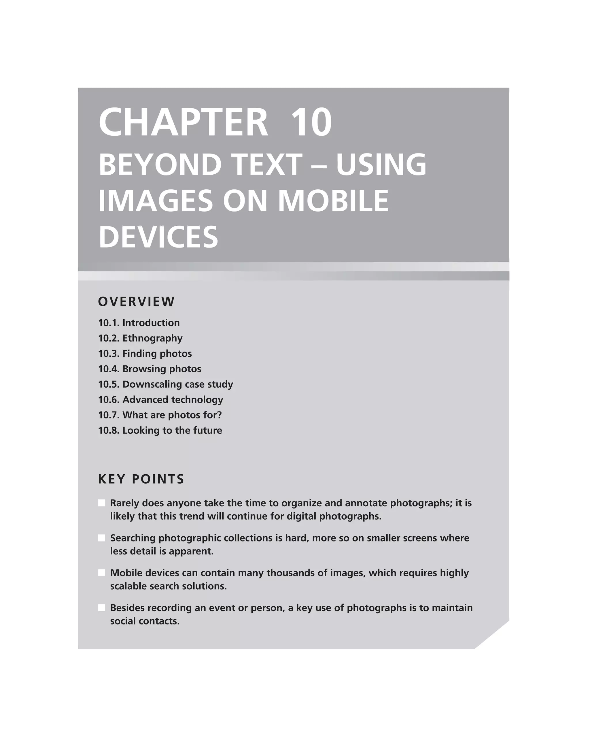 CHAPTER 10
BEYOND TEXT – USING
IMAGES ON MOBILE
DEVICES
OVERVIEW
10.1. Introduction
10.2. Ethnography
10.3. Finding photos
10.4. Browsing photos
10.5. Downscaling case study
10.6. Advanced technology
10.7. What are photos for?
10.8. Looking to the future




KEY POINTS
■ Rarely does anyone take the time to organize and annotate photographs; it is
  likely that this trend will continue for digital photographs.

■ Searching photographic collections is hard, more so on smaller screens where
  less detail is apparent.

■ Mobile devices can contain many thousands of images, which requires highly
  scalable search solutions.

■ Besides recording an event or person, a key use of photographs is to maintain
  social contacts.
 