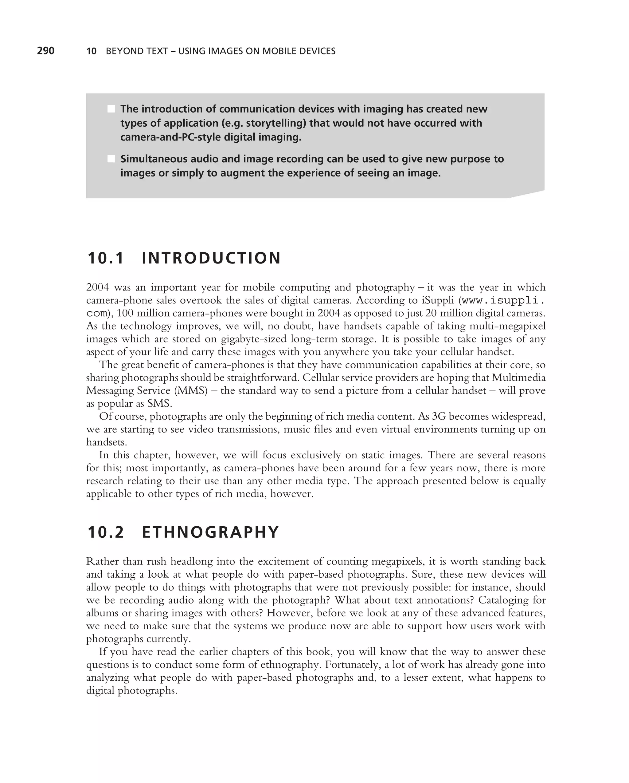 290   10 BEYOND TEXT – USING IMAGES ON MOBILE DEVICES




          ■ The introduction of communication devices with imaging has created new
            types of application (e.g. storytelling) that would not have occurred with
            camera-and-PC-style digital imaging.

          ■ Simultaneous audio and image recording can be used to give new purpose to
            images or simply to augment the experience of seeing an image.




      10.1        INTRODUCTION
      2004 was an important year for mobile computing and photography – it was the year in which
      camera-phone sales overtook the sales of digital cameras. According to iSuppli (www.isuppli.
      com), 100 million camera-phones were bought in 2004 as opposed to just 20 million digital cameras.
      As the technology improves, we will, no doubt, have handsets capable of taking multi-megapixel
      images which are stored on gigabyte-sized long-term storage. It is possible to take images of any
      aspect of your life and carry these images with you anywhere you take your cellular handset.
         The great beneﬁt of camera-phones is that they have communication capabilities at their core, so
      sharing photographs should be straightforward. Cellular service providers are hoping that Multimedia
      Messaging Service (MMS) – the standard way to send a picture from a cellular handset – will prove
      as popular as SMS.
         Of course, photographs are only the beginning of rich media content. As 3G becomes widespread,
      we are starting to see video transmissions, music ﬁles and even virtual environments turning up on
      handsets.
         In this chapter, however, we will focus exclusively on static images. There are several reasons
      for this; most importantly, as camera-phones have been around for a few years now, there is more
      research relating to their use than any other media type. The approach presented below is equally
      applicable to other types of rich media, however.


      10.2        ETHNOGRAPHY
      Rather than rush headlong into the excitement of counting megapixels, it is worth standing back
      and taking a look at what people do with paper-based photographs. Sure, these new devices will
      allow people to do things with photographs that were not previously possible: for instance, should
      we be recording audio along with the photograph? What about text annotations? Cataloging for
      albums or sharing images with others? However, before we look at any of these advanced features,
      we need to make sure that the systems we produce now are able to support how users work with
      photographs currently.
         If you have read the earlier chapters of this book, you will know that the way to answer these
      questions is to conduct some form of ethnography. Fortunately, a lot of work has already gone into
      analyzing what people do with paper-based photographs and, to a lesser extent, what happens to
      digital photographs.
 