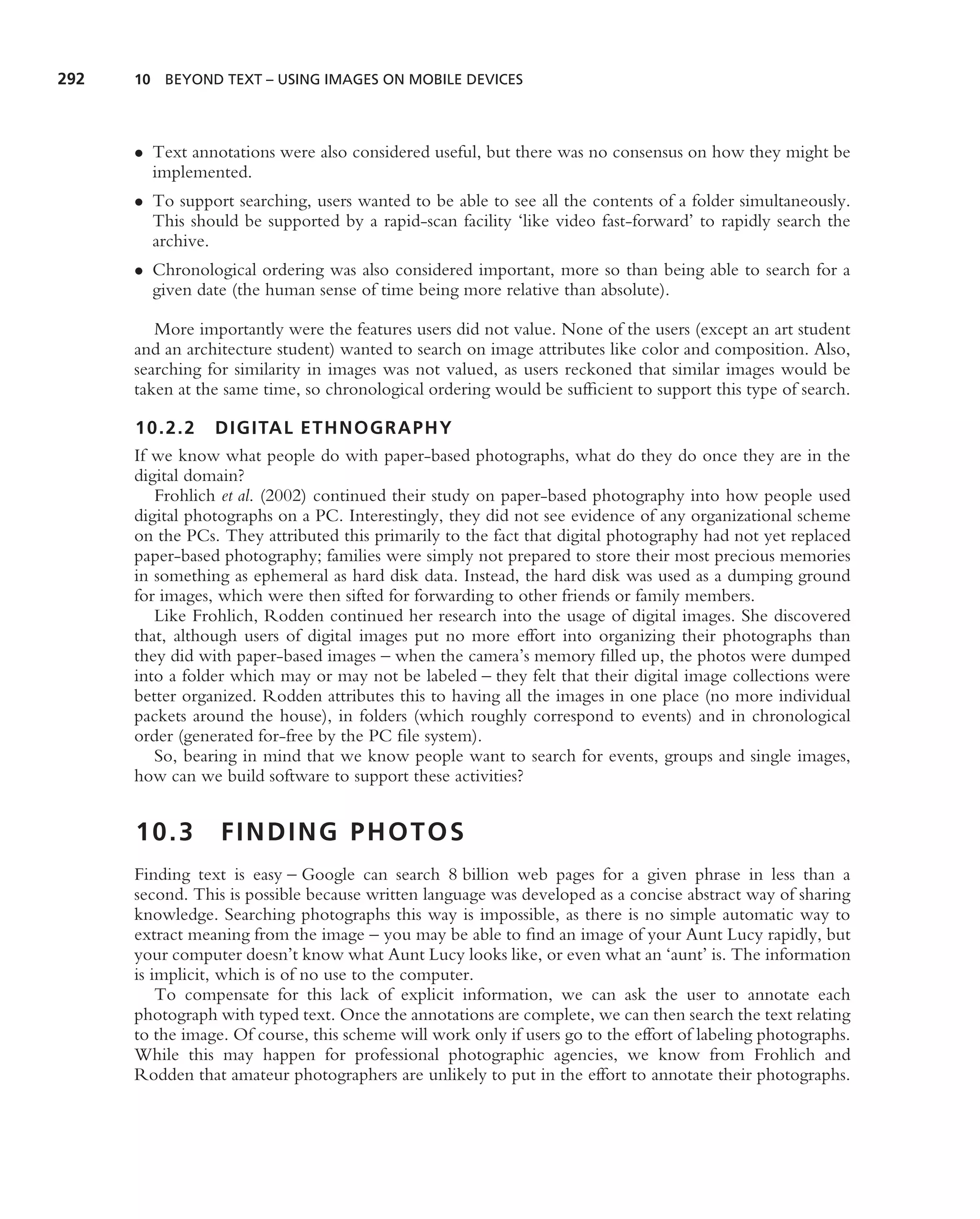 292   10 BEYOND TEXT – USING IMAGES ON MOBILE DEVICES




      • Text annotations were also considered useful, but there was no consensus on how they might be
        implemented.
      • To support searching, users wanted to be able to see all the contents of a folder simultaneously.
        This should be supported by a rapid-scan facility ‘like video fast-forward’ to rapidly search the
        archive.
      • Chronological ordering was also considered important, more so than being able to search for a
        given date (the human sense of time being more relative than absolute).

         More importantly were the features users did not value. None of the users (except an art student
      and an architecture student) wanted to search on image attributes like color and composition. Also,
      searching for similarity in images was not valued, as users reckoned that similar images would be
      taken at the same time, so chronological ordering would be sufﬁcient to support this type of search.

      10.2.2 DIGITAL ETHNOGRAPHY
      If we know what people do with paper-based photographs, what do they do once they are in the
      digital domain?
         Frohlich et al. (2002) continued their study on paper-based photography into how people used
      digital photographs on a PC. Interestingly, they did not see evidence of any organizational scheme
      on the PCs. They attributed this primarily to the fact that digital photography had not yet replaced
      paper-based photography; families were simply not prepared to store their most precious memories
      in something as ephemeral as hard disk data. Instead, the hard disk was used as a dumping ground
      for images, which were then sifted for forwarding to other friends or family members.
         Like Frohlich, Rodden continued her research into the usage of digital images. She discovered
      that, although users of digital images put no more effort into organizing their photographs than
      they did with paper-based images – when the camera’s memory ﬁlled up, the photos were dumped
      into a folder which may or may not be labeled – they felt that their digital image collections were
      better organized. Rodden attributes this to having all the images in one place (no more individual
      packets around the house), in folders (which roughly correspond to events) and in chronological
      order (generated for-free by the PC ﬁle system).
         So, bearing in mind that we know people want to search for events, groups and single images,
      how can we build software to support these activities?


      10.3        FINDING PHOTOS
      Finding text is easy – Google can search 8 billion web pages for a given phrase in less than a
      second. This is possible because written language was developed as a concise abstract way of sharing
      knowledge. Searching photographs this way is impossible, as there is no simple automatic way to
      extract meaning from the image – you may be able to ﬁnd an image of your Aunt Lucy rapidly, but
      your computer doesn’t know what Aunt Lucy looks like, or even what an ‘aunt’ is. The information
      is implicit, which is of no use to the computer.
          To compensate for this lack of explicit information, we can ask the user to annotate each
      photograph with typed text. Once the annotations are complete, we can then search the text relating
      to the image. Of course, this scheme will work only if users go to the effort of labeling photographs.
      While this may happen for professional photographic agencies, we know from Frohlich and
      Rodden that amateur photographers are unlikely to put in the effort to annotate their photographs.
 
