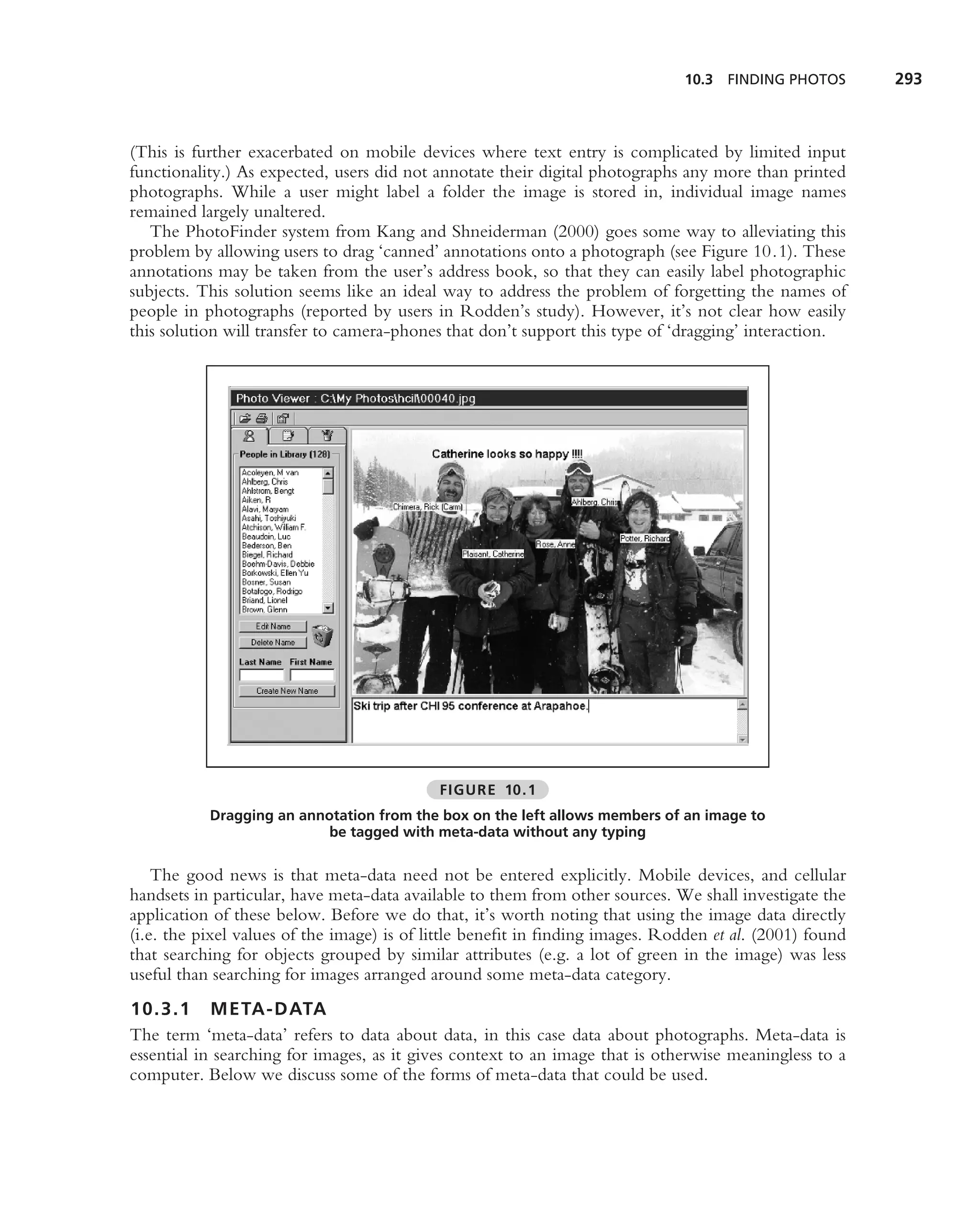 10.3 FINDING PHOTOS       293



(This is further exacerbated on mobile devices where text entry is complicated by limited input
functionality.) As expected, users did not annotate their digital photographs any more than printed
photographs. While a user might label a folder the image is stored in, individual image names
remained largely unaltered.
   The PhotoFinder system from Kang and Shneiderman (2000) goes some way to alleviating this
problem by allowing users to drag ‘canned’ annotations onto a photograph (see Figure 10.1). These
annotations may be taken from the user’s address book, so that they can easily label photographic
subjects. This solution seems like an ideal way to address the problem of forgetting the names of
people in photographs (reported by users in Rodden’s study). However, it’s not clear how easily
this solution will transfer to camera-phones that don’t support this type of ‘dragging’ interaction.




                                           FIGURE 10.1
           Dragging an annotation from the box on the left allows members of an image to
                           be tagged with meta-data without any typing

    The good news is that meta-data need not be entered explicitly. Mobile devices, and cellular
handsets in particular, have meta-data available to them from other sources. We shall investigate the
application of these below. Before we do that, it’s worth noting that using the image data directly
(i.e. the pixel values of the image) is of little beneﬁt in ﬁnding images. Rodden et al. (2001) found
that searching for objects grouped by similar attributes (e.g. a lot of green in the image) was less
useful than searching for images arranged around some meta-data category.
10.3.1 META-DATA
The term ‘meta-data’ refers to data about data, in this case data about photographs. Meta-data is
essential in searching for images, as it gives context to an image that is otherwise meaningless to a
computer. Below we discuss some of the forms of meta-data that could be used.
 