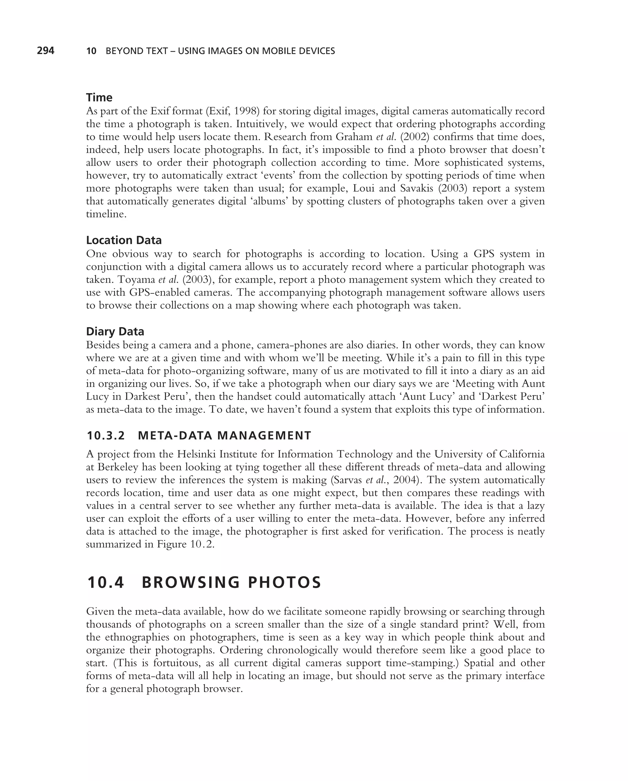 294   10 BEYOND TEXT – USING IMAGES ON MOBILE DEVICES




      Time
      As part of the Exif format (Exif, 1998) for storing digital images, digital cameras automatically record
      the time a photograph is taken. Intuitively, we would expect that ordering photographs according
      to time would help users locate them. Research from Graham et al. (2002) conﬁrms that time does,
      indeed, help users locate photographs. In fact, it’s impossible to ﬁnd a photo browser that doesn’t
      allow users to order their photograph collection according to time. More sophisticated systems,
      however, try to automatically extract ‘events’ from the collection by spotting periods of time when
      more photographs were taken than usual; for example, Loui and Savakis (2003) report a system
      that automatically generates digital ‘albums’ by spotting clusters of photographs taken over a given
      timeline.

      Location Data
      One obvious way to search for photographs is according to location. Using a GPS system in
      conjunction with a digital camera allows us to accurately record where a particular photograph was
      taken. Toyama et al. (2003), for example, report a photo management system which they created to
      use with GPS-enabled cameras. The accompanying photograph management software allows users
      to browse their collections on a map showing where each photograph was taken.

      Diary Data
      Besides being a camera and a phone, camera-phones are also diaries. In other words, they can know
      where we are at a given time and with whom we’ll be meeting. While it’s a pain to ﬁll in this type
      of meta-data for photo-organizing software, many of us are motivated to ﬁll it into a diary as an aid
      in organizing our lives. So, if we take a photograph when our diary says we are ‘Meeting with Aunt
      Lucy in Darkest Peru’, then the handset could automatically attach ‘Aunt Lucy’ and ‘Darkest Peru’
      as meta-data to the image. To date, we haven’t found a system that exploits this type of information.

      10.3.2     META-DATA MANAGEMENT
      A project from the Helsinki Institute for Information Technology and the University of California
      at Berkeley has been looking at tying together all these different threads of meta-data and allowing
      users to review the inferences the system is making (Sarvas et al., 2004). The system automatically
      records location, time and user data as one might expect, but then compares these readings with
      values in a central server to see whether any further meta-data is available. The idea is that a lazy
      user can exploit the efforts of a user willing to enter the meta-data. However, before any inferred
      data is attached to the image, the photographer is ﬁrst asked for veriﬁcation. The process is neatly
      summarized in Figure 10.2.


      10.4        BROWSING PHOTOS
      Given the meta-data available, how do we facilitate someone rapidly browsing or searching through
      thousands of photographs on a screen smaller than the size of a single standard print? Well, from
      the ethnographies on photographers, time is seen as a key way in which people think about and
      organize their photographs. Ordering chronologically would therefore seem like a good place to
      start. (This is fortuitous, as all current digital cameras support time-stamping.) Spatial and other
      forms of meta-data will all help in locating an image, but should not serve as the primary interface
      for a general photograph browser.
 