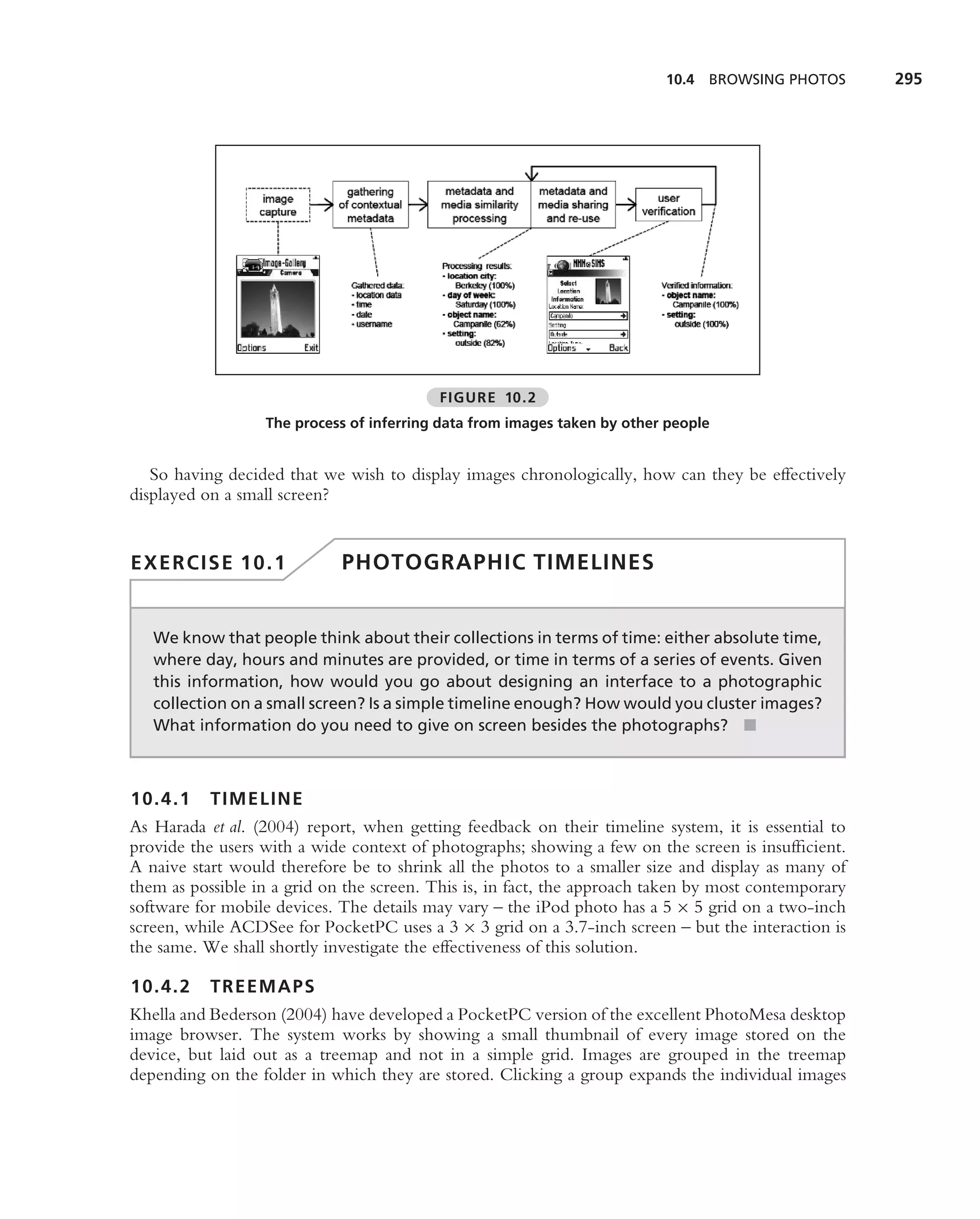 10.4 BROWSING PHOTOS        295




                                          FIGURE 10.2
                  The process of inferring data from images taken by other people


   So having decided that we wish to display images chronologically, how can they be effectively
displayed on a small screen?


EXERCISE 10.1                PHOTOGRAPHIC TIMELINES


   We know that people think about their collections in terms of time: either absolute time,
   where day, hours and minutes are provided, or time in terms of a series of events. Given
   this information, how would you go about designing an interface to a photographic
   collection on a small screen? Is a simple timeline enough? How would you cluster images?
   What information do you need to give on screen besides the photographs? ■



10.4.1 TIMELINE
As Harada et al. (2004) report, when getting feedback on their timeline system, it is essential to
provide the users with a wide context of photographs; showing a few on the screen is insufﬁcient.
A naive start would therefore be to shrink all the photos to a smaller size and display as many of
them as possible in a grid on the screen. This is, in fact, the approach taken by most contemporary
software for mobile devices. The details may vary – the iPod photo has a 5 × 5 grid on a two-inch
screen, while ACDSee for PocketPC uses a 3 × 3 grid on a 3.7-inch screen – but the interaction is
the same. We shall shortly investigate the effectiveness of this solution.

10.4.2 TREEMAPS
Khella and Bederson (2004) have developed a PocketPC version of the excellent PhotoMesa desktop
image browser. The system works by showing a small thumbnail of every image stored on the
device, but laid out as a treemap and not in a simple grid. Images are grouped in the treemap
depending on the folder in which they are stored. Clicking a group expands the individual images
 
