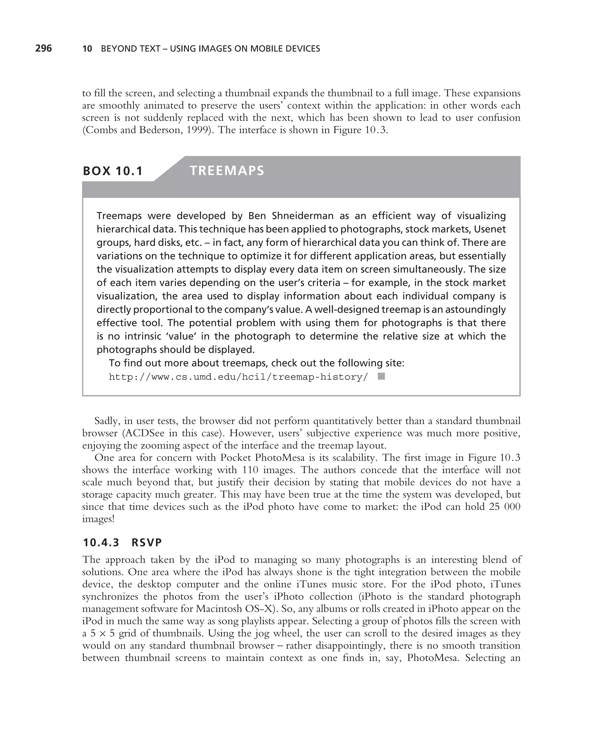 296   10 BEYOND TEXT – USING IMAGES ON MOBILE DEVICES




      to ﬁll the screen, and selecting a thumbnail expands the thumbnail to a full image. These expansions
      are smoothly animated to preserve the users’ context within the application: in other words each
      screen is not suddenly replaced with the next, which has been shown to lead to user confusion
      (Combs and Bederson, 1999). The interface is shown in Figure 10.3.


      BOX 10.1                TREEMAPS


         Treemaps were developed by Ben Shneiderman as an efﬁcient way of visualizing
         hierarchical data. This technique has been applied to photographs, stock markets, Usenet
         groups, hard disks, etc. – in fact, any form of hierarchical data you can think of. There are
         variations on the technique to optimize it for different application areas, but essentially
         the visualization attempts to display every data item on screen simultaneously. The size
         of each item varies depending on the user’s criteria – for example, in the stock market
         visualization, the area used to display information about each individual company is
         directly proportional to the company’s value. A well-designed treemap is an astoundingly
         effective tool. The potential problem with using them for photographs is that there
         is no intrinsic ‘value’ in the photograph to determine the relative size at which the
         photographs should be displayed.
            To ﬁnd out more about treemaps, check out the following site:
            http://www.cs.umd.edu/hcil/treemap-history/ ■



         Sadly, in user tests, the browser did not perform quantitatively better than a standard thumbnail
      browser (ACDSee in this case). However, users’ subjective experience was much more positive,
      enjoying the zooming aspect of the interface and the treemap layout.
         One area for concern with Pocket PhotoMesa is its scalability. The ﬁrst image in Figure 10.3
      shows the interface working with 110 images. The authors concede that the interface will not
      scale much beyond that, but justify their decision by stating that mobile devices do not have a
      storage capacity much greater. This may have been true at the time the system was developed, but
      since that time devices such as the iPod photo have come to market: the iPod can hold 25 000
      images!

      10.4.3 RSVP
      The approach taken by the iPod to managing so many photographs is an interesting blend of
      solutions. One area where the iPod has always shone is the tight integration between the mobile
      device, the desktop computer and the online iTunes music store. For the iPod photo, iTunes
      synchronizes the photos from the user’s iPhoto collection (iPhoto is the standard photograph
      management software for Macintosh OS-X). So, any albums or rolls created in iPhoto appear on the
      iPod in much the same way as song playlists appear. Selecting a group of photos ﬁlls the screen with
      a 5 × 5 grid of thumbnails. Using the jog wheel, the user can scroll to the desired images as they
      would on any standard thumbnail browser – rather disappointingly, there is no smooth transition
      between thumbnail screens to maintain context as one ﬁnds in, say, PhotoMesa. Selecting an
 