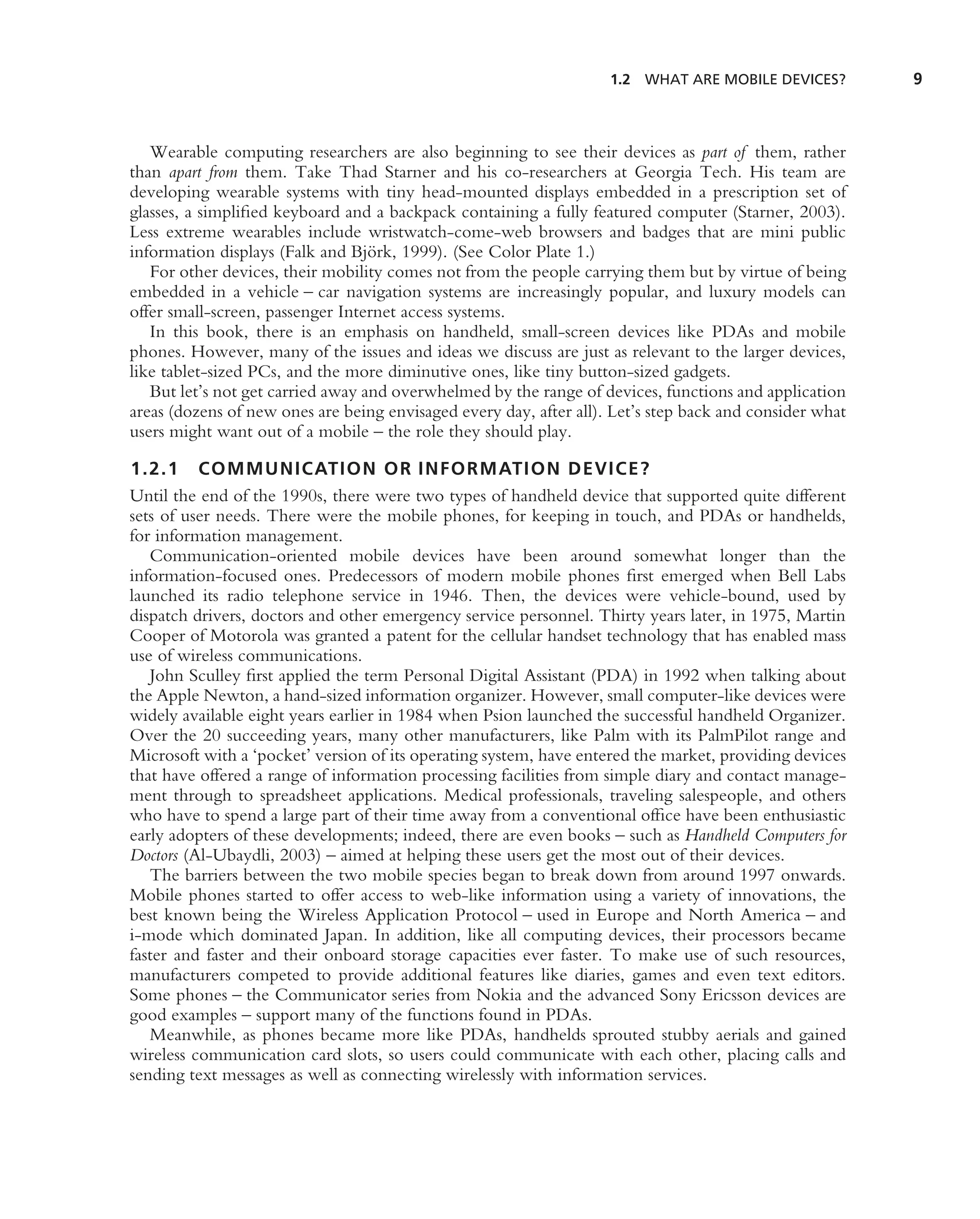 1.2 WHAT ARE MOBILE DEVICES?         9



   Wearable computing researchers are also beginning to see their devices as part of them, rather
than apart from them. Take Thad Starner and his co-researchers at Georgia Tech. His team are
developing wearable systems with tiny head-mounted displays embedded in a prescription set of
glasses, a simpliﬁed keyboard and a backpack containing a fully featured computer (Starner, 2003).
Less extreme wearables include wristwatch-come-web browsers and badges that are mini public
information displays (Falk and Bj¨ rk, 1999). (See Color Plate 1.)
                                   o
   For other devices, their mobility comes not from the people carrying them but by virtue of being
embedded in a vehicle – car navigation systems are increasingly popular, and luxury models can
offer small-screen, passenger Internet access systems.
   In this book, there is an emphasis on handheld, small-screen devices like PDAs and mobile
phones. However, many of the issues and ideas we discuss are just as relevant to the larger devices,
like tablet-sized PCs, and the more diminutive ones, like tiny button-sized gadgets.
   But let’s not get carried away and overwhelmed by the range of devices, functions and application
areas (dozens of new ones are being envisaged every day, after all). Let’s step back and consider what
users might want out of a mobile – the role they should play.

1.2.1 COMMUNICATION OR INFORMATION DEVICE?
Until the end of the 1990s, there were two types of handheld device that supported quite different
sets of user needs. There were the mobile phones, for keeping in touch, and PDAs or handhelds,
for information management.
   Communication-oriented mobile devices have been around somewhat longer than the
information-focused ones. Predecessors of modern mobile phones ﬁrst emerged when Bell Labs
launched its radio telephone service in 1946. Then, the devices were vehicle-bound, used by
dispatch drivers, doctors and other emergency service personnel. Thirty years later, in 1975, Martin
Cooper of Motorola was granted a patent for the cellular handset technology that has enabled mass
use of wireless communications.
   John Sculley ﬁrst applied the term Personal Digital Assistant (PDA) in 1992 when talking about
the Apple Newton, a hand-sized information organizer. However, small computer-like devices were
widely available eight years earlier in 1984 when Psion launched the successful handheld Organizer.
Over the 20 succeeding years, many other manufacturers, like Palm with its PalmPilot range and
Microsoft with a ‘pocket’ version of its operating system, have entered the market, providing devices
that have offered a range of information processing facilities from simple diary and contact manage-
ment through to spreadsheet applications. Medical professionals, traveling salespeople, and others
who have to spend a large part of their time away from a conventional ofﬁce have been enthusiastic
early adopters of these developments; indeed, there are even books – such as Handheld Computers for
Doctors (Al-Ubaydli, 2003) – aimed at helping these users get the most out of their devices.
   The barriers between the two mobile species began to break down from around 1997 onwards.
Mobile phones started to offer access to web-like information using a variety of innovations, the
best known being the Wireless Application Protocol – used in Europe and North America – and
i-mode which dominated Japan. In addition, like all computing devices, their processors became
faster and faster and their onboard storage capacities ever faster. To make use of such resources,
manufacturers competed to provide additional features like diaries, games and even text editors.
Some phones – the Communicator series from Nokia and the advanced Sony Ericsson devices are
good examples – support many of the functions found in PDAs.
   Meanwhile, as phones became more like PDAs, handhelds sprouted stubby aerials and gained
wireless communication card slots, so users could communicate with each other, placing calls and
sending text messages as well as connecting wirelessly with information services.
 