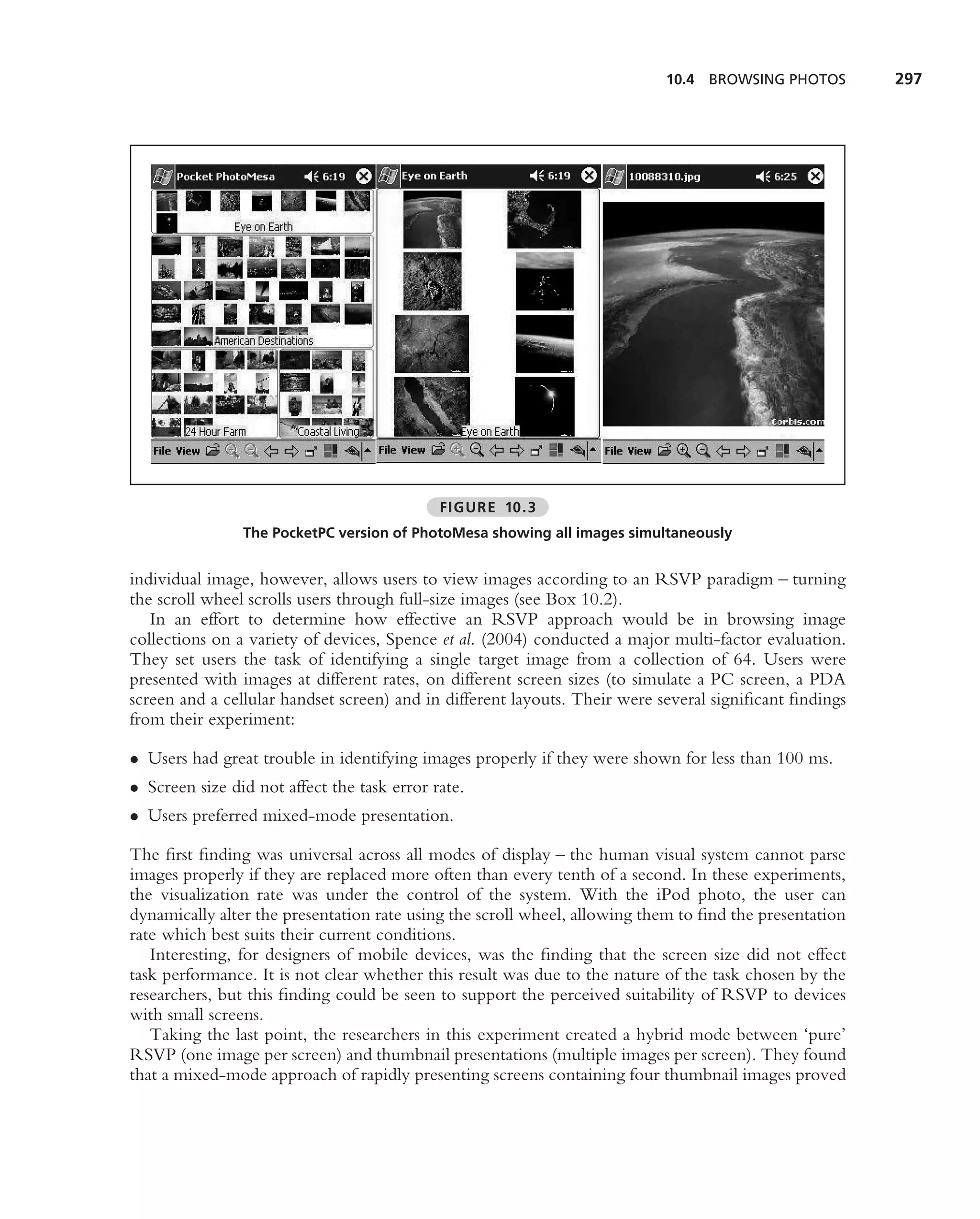10.4 BROWSING PHOTOS         297




                                             FIGURE 10.3
                The PocketPC version of PhotoMesa showing all images simultaneously


individual image, however, allows users to view images according to an RSVP paradigm – turning
the scroll wheel scrolls users through full-size images (see Box 10.2).
   In an effort to determine how effective an RSVP approach would be in browsing image
collections on a variety of devices, Spence et al. (2004) conducted a major multi-factor evaluation.
They set users the task of identifying a single target image from a collection of 64. Users were
presented with images at different rates, on different screen sizes (to simulate a PC screen, a PDA
screen and a cellular handset screen) and in different layouts. Their were several signiﬁcant ﬁndings
from their experiment:

• Users had great trouble in identifying images properly if they were shown for less than 100 ms.
• Screen size did not affect the task error rate.
• Users preferred mixed-mode presentation.

The ﬁrst ﬁnding was universal across all modes of display – the human visual system cannot parse
images properly if they are replaced more often than every tenth of a second. In these experiments,
the visualization rate was under the control of the system. With the iPod photo, the user can
dynamically alter the presentation rate using the scroll wheel, allowing them to ﬁnd the presentation
rate which best suits their current conditions.
   Interesting, for designers of mobile devices, was the ﬁnding that the screen size did not effect
task performance. It is not clear whether this result was due to the nature of the task chosen by the
researchers, but this ﬁnding could be seen to support the perceived suitability of RSVP to devices
with small screens.
   Taking the last point, the researchers in this experiment created a hybrid mode between ‘pure’
RSVP (one image per screen) and thumbnail presentations (multiple images per screen). They found
that a mixed-mode approach of rapidly presenting screens containing four thumbnail images proved
 